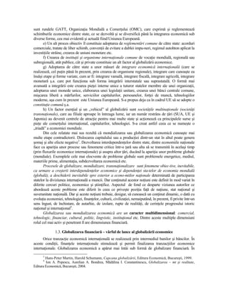 sunt rundele GATT, OrganizaŃia Mondială a ComerŃului (OMC), care exprimă şi reglementează
schimburile economice dintre state, ce se dezvoltă şi se diversifică până la integrarea economică sub
diverse forme, cea mai evidentă şi actuală fiind Uniunea Europeană.
       e) Un alt proces obiectiv îl constituie adoptarea de reglementări comune de către state: acorduri
comerciale, tratate de liber schimb, convenŃii de evitare a dublei impu-neri, regimul autohton aplicat la
investiŃiile străine, crearea de uniuni monetare etc.
       f) Crearea de instituŃii şi organisme internaŃionale comune de vocaŃie mondială, regională sau
subregională, atât publice, cât şi private constituie un alt factor al globalizării economice.
       g) Adoptarea de către state a unor măsuri de integrare economică internaŃională (care se
realizează, cel puŃin până în prezent, prin crearea de organisme regionale), integrare care cunoaşte ea
însăşi etape şi forme variate, cum ar fi: integrare vamală, integrare fiscală, integrare agricolă, integrare
monetară ş.a. care pot funcŃiona sub forma integrării interstatale sau suprastatală. O formă mai
avansată a integrării este crearea pieŃei interne unice a tuturor statelor membre ale unei organizaŃii,
adoptarea unei monede unice, elaborarea unei legislaŃii unitare, crearea unei bănci centrale comune,
mişcarea liberă a mărfurilor, serviciilor capitalurilor, persoanelor, forŃei de muncă, tehnologiilor
moderne, aşa cum în prezent este Uniunea Europeană. S-a propus deja ca în cadrul UE să se adopte o
constituŃie comună ş.a.
       h) Un factor esenŃial şi un „vehicul” al globalizării sunt societăŃile multinaŃionale (societăŃi
transnaŃionale), care au filiale aproape în întreaga lume, iar un număr restrâns de Ńări (SUA, UE şi
Japonia) au devenit centrele de atracŃie pentru mai multe state şi acŃionează ca principalele surse şi
pieŃe ale comerŃului internaŃional, capitalurilor, tehnologiei. S-a creat astfel ceea ce se numeşte o
„triadă” a economiei mondiale.
       Din cele relatate mai sus rezultă că mondializarea sau globalizarea economică cunoaşte mai
multe etape contradictorii. Dislocarea capitalului sau a producŃiei dintr-un stat în altul poate genera
şomaj şi alte efecte negative3. Dezvoltarea interdependenŃelor dintre state, dintre economiile naŃionale
face ca apariŃia unor procese sau fenomene critice într-o Ńară sau alta să se transmită în acelaşi timp
(prin fluxurile economice internaŃionale) şi asupra altor Ńări, ducând la apariŃia unor probleme globale
(mondiale). Exemplele cele mai elocvente de probleme globale sunt problemele energetice, mediul,
materiile prime, alimentaŃia, subdezvoltarea economică etc.
       Procesele de globalizare, mondializare, transnaŃionalizare sunt fenomene obiec-tive, inevitabile,
ca urmare a creşterii interdependenŃelor economice şi dependenŃei sta-telor de economia mondială
(globală), a deschiderii inevitabile spre exterior a econo-miilor naŃionale determinată de participarea
statelor la diviziunea internaŃională a muncii. Dar conŃinutul acestor noŃiuni este definit în mod variat în
diferite cercuri politice, economice şi ştiinŃifice. Aspectul de fond ce desparte viziunea autorilor ce
abordează aceste probleme este diferit în ceea ce priveşte poziŃia faŃă de naŃiune, stat naŃional şi
suveranitate naŃională. Dar şi aceste noŃiuni trebuie, desigur, să cunoască un conŃinut dinamic, o dată cu
evoluŃia economiei, tehnologiei, finanŃelor, culturii, civilizaŃiei, nemaiputând, în prezent, fi privite într-un
sens îngust, de închistare, de autarhie, de izolare, rupte de realităŃi, de cerinŃele progresului istoric
naŃional şi internaŃional4.
       Globalizarea sau mondializarea economică are un caracter multidimensional: comercial,
tehnologic, financiar, cultural, politic, lingvistic, instituŃional etc. Dintre aceste multiple dimensiuni
rolul cel mai activ şi penetrant îl are dimensiunea financiară.

               1.3. Globalizarea financiară – vârful de lance al globalizării economice
      Orice tranzacŃie economică internaŃională se realizează prin intermediul banilor şi băncilor. În
aceste condiŃii, finanŃele internaŃionale stimulează şi permit finalizarea tranzacŃiilor economice
internaŃionale. Globalizarea economică a apărut mai întâi sub formă de globalizare financiară. În
      3
        Hans-Peter Martin, Harold Schumann, Capcana globalizării, Editura Economică, Bucureşti, 1999.
      4
         Ion A. Popescu, Aurelian A. Bondrea, Mădălina I. Constantinescu, Globalizarea – mt şi realitate,
Editura Economică, Bucureşti, 2004.
 