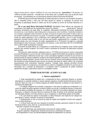 vânzare pentru fiecare valoare mobiliară în care sunt interesaŃi (tip „quote-driven”) În prezent, cca
3.000 de societăŃi comerciale – societăŃi mici, în dezvoltare, dar şi companii mari, care au devenit nume
de referinŃă – au posibilitatea de a-şi tranzacŃiona acŃiunile la Bursa Electronică RASDAQ.
       RASDAQ operează folosind tehnologie de înaltă clasă într-un sistem în care formatorii de piaŃă se
află în competiŃie pentru a oferi cele mai bune preŃuri de vânzare şi cumpărare. În prezent sunt
înregistraŃi ca participanŃi direcŃi 67, dintre care 66 de societăŃi de servicii de investiŃii financiare şi o
bancă.
       De ce este unică Bursa Electronică RASDAQ? Standardele foarte ridicate ale sistemului de
comunicare şi ale platformei de tranzacŃionare, precum şi sistemul                   „quote-driven”, bazat pe
activitatea formatorilor de piaŃă aflaŃi în competiŃie, diferenŃiază RASDAQ de bursele tradiŃionale.
Investitorii nu se mai întâlnesc faŃă în faŃă pentru a tranzacŃiona valori mobiliare, beneficiind totodată şi
de avantajele competiŃiei dintre formatorii de piaŃă. Formatorii de piaŃă sunt membri ai Bursei (deşi nu
toŃi membrii RASDAQ sunt formatori de piaŃă). Ca formatori de piaŃă, membrii trebuie să îndeplinească
cerinŃe de capital superioare şi să se conformeze unor reglementări specifice, cum ar fi, spre exemplu:
garantarea execuŃiei fiecărui ordin la cel mai bun preŃ posibil; angajamentul de a cumpăra şi vinde
acŃiunile pentru care sunt formatori de piaŃă; angajamentul de a fi formatori de piaŃă pe o perioadă
determinată de timp. În prezent, există proiecte de unificare a celor două burse (B.V.B. şi RASDAQ),
care se află în stadiu de propuneri şi discuŃii.
       Formatorii de piaŃă trebuie să se înregistreze cu cotaŃii ferme de cumpărare şi/sau vânzare pentru
acŃiunile unei anumite companii. Nu există o limită a numărului de formatori de piaŃă pentru acŃiunile
unei societăŃi.
       Din punct de vedere legislativ, adoptarea Legii nr. 297/2004 privind piaŃa de capital a reprezentat
un moment hotărâtor în ceea ce priveşte viitorul pieŃei de capital din România din perspectiva aderării la
Uniunea Europeană. Elaborarea acestei legi a vizat consolidarea legislaŃiei existente la acel moment în
domeniul pieŃei de capital şi adaptarea acesteia la prevederile legislaŃiei comunitare. Această lege asigură
dezvoltarea cadrului legislativ necesar creării unor noi instituŃii, accesul intermediarilor pieŃei de capital
din România pe piaŃa europeană unică, precum şi formarea unei pieŃe de capital viabile, care să permită
tranzacŃionarea unor instrumente financiare moderne. Totodată, legea cuprinde prevederi privind:
înfiinŃarea fondului de compensare a investitorilor (cu rolul de a despăgubi investitorii în cazul în care un
intermediar sau o societate de administrare a investiŃiilor intră în incapacitate de plată); înfiinŃarea
operatorilor de piaŃă, a depozitului central şi a contrapărŃii centrale.

                          ÎNDRUMAR PENTRU AUTOEVALUARE
                                             A. Sinteza capitolului 9
            PiaŃa internaŃională de capital este o componentă de bază a sistemului financiar şi monetar
 internaŃional, ce cuprinde instituŃii cu caracter naŃional, regional şi mondial (instituŃii financiare, bancare,
 burse de valori etc.) care au ca misiune atragerea de fonduri financiare şi dirijarea lor spre obiective şi
 beneficiari din diferite Ńări.
           CondiŃiile obligatorii de existenŃă şi organizare a unei pieŃe de capital sunt următoarele: a) o
 cerere de capital din partea agenŃilor economici publici sau privaŃi, a instituŃiilor bancare şi financiare,
 dar şi din partea societăŃilor de asigurare; b) o ofertă de capital de la investitorii deŃinători de resurse
 financiare; c) obŃinerea efectului maxim în minimum de timp; d) trebuie să fie eliminate speculaŃiile
 sau influenŃele dirijate; e) nivelul cursului la care se cumpără şi se vând titlurile trebuie să fie public.
            În cazul pieŃei de capital, în tranzacŃiile cu titluri financiare sunt implicate trei categorii de
 participanŃi, şi anume: emitenŃii, investitorii şi intermediarii.
            Instrumentele cu care se lucrează pe piaŃa de capital sunt împărŃite în două mari categorii:
 active şi titluri financiare.
           Activele reale sunt cele care, integrate în circuitul economic, generează venituri în viitor sub
 formă de profituri, rente, chirii etc. şi care pot încărca forma
    bunurilor corporale sau necorporale.
           Activele financiare sunt materializate în înscrisuri de valoare şi hârtii
    de genul: acŃiunilor, obligaŃiunilor, bonurilor de trezorerie, certificatelor de depozit
   sau înregistrărilor în cont, care denotă drepturile băneşti ale deŃinătorilor lor, precum
 