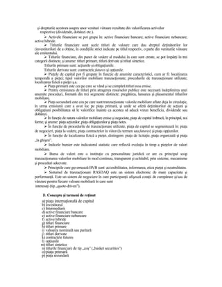 şi drepturile acestora asupra unor venituri viitoare rezultate din valorificarea activelor
     respective (dividende, dobânzi etc.).
           Activele financiare se pot grupa în: active financiare bancare; active financiare nebancare;
active hibride.
             Titlurile financiare sunt acele titluri de valoare care dau dreptul deŃinătorilor lor
(investitorilor) de a obŃine, în condiŃiile strict indicate pe titlul respectiv, o parte din veniturile viitoare
ale emitentului.
           Titlurile financiare, din punct de vedere al modului în care sunt create, se pot împărŃi în trei
categorii distincte, şi anume: titluri primare, titluri derivate şi titluri sintetice.
        Titlurile primare sunt: acŃiunile şi obligaŃiunile.
        Titlurile derivate sunt: contractele futures şi opŃiunile.
            PieŃele de capital pot fi grupate în funcŃie de anumite caracteristici, cum ar fi: localizarea
temporală a pieŃei; tipul valorilor mobiliare tranzacŃionate; procedurile de tranzacŃionare utilizate;
localizarea fizică a pieŃei ş.a.
           PiaŃa primară este cea pe care se vând şi se cumpără titluri nou emise.
           Pentru emisiunea de titluri prin atragerea resurselor publice este necesară îndeplinirea unei
anumite proceduri, formată din trei segmente distincte: pregătirea, lansarea şi plasamentul titlurilor
mobiliare.
           PiaŃa secundară este cea pe care sunt tranzacŃionate valorile mobiliare aflate deja în circulaŃie,
în urma emisiunii care a avut loc pe piaŃa primară, şi unde se oferă deŃinătorilor de acŃiuni şi
obligaŃiuni posibilitatea să le valorifice înainte ca acestea să aducă vreun beneficiu, dividende sau
dobânzi.
           În funcŃie de natura valorilor mobiliare emise şi negociate, piaŃa de capital îmbracă, în principal, noi
forme, şi anume: piaŃa acŃiunilor, piaŃa obligaŃiunilor şi piaŃa notes.
           În funcŃie de procedurile de tranzacŃionare utilizate, piaŃa de capital se segmentează în: piaŃa
de negocieri, piaŃa la vedere, piaŃa contractelor în viitor (la termen sau futures) şi piaŃa opŃiunilor.
           În funcŃie de localizarea fizică a pieŃei, distingem: piaŃa de licitaŃie, piaŃa organizată şi piaŃa
„la ghişeu”.
            Indicele bursier este indicatorul statistic care reflectă evoluŃia în timp a pieŃelor de valori
mobiliare.
             Bursa de valori este o instituŃie cu personalitate juridică ce are ca principal scop
tranzacŃionarea valorilor mobiliare în mod continuu, transparent şi echitabil, prin sisteme, mecanisme
şi proceduri adecvate.
           Principiile care guvernează BVB sunt: accesibilitatea, informarea, etica pieŃei şi neutralitatea.
            Sistemul de tranzacŃionare RASDAQ este un sistem electronic de mare capacitate şi
performanŃă. Este un sistem de negociere în care participanŃii afişează cotaŃii de cumpărare şi/sau de
vânzare pentru fiecare valoare mobiliară în care sunt
 interesaŃi (tip „quote-driven”).

      B. Concepte şi termeni de reŃinut
     a) piaŃa internaŃională de capital
    b) investitorul
    c) Intermediarii
    d) active financiare bancare
    e) active financiare nebancare
    f) active hibride
    g) titluri financiare
    h) titluri primare
    i) valoarea nominală sau paritară
    j) titluri derivate
    k) contractele futures
    l) opŃiunile
    m) titluri sintetice
    n) titlurile financiare de tip „coş” („basket securities”)
     o) piaŃa primară
     p) piaŃa secundară
 