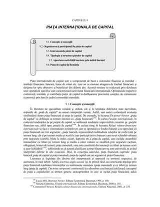 CAPITOLUL 9

                      PIAłA INTERNAłIONALĂ DE CAPITAL


                      9.1. Concepte şi concepŃii
               9.2. Organizarea şi participanŃii la piaŃa de capital
                      9.3. Instrumentele pieŃei de capital
                      9.4. Tipologia şi structura pieŃelor de capital
                        9.5. Aprecierea activităŃii bursiere prin indicii bursieri
                      9.6. PiaŃa de capital în România




       PiaŃa internaŃională de capital este o componentă de bază a sistemului financiar şi mondial –
instituŃii financiare, bancare, burse de valori etc. care au ca misiune atragerea de fonduri financiare şi
dirijarea lor spre obiective şi beneficiari din diferite Ńări. Această misiune se realizează prin derularea
unor operaŃiuni specifice care caracterizează activitatea financiară internaŃională. OperaŃiunile respective
conturează, totodată, şi contribuŃia pieŃei de capital la desfăşurarea procesului complex de comunicare
economică prin bani în cadrul comunităŃii mondiale.

                                         9.1. Concepte şi concepŃii
       În literatura de specialitate română şi străină, cât şi în legislaŃia diferitelor state dezvoltate,
noŃiunile de „piaŃă de capital” au uneori interpretări variate. Astfel, unii autori evidenŃiază existenŃa
similitudinii dintre piaŃa financiară şi piaŃa de capital. De exemplu, în lucrarea DicŃionar bursier „piaŃa
de capital” se defineşte ca termen sinonim cu „piaŃa financiară”105. În cartea FinanŃe internaŃionale, în
contextul tendinŃelor de pe pieŃele de capital, se subliniază tendinŃele imprevizibile existente pe „pieŃele
financiare sau, altfel spus, pieŃele de capital”106. În acelaşi timp, în lucrarea RelaŃii valutar-financiare
internaŃionale se face o sistematizare a pieŃelor pe care se operează cu fonduri băneşti şi se apreciază că
piaŃa financiară are trei segmente: „piaŃa bancară, reprezentând multitudinea relaŃiilor de credit (atât pe
termen lung, cât şi pe termen mediu şi scurt) la care participă active bancare care nu-şi schimbă valoarea
prin negociere (cambii, bilete la ordin, cecuri, depozite etc.); piaŃa de capital, care include ansamblul
tranzacŃiilor cu titluri pe termen lung şi mediu a căror valoare se modifică prin negociere (acŃiuni,
obligaŃiuni, bonuri de tezaur); piaŃa monetară, care este constituită din tranzacŃii cu titluri pe termen scurt
şi uşor lichidabile”107, subliniindu-se că această clasificare a pieŃei financiare nu este universală, ea având
interpretări diferite în alte economii. Deci, în concepŃia autorului, piaŃa financiară cuprinde: piaŃa
bancară, piaŃa de capital şi piaŃa monetară; piaŃa de capital este un segment al pieŃei financiare.
       Literatura şi legislaŃia din diverse Ńări interpretează şi operează cu termenii respectivi, de
asemenea, în mod diferit. Astfel, doctrina anglo-saxonă (şi, în primul rând, cea americană) înŃelege prin
piaŃa financiară totalitatea tranzacŃiilor cu instrumente monetare (piaŃa monetară) şi cu titluri pe termen
lung (piaŃa de capital). Doctrina europeană continentală (cu deosebire cea franceză) utilizează conceptul
de piaŃă a capitalurilor ca termen generic atotcuprinzător în care se includ piaŃa financiară, adică

         105
            Lucia Abil, DicŃionar bursier, Editura Economică, Bucureşti, 1995, p. 140.
         106
            Simona Gaftoniuc, FinanŃe internaŃionale, Editura Economică, Bucureşti, 2000, p. 101.
      107
          Constantin Floricel, RelaŃii valutar-financiare internaŃionale, Editura NaŃional, 2001, p. 251.
 