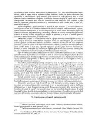operaŃiunile cu valori mobiliare, piaŃa creditului şi piaŃa monetară. Deci, într-o primă interpretare (anglo-
saxonă), piaŃa de capital este un segment al pieŃei financiară, aceasta din urmă cuprinzând toate
operaŃiunile cu fonduri băneşti – piaŃa monetară, piaŃa cu titluri de credit, precum şi piaŃa cu valori
mobiliare. În a doua interpretare (europeană, cu deosebire cea franceză), piaŃa de capital este un concept
atotcuprinzător care include piaŃa financiară (tranzacŃii cu valori mobiliare), piaŃa creditului şi piaŃa
monetară cuprinzând operaŃiunile interbancare şi instrumentele de credit (cambie, bilet la ordin, cec,
certificate de depozit)108.
       O altă interpretare a pieŃei financiare se bazează pe două principii: a) alocarea definitivă de
resurse financiare care nu se mai întorc la furnizorul de fonduri: cotizaŃii la instituŃii financiare, asigurări,
ajutoare financiare internaŃionale; b) alocarea temporară pe un anumit termen precizat (sau neprecizat)
de fonduri financiare, dar pe termen lung şi foarte lung sub formă de investiŃii internaŃionale, plasamente
în titluri de valoare (acŃiuni, obligaŃiuni) cu condiŃia de restituire şi de plată la anumite perioade
convenite cu debitorul de dobânzi, dividende, rente109.
       MenŃionăm şi opinia că o caracteristică esenŃială a pieŃei financiare constă în perioada lungă şi
foarte lungă a alocării de fonduri băneşti, obligaŃiuni străine sau euro-obligaŃiuni ş.a., sau alocarea
definitivă, precum şi neprecizarea perioadei de restituire a fondurilor alocate, cum este cazul cumpărării
de acŃiuni. Alocarea pe termen scurt de resurse financiare sub formă de credite sau tranzacŃii cu titluri de
credit (cambii, bilete la ordin etc.) reprezintă operaŃiuni specifice pieŃei monetare internaŃionale.
Creditele pe termen mediu (3-6 ani) constituie un segment aparte de tranzacŃii financiare, care fac parte
din piaŃa creditului internaŃional, de regulă, sub formă de eurocredite financiare.
       Spre deosebire de investiŃiile străine directe, investiŃiile de portofoliu se tranzacŃionează pe piaŃa de
capital. InvestiŃiile de portofoliu sunt investiŃiile cu titluri de valoare: acŃiuni, obligaŃiuni, bunuri de tezaur
certificate de depozit etc. InvestiŃiile de portofoliu se caracterizează prin aceea că proprietarul titlurilor de
valoare (acŃiuni la o întreprindere) nu deŃine o pondere atât de mare care să-i dea dreptul de control şi
decizie asupra întreprinderii respective.
       În concluzie, se constată preponderenŃa concepŃiei că piaŃa de capital şi piaŃa financiară sunt, fie
sinonime, fie foarte apropiate prin mecanismele instrumentelor cu care operează şi prin termenul
îndelungat al tranzacŃiilor de capital. La aceeaşi concluzie ajung şi autorii DicŃionarului internaŃional de
finanŃe, în care se precizează că, spre deosebire de piaŃa monetară, care operează cu tranzacŃii pe termen
scurt, fondurile de pe piaŃa de capital sunt utilizate, în principiu, pentru realizarea de investiŃii fixe şi
achiziŃii, această piaŃă fiind alcătuită din totalitatea instituŃiilor care canalizează oferta şi cererea de
capital, inclusiv sistemul bancar, bursa de valori, companiile de asigurări şi alŃi intermediari financiari110.
       Întrucât prezenta lucrare are capitole separate pentru piaŃa monetară, piaŃa valutară, piaŃa
investiŃiilor internaŃionale şi piaŃa creditelor internaŃionale, capitolul de faŃă tratează piaŃa de capital (sau
financiară), cu excepŃia acelor segmente ale acestei pieŃe care sunt tratate în capitolele enunŃate mai sus.
       Denumirile generice, de piaŃă de capital sau piaŃă financiară, contează, desigur, mai puŃin,
importante sunt conŃinutul tranzacŃiilor, mecanismele cu care se operează, scopurile urmărite şi eficienŃa
operaŃiunilor de pe piaŃa financiară sau de capital. Totuşi, am optat pentru titlul acestui capitol în
formularea de „piaŃă de capital”, căci această noŃiune este mai semnificativă decât noŃiunea de „piaŃă
financiară”, noŃiune destul de largă, care include şi operaŃiuni monetare şi de credit pe termen scurt. Însă
nu credem că în practica economică există un zid despărŃitor între cei doi termeni (capital şi financiar).

                            9.2. Organizarea şi participanŃii la piaŃa de capital


         108
             Teodora Vâşcu Barbu, Victor Dragotă, PieŃe de capital. Evaluarea şi gestionarea valorilor mobiliare,
Editura FundaŃiei România de Mâine, Bucureşti, 1998, p. 7.
         109
             Paul Bran (coordonator), RelaŃii valutar-financiare internaŃionale, Editura Didactică, Bucureşti, 1990,
p.99.
         110
             Graham Bennock, William Menser, DicŃionar internaŃional de finanŃe, Penguin Books, ediŃia în limba
română, Editura Universal, Dosi, 2000, p.54.
 