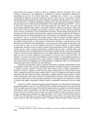 primul rând, aurul monetar ca mijloc de plată şi-a îndeplinit încă din Antichitate rolul ca bani
mondiali, recunoscuŃi de toŃi participanŃii la schimburile economice internaŃionale indiferent de
naŃionalitate sau de stat. În al doilea rând, banii – indiferent sub ce formă – au o circulaŃie
transfrontalieră indiferent de tehnica transferului de bani. Astfel, banii au circulat într-o manieră
transfrontalieră, datorită apariŃiei, mai întâi a telegrafului, telefonului, telexului, faxului, iar în prezent,
cea mai mare parte a circulaŃiei internaŃionale a banilor are loc prin poşta electronică, prin computer,
prin serviciile pe care le oferă Societatea Mondială de TelecomunicaŃii Interbancară (SWIFT – Society
of Worldwide International Financial Telecomunication) prin care băncile din orice Ńară sunt
interconectate apelând la satelit, tehnica viramentului codificat şi reŃelele de calculatoare. Niciun stat,
niciun serviciu secret de informaŃii, niciun hacker nu cunosc sumele de bani, originea şi destinaŃia
acestor sume pe care băncile le virează transfrontalier altor bănci. Afacerile băneşti internaŃionale sunt
favorizate nu numai de apariŃia telecomunicaŃiilor, reŃelelor de calculatoare şi tehnicilor de codificare a
ordinelor financiare de virament interbancar, dar şi de extinderea convertibilităŃii monetare, a folosirii
eurovalutelor, care nu se mai află sub controlul statelor şi băncilor centrale; monedele utilizate în
finanŃele internaŃionale reprezintă un număr redus de valute numite valute liber utilizabile (USD, euro,
lira sterlină, francul elveŃian şi yenul japonez). Valutele liber utilizabile se caracterizează nu numai
prin libera convertibilitate, dar sunt depozitate în cea mai mare parte în bănci aflate în afara Ńărilor care
au emis banii şi, deci, ies de sub controlul acestor Ńări. În prezent, băncile, în special băncile
multinaŃionale, operează cu bani în limitele ordinelor date de proprietarii de bani. Desigur că băncile
centrale, statistic, cunosc circulaŃia internaŃională a propriilor bani sau chiar a valutelor străine; pot
chiar să influenŃeze într-o anumită proporŃie volumul acestei circulaŃii, dar într-o mică măsură, apelând
la tehnica rezervelor minime obligatorii la care sunt obligate băncile să le Ńină la băncile centrale. De
altfel, este greu să controleze impulsurile electromagnetice sub forma cărora circulă banii băncii. Pe
măsură ce s-a trecut tot mai mult la convertibilitatea externă a banilor şi se afirmă deplina proprietate a
agenŃilor economici şi persoanelor fizice asupra valutelor, circulaŃia internaŃională a banilor are cel
mai evident caracter de mondializare, de internaŃionalizare, de globalizare, fără a se afecta dreptul de
proprietate asupra banilor indiferent cine sunt proprietarii5.
       În afară de aceste elemente calitative, specifice doar banilor în circulaŃie transfrontalieră, trebuie
să menŃionăm că banii deŃin, cantitativ, ponderea principală în schimburile economice internaŃionale,
în circuitul economic mondial. În primul rând, banii reflectă virtual circulaŃia internaŃională a
bunurilor, serviciilor, creditelor şi a altor fluxuri economice internaŃionale. În al doilea rând, la aceste
valori se adaugă tranzacŃiile de pe piaŃa valutară. Banii se vând şi se cumpără de către băncile centrale,
comerciale şi de către agenŃii economici, efectuându-se multiple operaŃii pe piaŃa valutară în scopuri
variate: transformarea unor valute în altele de care participanŃii au nevoie; evitarea riscurilor valutare
sau de preŃ; obŃinerea de beneficii (operaŃiuni speculative) şi alte operaŃiuni care împreună se reflectă
în creşterea mai rapidă a tranzacŃiilor valutare în raport cu tranzacŃiile comerciale, de servicii, credite
etc.
       Astfel, în anul 2002, valoarea comerŃului mondial reprezenta circa 7000 mld echivalenŃi dolari,
comerŃul internaŃional cu servicii circa 1800 mld USD, investiŃiile internaŃionale directe circa 650 mld
USD, investiŃiile de portofoliu peste 350 mld USD realizate în diverse monede, iar creditele financiare
internaŃionale, inclusiv eurocreditele, circa 900 mld echivalenŃi în USD. Toate aceste sume reflectă
tranzacŃiile anuale cu mărfuri, servicii, investiŃii sau credite. În schimb, valoare tranzacŃiilor zilnice de
pe piaŃa valutară (vânzare-cumpărare de valute) reprezenta, în 1973, peste 15 mld echivalenŃi în dolari,
în 1986 circa 200 mld dolari, iar în anul 2000 tranzacŃiile valutare zilnice de pe piaŃa valutară ating
enorma sumă de 1500 mld echivalenŃi în dolari. Comparând valoarea diverselor fluxuri economice




        5
            Gheorghe Postelnicu, Călin Postelnicu, Globalizarea economică, Editura Economică, Bucureşti,
2000.
 