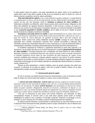 în afara pieŃelor interne de capital, a unei pieŃe internaŃionale de capital. Astfel, au loc transferuri de
capital dintr-o Ńară în alta, dintr-o regiune în alta, de pe un continent pe altul, în funcŃie de o serie de
factori economici, geopolitici, sociali şi, adesea, psihologici.
        PiaŃa internaŃională de capital nu este o sumă aritmetică a pieŃelor naŃionale, ci o piaŃă distinctă
şi complementară a acestora, care îşi dezvoltă propriile structuri. Dintre funcŃiile (motivaŃiile) pieŃei de
capital, una din cele mai însemnate constă în emisiunea şi plasarea de valori mobiliare din
însărcinarea emitenŃilor sau debitorilor, adică vânzarea pentru prima oară de acŃiuni, obligaŃiuni şi alte
titluri către deŃinătorii de capitaluri financiare disponibile. O altă motivaŃie a pieŃelor de capital şi a
rolului pe care acestea îl au în funcŃionarea economiilor naŃionale şi a economiei mondiale în ansamblul
ei este caracterul negociabil al valorilor mobiliare, dat de faptul că ele pot fi vândute de primii
deŃinători înainte de scadenŃă şi transferate în lichidităŃi.
        FuncŃionarea unei pieŃe interne de capital ca piaŃă internaŃională are loc atunci când o parte
din activele financiare disponibile pe termen mediu şi lung sunt investite într-o altă Ńară sau, invers, o
parte din nevoile de resurse financiare ale agenŃilor economici dintr-o Ńară sunt acoperite din
străinătate. Pentru aceasta însă, trebuie îndeplinite anumite condiŃii: existenŃa de active financiare
disponibile într-o cantitate semnificativă, exprimate într-o monedă convertibilă şi, îndeosebi, liber
utilizabilă; existenŃa unor intermediari financiari cu mare experienŃă şi cu o reŃea diversificată de filiale şi
corespondenŃi în străinătate; fiscalitatea preferenŃială pentru tranzacŃiile financiare internaŃionale etc.
        O modalitate importantă de mobilizare a capitalurilor disponibile pe unele pieŃe naŃionale şi de
introducere a lor pe pieŃele altor Ńări sau în circuitul internaŃional o constituie plasamentul internaŃional
de valori mobiliare. Activitatea financiară care se desfăşoară sub forma plasării de valori mobiliare
determină o deplasare a capitalurilor financiare către agenŃii economici şi/sau economiile solicitatoare
în schimbul cumpărării acestor titluri de către investitorii din Ńările furnizoare de capital. Aceste
capitaluri mobilizate prin emisiunea şi plasarea titlurilor respective sunt utilizate fie pentru realizarea
unor obiective de investiŃii cu caracter productiv, fie pentru finanŃarea deficitelor bugetare sau acoperirea
cheltuielilor de funcŃionare ale unor instituŃii naŃionale sau internaŃionale (financiar-bancare şi monetare,
sociale, culturale etc.).115
        Plasarea pe plan internaŃional a valorilor mobiliare emise de agenŃii economici din cadrul unei
economii se realizează fie pe piaŃa de capital a altor Ńări (ca piaŃă a titlurilor străine), fie pe piaŃa
internaŃională (ca piaŃă a euroemisiunii de titluri).

                                     9.3. Instrumentele pieŃei de capital
       În cele ce urmează vom detalia bunurile financiare (instrumentele) cu care se lucrează pe această
piaŃă. În esenŃă, este vorba de două mari categorii, şi anume: active şi titluri financiare.

        1. Activele sunt reale şi financiare. Activele reale sunt cele care, integrate în circuitul economic,
generează venituri în viitor sub formă de profituri, rente, chirii etc. şi care pot îmbrăca forma bunurilor
corporale sau necorporale. În schimb, activele financiare sunt materializate în înscrisuri de valoare
(hârtii, de genul: acŃiunilor, obligaŃiunilor, bonurilor de trezorerie, certificatelor de depozit ş.a. sau
înregistrări în cont), care denotă drepturile băneşti ale deŃinătorilor lor, precum şi drepturile acestora
asupra unor venituri viitoare rezultate din valorificarea activelor respective (dividende, dobânzi etc.).
        Cele care ne interesează în acest proces sunt activele financiare, care reprezintă, de altfel,
corespondentul monetar al activelor reale şi care arată direct opŃiunea pentru profit ca rezultat,
independent de modul în care se produce el (activităŃi comerciale, financiare, de producŃie ş.a.m.d.).
EsenŃial la un activ financiar este că el obŃine o cotă din rezultatul procesului de valorificare116.
        În cadrul economiei financiare, circuitul banilor se realizează între cei care oferă fonduri şi cei care
le utilizează. Primii efectuează investiŃii, plasându-şi banii în scopul valorificării lor, deci al obŃinerii unui
         115
              Gabriela Anghelache, Nicolae Dardac, Ion Stancu, PieŃe de capital şi burse de valori, Editura
Adevărul, Bucureşti, 1992, p.7.
         116
             Ioan Popa, Bursa, vol. I, Editura Adevărul, Bucureşti, 1995, p. 26.
 
