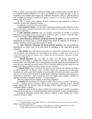 profit, iar ceilalŃi au nevoie de bani şi mobilizează fonduri pentru a-şi finanŃa propria activitate. Aşa are
loc transferul resurselor băneşti de la cei care au un disponibil la un moment dat către cei care au
neapărată nevoie de fonduri pentru iniŃierea sau continuarea afacerilor lor, astfel că o parte din profit, la
care se adaugă riscul aferent, se transferă de la agenŃii economici la cei care pun la dispoziŃie fonduri,
printr-o relaŃie de feed-back117.
       De fapt, în aceasta constă emisiunea de active financiare de către utilizatorii de fonduri şi
distribuirea acestora către deŃinătorii de fonduri.
       La rândul lor, activele financiare se pot grupa în :
       a) active financiare bancare, care reprezintă rezultatul operaŃiunilor specifice efectuate de către
bănci şi alte instituŃii asimilate, nu sunt negociabile, produc dobânzi şi prezintă un risc redus, deci au un
grad mare de siguranŃă;
       b) active financiare nebancare, care sunt rezultatul operaŃiunilor de investiŃii de portofoliu
(plasament în active financiare) şi sunt concretizate în titluri de valoare cu caracter negociabil. Dar şi
acestea se pot împărŃi în două categorii distincte, şi anume:
     ♦ active financiare nebancare sub forma activelor de capital, care sunt rezultate din
plasamentele pe termen lung şi conferă deŃinătorului dreptul la obŃinerea de dividende şi
dobânzi, având un caracter negociabil pe piaŃa de capital;
     ♦ active financiare nebancare sub forma activelor monetare, care sunt rezultate din
plasamentele pe termen scurt, au un grad ridicat de lichiditate şi sunt negociabile pe piaŃa
monetară.
       c) active hibride, care rezultă din practica de afaceri în cadrul căreia cele două mari categorii nu
sunt întotdeauna strict delimitate, ele interpunându-se pe alocuri şi creând acele active care au
caracteristici atât ale activelor bancare, cât şi trăsături ale activelor financiare nebancare (exemplu,
certificatele de depozit)118.
       2. Titlurile financiare sunt acele titluri de valoare care dau dreptul deŃinătorilor lor
(investitorilor) de a obŃine, în condiŃiile strict indicate pe titlul respectiv, o parte din veniturile viitoare
ale emitentului. Toate aceste titluri care se tranzacŃionează pe piaŃa de capital prin intermediul bursei de
valori mai poartă denumirea de produse bursiere. În ceea ce priveşte modul în care sunt create, ele se pot
împărŃi în trei categorii distincte, şi anume: primare, derivate şi sintetice.
       I. Titlurile primare asigură mobilizarea de capital pe termen lung de către utilizatorii de fonduri
şi conferă deŃinătorilor lor drepturi asupra veniturilor băneşti nete (cash-flow-ul) ale emitentului.
Investitorul este astfel asociat direct la profitul şi riscul afacerilor utilizatorului de fonduri. Aceste titluri
sunt atât cele emise de către utilizatorii de fonduri pentru mobilizarea capitalului propriu (denumite şi
instrumente de proprietate – equity instruments), cât şi cele folosite pentru atragerea capitalului de
împrumut (denumite şi instrumente de datorie – debt instruments)119.
       Din prima categorie fac parte acŃiunile, iar din a doua obligaŃiunile.
       a) AcŃiunile sunt titlurile financiare sau efectele publice emise de către o societate comercială sau
de către o companie pentru constituirea, mărirea sau restructurarea capitalului propriu. AcŃiunea
conferă deŃinătorului său, persoană fizică sau persoană juridică (denumit acŃionar sau investitor),
următoarele drepturi şi obligaŃii:
          dreptul de a primi un titlu de valoare (certificat de investitor) emis de o societate comercială şi
recunoscut de către stat, ceea ce îi conferă acŃionarului statutul de proprietar în cadrul societăŃii emitente;
          dreptul de înstrăinare, conform căruia acŃionarul respectiv le poate înstrăina prin vânzare-
cumpărare pe piaŃa de capital;



         117
             Nicolae Dardac, Cezar Basno, Bursele de valori. Dimensiuni şi rezonanŃe social-economice,
Editura Economică, Bucureşti, 1997.
         118
             Vergil Popescu, Bursa şi tranzacŃii cu titluri financiare, Editura Coresi, Bucureşti, 1993.
         119
             Lucia Abil, DicŃionar bursier, Editura Economică, Bucureşti, 1995.
 