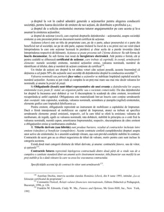 dreptul la vot în cadrul adunării generale a acŃionarilor pentru alegerea conducerii
societăŃii, pentru luarea deciziilor de emitere de noi acŃiuni, de distribuire a profitului ş.a.;
         dreptul de a solicita emitentului onorarea tuturor angajamentelor pe care acesta şi le-a
asumat la emiterea acŃiunilor;
          dreptul de acŃionar (stock), care exprimă drepturile deŃinătorului – acŃionarului, asupra societăŃii
emitente şi este prezentat printr-un document numit certificat de acŃionar.
       AcŃiunea (share) este un titlu de proprietate care, pe de o parte, aduce posesorului ei o parte din
beneficiul net al societăŃii, iar pe de altă parte, supune titularul la riscul de a nu primi nici un venit (dacă
întreprinderea la care este acŃionar lucrează în pierdere) şi chiar acela de a pierde investiŃia (dacă
întreprinderea respectivă dă faliment). AcŃiunea se poate prezenta sub 2 forme distincte: fie sub forma de
înscris documentar, fie sub forma mai nouă de înregistrare electronică. Atât pentru o formă, cât şi
pentru cealaltă se eliberează certificatul de acŃionar, care trebuie să cuprindă, în esenŃă, următoarele
elemente: numele societăŃii emitente, numărul acŃiunilor emise, valoarea nominală, numărul de
identificare al titlului, data şi numărul de acŃiuni conŃinute de certificat120.
       Un titular de acŃiuni are dreptul la tot atâtea voturi câte acŃiuni posedă, aceasta însemnând că
deŃinerea a cel puŃin 50% din acŃiunile unei societăŃi dă deŃinătorului dreptul la conducerea societăŃii121.
       Valoarea nominală sau paritară (face value) a acŃiunilor se stabileşte împărŃind capitalul social la
numărul acŃiunilor. Acestea se pot vinde şi cumpăra la un preŃ mai mare sau mai mic decât valoarea lor
nominală, şi anume la preŃul de piaŃă.
       b) ObligaŃiunile (bonds) sunt titluri reprezentative ale unei creanŃe a deŃinătorului lor asupra
emitentului (care poate fi: statul, un organism public sau o societate comercială). Ele dau deŃinătorului
lor dreptul la încasarea unei dobânzi şi vor fi răscumpărate la scadenŃă de către emitent, investitorul
recuperându-şi astfel capitalul. ObligaŃiunea este materializată într-un înscris care conŃine următoarele
date esenŃiale: rata cuponului, scadenŃa, valoarea nominală, semnătura şi ştampila (sigiliul) emitentului,
elemente grafice care împiedică falsificarea ş.a.
       Pentru emitent, obligaŃiunile reprezintă un instrument de mobilizare a capitalului de împrumut.
Dacă o firmă intenŃionează să mobilizeze un capital de împrumut, atunci ea trebuie să specifice
următoarele elemente: preŃul emisiunii, respectiv, cel la care titlul se oferă la emisiune; valoarea de
rambursare, de regulă, egală cu valoarea nominală; rata dobânzii, stabilită în principiu ca o cotă fixă la
valoarea nominală, numită cupon; amortizarea împrumutului, respectiv, răscumpărarea de către emitent
a obligaŃiunilor emise şi rambursarea creditului.
       II. Titlurile derivate (sau hibride) sunt produse bursiere, rezultat al contractelor încheiate între
emitent (vânzător) şi beneficiar (cumpărător). Aceste contracte conferă cumpărătorului drepturi asupra
unor active ale emitentului, la o anumită scadenŃă viitoare, aşa cum prevăd condiŃiile stabilite în contract.
Contractele de acest gen au ca obiect negocierea de titluri de valoare, motiv pentru care sunt incluse în
categoria acestora.
       Există două mari categorii distincte de titluri derivate, şi anume: contractele futures, sau de viitor,
şi opŃiunile122.
       Contractele futures reprezintă înŃelegerea contractuală dintre două părŃi de a vinde sau de a
cumpăra o cantitate standard dintr-un anumit activ (instrument monetar, titlu financiar sau marfă) la un
preŃ stabilit şi la o dată viitoare la care va avea loc executarea contractului.

      SpecificităŃile acestui tip de contract în viitor sunt următoarele123.


         120
             Aurelian Dochia, interviu acordat ziarului România Liberă, din 8 iunie 1993, intitulat „La ce
foloseşte certificatul de proprietate”.
         121
             Constantin Floricel, RelaŃii valutar-financiare internaŃionale, Editura Didactică şi Pedagogică,
Bucureşti, 1996, p. 126.
         122
             Franklin M. Edwards, Cindy W. Ma., Futures and Options, Mc Graw-Hilll, Inc., New York,
1992.
 