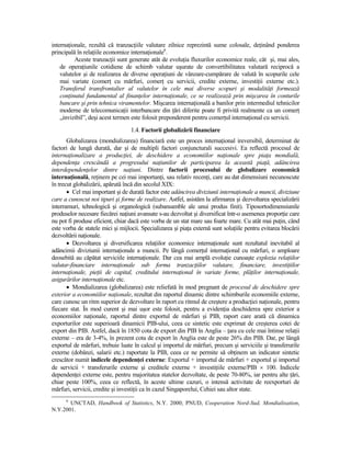 internaŃionale, rezultă că tranzacŃiile valutare zilnice reprezintă sume colosale, deŃinând ponderea
principală în relaŃiile economice internaŃionale6.
          Aceste tranzacŃii sunt generate atât de evoluŃia fluxurilor economice reale, cât şi, mai ales,
    de operaŃiunile cotidiene de schimb valutar uşurate de convertibilitatea valutară reciprocă a
    valutelor şi de realizarea de diverse operaŃiuni de vânzare-cumpărare de valută în scopurile cele
    mai variate (comerŃ cu mărfuri, comerŃ cu servicii, credite externe, investiŃii externe etc.).
    Transferul transfrontalier al valutelor în cele mai diverse scopuri şi modalităŃi formează
    conŃinutul fundamental al finanŃelor internaŃionale, ce se realizează prin mişcarea în conturile
    bancare şi prin tehnica viramentelor. Mişcarea internaŃională a banilor prin intermediul tehnicilor
    moderne de telecomunicaŃii interbancare din Ńări diferite poate fi privită realmente ca un comerŃ
    „invizibil”, deşi acest termen este folosit preponderent pentru comerŃul internaŃional cu servicii.
                                   1.4. Factorii globalizării financiare
       Globalizarea (mondializarea) financiară este un proces internaŃional ireversibil, determinat de
factori de lungă durată, dar şi de multipli factori conjuncturali succesivi. Ea reflectă procesul de
internaŃionalizare a producŃiei, de deschidere a economiilor naŃionale spre piaŃa mondială,
dependenŃa crescândă a progresului naŃiunilor de participarea la această piaŃă, adâncirea
interdependenŃelor dintre naŃiuni. Dintre factorii procesului de globalizare economică
internaŃională, reŃinem pe cei mai importanŃi, sau relativ recenŃi, care au dat dimensiuni necunoscute
în trecut globalizării, apărută încă din secolul XIX:
       • Cel mai important şi de durată factor este adâncirea diviziunii internaŃionale a muncii, diviziune
care a cunoscut noi tipuri şi forme de realizare. Astfel, asistăm la afirmarea şi dezvoltarea specializării
interramuri, tehnologică şi organologică (subansamble ale unui produs finit). Tiposortodimensiunile
produselor necesare fiecărei naŃiuni avansate s-au dezvoltat şi diversificat într-o asemenea proporŃie care
nu pot fi produse eficient, chiar dacă este vorba de un stat mare sau foarte mare. Cu atât mai puŃin, când
este vorba de statele mici şi mijlocii. Specializarea şi piaŃa externă sunt soluŃiile pentru evitarea blocării
dezvoltării naŃionale.
       • Dezvoltarea şi diversificarea relaŃiilor economice internaŃionale sunt rezultatul inevitabil al
adâncimii diviziunii internaŃionale a muncii. Pe lângă comerŃul internaŃional cu mărfuri, o amploare
deosebită au căpătat serviciile internaŃionale. Dar cea mai amplă evoluŃie cunoaşte explozia relaŃiilor
valutar-financiare internaŃionale sub forma tranzacŃiilor valutare, financiare, investiŃiilor
internaŃionale, pieŃii de capital, creditului internaŃional în variate forme, plăŃilor internaŃionale,
asigurărilor internaŃionale etc.
       • Mondializarea (globalizarea) este reliefată în mod pregnant de procesul de deschidere spre
exterior a economiilor naŃionale, rezultat din raportul dinamic dintre schimburile economiile externe,
care cunosc un ritm superior de dezvoltare în raport cu ritmul de creştere a producŃiei naŃionale, pentru
fiecare stat. În mod curent şi mai uşor este folosit, pentru a evidenŃia deschiderea spre exterior a
economiilor naŃionale, raportul dintre exportul de mărfuri şi PIB, raport care arată că dinamica
exporturilor este superioară dinamicii PIB-ului, ceea ce sintetic este exprimat de creşterea cotei de
export din PIB. Astfel, dacă în 1850 cota de export din PIB în Anglia – Ńara cu cele mai întinse relaŃii
externe – era de 3-4%, în prezent cota de export în Anglia este de peste 26% din PIB. Dar, pe lângă
exportul de mărfuri, trebuie luate în calcul şi importul de mărfuri, precum şi serviciile şi transferurile
externe (dobânzi, salarii etc.) raportate la PIB, ceea ce ne permite să obŃinem un indicator sintetic
crescător numit indicele dependenŃei externe: Exportul + importul de mărfuri + exportul şi importul
de servicii + transferurile externe şi creditele externe + investiŃiile externe/PIB × 100. Indicele
dependenŃei externe este, pentru majoritatea statelor dezvoltate, de peste 70-80%, iar pentru alte Ńări,
chiar peste 100%, ceea ce reflectă, în aceste ultime cazuri, o intensă activitate de reexporturi de
mărfuri, servicii, credite şi investiŃii ca în cazul Singaporelui, Cehiei sau altor state.
      6
       UNCTAD, Handbook of Statistics, N.Y. 2000; PNUD, Cooperation Nord-Sud, Mondialisation,
N.Y.2001.
 