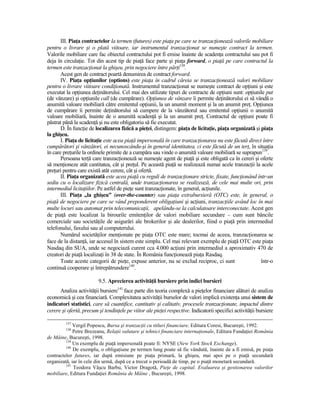 III. PiaŃa contractelor la termen (futures) este piaŃa pe care se tranzacŃionează valorile mobiliare
pentru o livrare şi o plată viitoare, iar instrumentul tranzacŃionat se numeşte contract la termen.
Valorile mobiliare care fac obiectul contractului pot fi emise înainte de scadenŃa contractului sau pot fi
deja în circulaŃie. Tot din acest tip de piaŃă face parte şi piaŃa forward, o piaŃă pe care contractul la
termen este tranzacŃionat la ghişeu, prin negociere între părŃi138.
       Acest gen de contract poartă denumirea de contract forward.
       IV. PiaŃa opŃiunilor (options) este piaŃa în cadrul căreia se tranzacŃionează valori mobiliare
pentru o livrare viitoare condiŃionată. Instrumentul tranzacŃionat se numeşte contract de opŃiuni şi este
executat la opŃiunea deŃinătorului. Cel mai des utilizate tipuri de contracte de opŃiuni sunt: opŃiunile put
(de vânzare) şi opŃiunile call (de cumpărare). OpŃiunea de vânzare îi permite deŃinătorului ei să vândă o
anumită valoare mobiliară către emitentul opŃiunii, la un anumit moment şi la un anumit preŃ. OpŃiunea
de cumpărare îi permite deŃinătorului să cumpere de la vânzătorul sau emitentul opŃiunii o anumită
valoare mobiliară, înainte de o anumită scadenŃă şi la un anumit preŃ. Contractul de opŃiuni poate fi
păstrat până la scadenŃă şi nu este obligatoriu să fie executat.
       D. În funcŃie de localizarea fizică a pieŃei, distingem: piaŃa de licitaŃie, piaŃa organizată şi piaŃa
la ghişeu.
       I. PiaŃa de licitaŃie este acea piaŃă impersonală în care tranzacŃionarea nu este făcută direct între
cumpărători şi vânzători, ei necunoscându-şi în general identitatea, ci este făcută de un terŃ, în situaŃia
în care preŃurile la ordinele primite de a cumpăra sau vinde o anumită valoare mobiliară se suprapun139.
       Persoana terŃă care tranzacŃionează se numeşte agent de piaŃă şi este obligată ca în cereri şi oferte
să menŃioneze atât cantitatea, cât şi preŃul. Pe această piaŃă se realizează numai acele tranzacŃii la acele
preŃuri pentru care există atât cerere, cât şi ofertă.
       II. PiaŃa organizată este acea piaŃă cu reguli de tranzacŃionare stricte, fixate, funcŃionând într-un
sediu cu o localizare fizică centrală, unde tranzacŃionarea se realizează, de cele mai multe ori, prin
intermediul licitaŃiilor. Pe astfel de pieŃe sunt tranzacŃionate, în general, acŃiunile.
       III. PiaŃa „la ghişeu” (over-the-counter) sau piaŃa extrabursieră (OTC) este, în general, o
piaŃă de negociere pe care se vând preponderent obligaŃiuni şi acŃiuni, tranzacŃiile având loc în mai
multe locuri sau automat prin telecomunicaŃii, apelându-se la calculatoare interconectate. Acest gen
de piaŃă este localizat la birourile emitenŃilor de valori mobiliare secundare – cum sunt băncile
comerciale sau societăŃile de asigurări ale brokerilor şi ale dealerilor, fiind o piaŃă prin intermediul
telefonului, faxului sau al computerului.
       Numărul societăŃilor menŃionate pe piaŃa OTC este mare; tocmai de aceea, tranzacŃionarea se
face de la distanŃă, iar accesul în sistem este simplu. Cel mai relevant exemplu de piaŃă OTC este piaŃa
Nasdaq din SUA, unde se negociază curent cca 4.000 acŃiuni prin intermediul a aproximativ 470 de
creatori de piaŃă localizaŃi în 38 de state. În România funcŃionează piaŃa Rasdaq.
       Toate aceste categorii de pieŃe, expuse anterior, nu se exclud reciproc, ci sunt                 într-o
continuă cooperare şi întrepătrundere140.

                         9.5. Aprecierea activităŃii bursiere prin indici bursieri
      Analiza activităŃii bursiere141 face parte din teoria complexă a pieŃelor financiare alături de analiza
economică şi cea financiară. Complexitatea activităŃii burselor de valori implică existenŃa unui sistem de
indicatori statistici, care să cuantifice, cantitativ şi calitativ, procesele tranzacŃionate, impactul dintre
cerere şi ofertă, precum şi tendinŃele pe viitor ale pieŃei respective. Indicatorii specifici activităŃii bursiere

         137
             Vergil Popescu, Bursa şi tranzacŃii cu titluri financiare, Editura Coresi, Bucureşti, 1992.
         138
             Petre Brezeanu, RelaŃii valutare şi tehnici financiare internaŃionale, Editura FundaŃiei România
de Mâine, Bucureşti, 1998.
         139
             Un exemplu de piaŃă impersonală poate fi: NYSE (New York Stock Exchange).
         140
             De exemplu, o obligaŃiune pe termen lung poate să fie vândută, înainte de a fi emisă, pe piaŃa
contractelor futures, iar după emisiune pe piaŃa primară, la ghişeu, mai apoi pe o piaŃă secundară
organizată, iar în cele din urmă, după ce a trecut o perioadă de timp, pe o piaŃă monetară secundară.
         141
             Teodora Vâşcu Barbu, Victor Dragotă, PieŃe de capital. Evaluarea şi gestionarea valorilor
mobiliare, Editura FundaŃiei România de Mâine , Bucureşti, 1998.
 