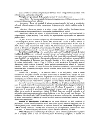 c) de a contribui la formarea unor preŃuri care să reflecte în mod corespunzător relaŃia cerere-ofertă
şi de a disemina aceste preŃuri către public.
       Principiile care guvernează BVB ca piaŃă organizată de valori mobiliare sunt:
       • accesibilitatea – Bursa este angajată să asigure acces egal pentru societăŃile membre şi, respectiv,
pentru societăŃile emitente listate la Bursă;
       • informarea – Bursa este angajată să asigure permanent agenŃilor de bursă şi investitorilor
suficientă informaŃie despre societăŃile tranzacŃionate şi despre preŃurile valorilor mobiliare emise de
acestea;
       • etica pieŃei – Bursa este angajată să se asigure că piaŃa valorilor mobiliare funcŃionează într-un
mod care sporeşte încrederea utilizatorilor, autorităŃilor şi publicului larg în general;
       • neutralitatea – Bursa este angajată să acŃioneze neutru şi să îşi menŃină integritatea în relaŃia cu
toŃi participanŃii la piaŃă, precum şi cu alte instituŃii sau organizaŃii care supraveghează sau operează în
piaŃa de capital.
       Din punct de vedere al dinamicii preŃurilor şi al valorii tranzacŃiilor la BVB, începutul de an 2005
a fost neaşteptat de prolific: până la 24 ianuarie 2005, indicele BET calculat în euro s-a apreciat cu
37,56% faŃă de începutul anului, iar volumul mediu al tranzacŃiilor zilnice a crescut de circa 4 ori. În
2004, volumul total al tranzacŃiilor la BVB a totalizat 598, 08 milioane euro, ceea ce a însemnat o medie
zilnică de 2,36 mil. euro pe şedinŃă, iar de la începutul lui 2005 şi până pe 24 ianuarie acelaşi an s-a
tranzacŃionat la BVB un volum de 163,8 mil. euro, respectiv 10,24 mil. euro în medie, pe şedinŃă.
       Bursa Electronică RASDAQ a fost lansată oficial la 25 oct. 1996, ca PiaŃă NaŃională de Valori
Mobiliare RASDAQ, pentru a răspunde necesităŃii existenŃei unui mediu instituŃional şi tehnic corect şi
transparent pentru tranzacŃionarea tuturor acŃiunilor distribuite în cadrul Programului de Privatizare în
Masă. RASDAQ este rezultatul direct al cooperării româno-americane, legiferată prin semnarea în 1994
a unui Memorandum de ÎnŃelegere între Guvernele României şi SUA, prin care AgenŃia pentru
Dezvoltare InstituŃională a Statelor Unite (USAID) se obligă să deruleze în România proiectul
„Dezvoltarea pieŃei româneşti de capital”, pentru sprijinirea programului de reformă al Guvernului
României. Guvernul României s-a obligat, la rândul său, să promoveze o orientare către sectorul privat al
instituŃiilor pieŃei de capital şi să asigure valorile mobiliare într-un volum care să justifice asistenŃa
acordată de USAID.
       Sistemul ales – NASDAQ – s-a considerat atunci a fi cel mai potrivit, având în vedere
caracteristicile noii pieŃe româneşti de capital: număr mare de societăŃi listate, condiŃii mai puŃin
restrictive de listare, sistem cu formatori de piaŃă (market makers) oferind lichiditate şi vizibilitate
emitenŃilor şi, nu în ultimul rând, un număr extrem de mare de acŃionari distribuiŃi arbitrar în teritoriu –
ceea ce impunea un sistem pentru vânzare – cumpărare uşor accesibil de la distanŃă, din orice oraş.
       Succesul arhitecturii concepute pentru sistemul RASDAQ este dovedit de contribuŃia importantă
adusă de acesta la procesul de concentrare a acŃionariatului, măsurată prin faptul că pe parcursul primilor
6 ani de existenŃă, prin această piaŃă au fost încheiate peste 1,7 milioane de tranzacŃii cu 11 miliarde de
acŃiuni emise de un număr de aproximativ 5.000 de emitenŃi, în valoare totală de aproape 1,8 miliarde de
dolari, într-un mediu de tranzacŃionare eficient, RASDAQ fiind, prin numărul emitenŃilor şi al
acŃionarilor, piaŃa cu cea mai mare dimensiune din Europa şi una dintre primele pieŃe din lume. Prin
amplasarea şi implicaŃiile sale, RASDAQ s-a identificat cu economia românească şi a parcurs împreună
cu aceasta toate suişurile şi coborâşurile tranziŃiei, a resimŃit toate crizele financiare şi politice şi a marcat
fiecare moment de creştere.
       Sistemul de tranzacŃionare RASDAQ este un sistem electronic de mare capacitate şi
performanŃă. Este un sistem de negociere în care participanŃii afişează cotaŃii de cumpărare şi/sau de
vânzare pentru fiecare valoare mobiliară în care sunt interesaŃi (tip „quote-driven”) În prezent, cca
3.000 de societăŃi comerciale – societăŃi mici, în dezvoltare, dar şi companii mari, care au devenit nume
de referinŃă – au posibilitatea de a-şi tranzacŃiona acŃiunile la Bursa Electronică RASDAQ.
       RASDAQ operează folosind tehnologie de înaltă clasă într-un sistem în care formatorii de piaŃă se
află în competiŃie pentru a oferi cele mai bune preŃuri de vânzare şi cumpărare. În prezent sunt
 