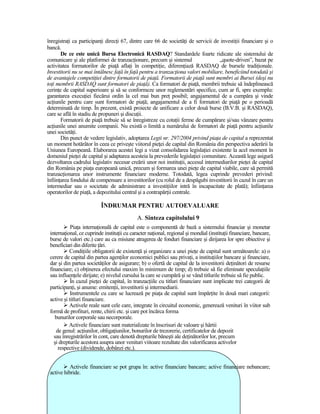 înregistraŃi ca participanŃi direcŃi 67, dintre care 66 de societăŃi de servicii de investiŃii financiare şi o
bancă.
       De ce este unică Bursa Electronică RASDAQ? Standardele foarte ridicate ale sistemului de
comunicare şi ale platformei de tranzacŃionare, precum şi sistemul                 „quote-driven”, bazat pe
activitatea formatorilor de piaŃă aflaŃi în competiŃie, diferenŃiază RASDAQ de bursele tradiŃionale.
Investitorii nu se mai întâlnesc faŃă în faŃă pentru a tranzacŃiona valori mobiliare, beneficiind totodată şi
de avantajele competiŃiei dintre formatorii de piaŃă. Formatorii de piaŃă sunt membri ai Bursei (deşi nu
toŃi membrii RASDAQ sunt formatori de piaŃă). Ca formatori de piaŃă, membrii trebuie să îndeplinească
cerinŃe de capital superioare şi să se conformeze unor reglementări specifice, cum ar fi, spre exemplu:
garantarea execuŃiei fiecărui ordin la cel mai bun preŃ posibil; angajamentul de a cumpăra şi vinde
acŃiunile pentru care sunt formatori de piaŃă; angajamentul de a fi formatori de piaŃă pe o perioadă
determinată de timp. În prezent, există proiecte de unificare a celor două burse (B.V.B. şi RASDAQ),
care se află în stadiu de propuneri şi discuŃii.
       Formatorii de piaŃă trebuie să se înregistreze cu cotaŃii ferme de cumpărare şi/sau vânzare pentru
acŃiunile unei anumite companii. Nu există o limită a numărului de formatori de piaŃă pentru acŃiunile
unei societăŃi.
       Din punct de vedere legislativ, adoptarea Legii nr. 297/2004 privind piaŃa de capital a reprezentat
un moment hotărâtor în ceea ce priveşte viitorul pieŃei de capital din România din perspectiva aderării la
Uniunea Europeană. Elaborarea acestei legi a vizat consolidarea legislaŃiei existente la acel moment în
domeniul pieŃei de capital şi adaptarea acesteia la prevederile legislaŃiei comunitare. Această lege asigură
dezvoltarea cadrului legislativ necesar creării unor noi instituŃii, accesul intermediarilor pieŃei de capital
din România pe piaŃa europeană unică, precum şi formarea unei pieŃe de capital viabile, care să permită
tranzacŃionarea unor instrumente financiare moderne. Totodată, legea cuprinde prevederi privind:
înfiinŃarea fondului de compensare a investitorilor (cu rolul de a despăgubi investitorii în cazul în care un
intermediar sau o societate de administrare a investiŃiilor intră în incapacitate de plată); înfiinŃarea
operatorilor de piaŃă, a depozitului central şi a contrapărŃii centrale.

                          ÎNDRUMAR PENTRU AUTOEVALUARE
                                             A. Sinteza capitolului 9
            PiaŃa internaŃională de capital este o componentă de bază a sistemului financiar şi monetar
 internaŃional, ce cuprinde instituŃii cu caracter naŃional, regional şi mondial (instituŃii financiare, bancare,
 burse de valori etc.) care au ca misiune atragerea de fonduri financiare şi dirijarea lor spre obiective şi
 beneficiari din diferite Ńări.
           CondiŃiile obligatorii de existenŃă şi organizare a unei pieŃe de capital sunt următoarele: a) o
 cerere de capital din partea agenŃilor economici publici sau privaŃi, a instituŃiilor bancare şi financiare,
 dar şi din partea societăŃilor de asigurare; b) o ofertă de capital de la investitorii deŃinători de resurse
 financiare; c) obŃinerea efectului maxim în minimum de timp; d) trebuie să fie eliminate speculaŃiile
 sau influenŃele dirijate; e) nivelul cursului la care se cumpără şi se vând titlurile trebuie să fie public.
            În cazul pieŃei de capital, în tranzacŃiile cu titluri financiare sunt implicate trei categorii de
 participanŃi, şi anume: emitenŃii, investitorii şi intermediarii.
            Instrumentele cu care se lucrează pe piaŃa de capital sunt împărŃite în două mari categorii:
 active şi titluri financiare.
           Activele reale sunt cele care, integrate în circuitul economic, generează venituri în viitor sub
 formă de profituri, rente, chirii etc. şi care pot încărca forma
    bunurilor corporale sau necorporale.
           Activele financiare sunt materializate în înscrisuri de valoare şi hârtii
    de genul: acŃiunilor, obligaŃiunilor, bonurilor de trezorerie, certificatelor de depozit
   sau înregistrărilor în cont, care denotă drepturile băneşti ale deŃinătorilor lor, precum
   şi drepturile acestora asupra unor venituri viitoare rezultate din valorificarea activelor
     respective (dividende, dobânzi etc.).


           Activele financiare se pot grupa în: active financiare bancare; active financiare nebancare;
 active hibride.
 