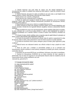 Titlurile financiare sunt acele titluri de valoare care dau dreptul deŃinătorilor lor
(investitorilor) de a obŃine, în condiŃiile strict indicate pe titlul respectiv, o parte din veniturile viitoare
ale emitentului.
          Titlurile financiare, din punct de vedere al modului în care sunt create, se pot împărŃi în trei
categorii distincte, şi anume: titluri primare, titluri derivate şi titluri sintetice.
       Titlurile primare sunt: acŃiunile şi obligaŃiunile.
       Titlurile derivate sunt: contractele futures şi opŃiunile.
           PieŃele de capital pot fi grupate în funcŃie de anumite caracteristici, cum ar fi: localizarea
temporală a pieŃei; tipul valorilor mobiliare tranzacŃionate; procedurile de tranzacŃionare utilizate;
localizarea fizică a pieŃei ş.a.
          PiaŃa primară este cea pe care se vând şi se cumpără titluri nou emise.
          Pentru emisiunea de titluri prin atragerea resurselor publice este necesară îndeplinirea unei
anumite proceduri, formată din trei segmente distincte: pregătirea, lansarea şi plasamentul titlurilor
mobiliare.
          PiaŃa secundară este cea pe care sunt tranzacŃionate valorile mobiliare aflate deja în circulaŃie,
în urma emisiunii care a avut loc pe piaŃa primară, şi unde se oferă deŃinătorilor de acŃiuni şi
obligaŃiuni posibilitatea să le valorifice înainte ca acestea să aducă vreun beneficiu, dividende sau
dobânzi.
          În funcŃie de natura valorilor mobiliare emise şi negociate, piaŃa de capital îmbracă, în principal, noi
forme, şi anume: piaŃa acŃiunilor, piaŃa obligaŃiunilor şi piaŃa notes.
          În funcŃie de procedurile de tranzacŃionare utilizate, piaŃa de capital se segmentează în: piaŃa
de negocieri, piaŃa la vedere, piaŃa contractelor în viitor (la termen sau futures) şi piaŃa opŃiunilor.
          În funcŃie de localizarea fizică a pieŃei, distingem: piaŃa de licitaŃie, piaŃa organizată şi piaŃa
„la ghişeu”.
           Indicele bursier este indicatorul statistic care reflectă evoluŃia în timp a pieŃelor de valori
mobiliare.
            Bursa de valori este o instituŃie cu personalitate juridică ce are ca principal scop
tranzacŃionarea valorilor mobiliare în mod continuu, transparent şi echitabil, prin sisteme, mecanisme
şi proceduri adecvate.
          Principiile care guvernează BVB sunt: accesibilitatea, informarea, etica pieŃei şi neutralitatea.
           Sistemul de tranzacŃionare RASDAQ este un sistem electronic de mare capacitate şi
performanŃă. Este un sistem de negociere în care participanŃii afişează cotaŃii de cumpărare şi/sau de
vânzare pentru fiecare valoare mobiliară în care sunt
 interesaŃi (tip „quote-driven”).

      B. Concepte şi termeni de reŃinut
     w) piaŃa internaŃională de capital
     x) investitorul
     y) Intermediarii
     z) active financiare bancare
     aa) active financiare nebancare
     bb) active hibride
     cc) titluri financiare
     dd) titluri primare
     ee) valoarea nominală sau paritară
     ff)titluri derivate
     gg) contractele futures
     hh) opŃiunile
    ii) titluri sintetice
     jj) titlurile financiare de tip „coş” („basket securities”)
     kk) piaŃa primară
     ll) piaŃa secundară
     mm)          piaŃa acŃiunilor
     nn) piaŃa obligaŃiunilor
     oo) euroacŃiunea
     pp) piaŃa euroacŃiunilor
     qq) piaŃa obligaŃiunilor străine („foreign bond market”)
 