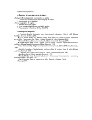 rr)piaŃa euroobligaŃiunilor

      C. Întrebări de control şi teme de dezbatere
1. Categorii de participanŃi în cadrul pieŃei de capital
      2. CondiŃii de existenŃă şi organizare a unei pieŃe de capital
      3. Instrumentele pieŃei de capital
4. Tipuri ale pieŃelor de capital
      5. Structura pieŃelor de capital
      6. Aprecierea activităŃii bursiere prin indicii bursieri
      7. PiaŃa de capital în România: BVB şi RASDAQ

      D. Bibliografie obligatorie
       • Constantin Enache, Constantin Mecu (coordonatori), Economie Politică, vol.2, Editura
 FundaŃiei România de Mâine, 2005.
       • Victor Stoica, Negru Titel, Ionescu Eduard, PiaŃa financiară. PiaŃa de capital. Gestiunea
 portofoliilor. PiaŃa asigurărilor, Editura FundaŃiei România de Mâine, Bucureşti, 2005.
       • Simona Gaftoniuc, FinanŃe internaŃionale, Editura Economică, Bucureşti, 2000.
       • Teodora Vâşcu Barbu, Victor Dragotă, PieŃe de capital, Evaluarea şi gestionarea valorilor
 mobiliare, Editura FundaŃiei România de Mâine, Bucureşti, 1998.
       • Paul Bran (coord.), RelaŃii valutar-financiare internaŃionale, Editura Didactică, Bucureşti,
 1990.
       • Gabriela Anghelescu, Nicolae Dardac, Ion Stancu, PieŃe de capital şi burse de valori, Editura
 Adevărul, Bucureşti, 1992.
          • Bogdan Ghilic – Micu, Bursa de valori, Editura Economică, Bucureşti, 1997.
       • Ioan Popa, Bursa, Editura Adevărul, Bucureşti, 1995.
       • Nicolae Dardac, Cezar Basno, Bursele de valori. Dimensiuni şi rezonanŃe social – economice,
 Editura Economică, Bucureşti, 1997.
       • Vergil Popescu, Bursa şi tranzacŃii cu titluri financiare, Editura Coresi,
      Bucureşti, 1993.
 