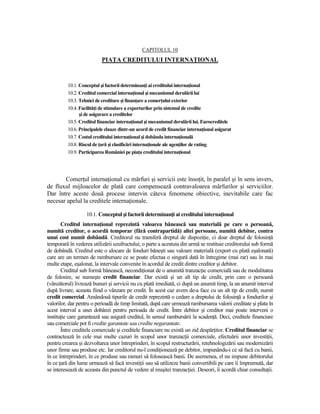 CAPITOLUL 10
                           PIAłA CREDITULUI INTERNAłIONAL



          10.1. Conceptul şi factorii determinanŃi ai creditului internaŃional
          10.2. Creditul comercial internaŃional şi mecanismul derulării lui
          10.3. Tehnici de creditare şi finanŃare a comerŃului exterior
          10.4. FacilităŃi de stimulare a exporturilor prin sistemul de credite
                şi de asigurare a creditelor
          10.5. Creditul financiar internaŃional şi mecanismul derulării lui. Eurocreditele
          10.6. Principalele clauze dintr-un acord de credit financiar internaŃional asigurat
          10.7. Costul creditului internaŃional şi dobânda internaŃională
          10.8. Riscul de Ńară şi clasificări internaŃionale ale agenŃilor de rating
          10.9. Participarea României pe piaŃa creditului internaŃional




       ComerŃul internaŃional cu mărfuri şi servicii este însoŃit, în paralel şi în sens invers,
de fluxul mijloacelor de plată care compensează contravaloarea mărfurilor şi serviciilor.
Dar între aceste două procese intervin câteva fenomene obiective, inevitabile care fac
necesar apelul la creditele internaŃionale.

                   10.1. Conceptul şi factorii determinanŃi ai creditului internaŃional
       Creditul internaŃional reprezintă valoarea bănească sau materială pe care o persoană,
numită creditor, o acordă temporar (fără contrapartidă) altei persoane, numită debitor, contra
unui cost numit dobândă. Creditorul nu transferă dreptul de dispoziŃie, ci doar dreptul de folosinŃă
temporară în vederea utilizării uzufructului; o parte a acestuia din urmă se restituie creditorului sub formă
de dobândă. Creditul este o alocare de fonduri băneşti sau valoare materială (export cu plată eşalonată)
care are un termen de rambursare ce se poate efectua o singură dată în întregime (mai rar) sau în mai
multe etape, eşalonat, la intervale convenite în acordul de credit dintre creditor şi debitor.
       Creditul sub formă bănească, necondiŃionat de o anumită tranzacŃie comercială sau de modalitatea
de folosire, se numeşte credit financiar. Dar există şi un alt tip de credit, prin care o persoană
(vânzătorul) livrează bunuri şi servicii nu cu plată imediată, ci după un anumit timp, la un anumit interval
după livrare, aceasta fiind o vânzare pe credit. În acest caz avem de-a face cu un alt tip de credit, numit
credit comercial. Amândouă tipurile de credit reprezintă o cedare a dreptului de folosinŃă a fondurilor şi
valorilor, dar pentru o perioadă de timp limitată, după care urmează rambursarea valorii creditate şi plata în
acest interval a unei dobânzi pentru perioada de credit. Între debitor şi creditor mai poate interveni o
instituŃie care garantează sau asigură creditul, în sensul rambursării la scadenŃă. Deci, creditele financiare
sau comerciale pot fi credite garantate sau credite negarantate.
       Între creditele comerciale şi creditele financiare nu există un zid despărŃitor. Creditul financiar se
contractează în cele mai multe cazuri în scopul unor tranzacŃii comerciale, efectuării unor investiŃii,
pentru crearea şi dezvoltarea unor întreprinderi, în scopul restructurării, retehnologizării sau modernizării
unor firme sau produse etc. Iar creditorul nu-l condiŃionează pe debitor, impunându-i ce să facă cu banii,
în ce întreprinderi, în ce produse sau ramuri să folosească banii. De asemenea, el nu impune debitorului
în ce Ńară din lume urmează să facă investiŃii sau să utilizeze banii convertibili pe care îi împrumută, dar
se interesează de aceasta din punctul de vedere al reuşitei tranzacŃiei. Deseori, îi acordă chiar consultaŃii.
 