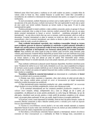Debitorul poate folosi banii pentru a rambursa un alt credit scadent sau pentru a cumpăra titluri de
valoare cotate la bursă etc. Deci, creditul financiar se acordă într-o valută liber convertibilă şi
necondiŃionat, dar creditorul se interesează de reuşita tranzacŃiei doar pentru a se asigura în ce priveşte
rambursarea.
       În mod convenŃional, creditele financiare pe termen scurt şi mediu (până la 5-7 ani) sunt incluse
sau apreciate că fac parte din piaŃa creditului internaŃional. Dar sunt reglementări în unele state şi opinii
ale unor autori care includ creditele financiare pe termen mediu şi lung (peste 10 ani) în piaŃa
internaŃională de capital.
       Ponderea principală în totalul creditelor o deŃin creditele comerciale, pentru că aproape în fiecare
tranzacŃie comercială, chiar cu plata la livrare, intervine creditul comercial fără de care nu s-ar putea
derula comerŃul internaŃional cu bunuri şi servicii. Acreditivul – modalitatea principală de plată
internaŃională – nu este altceva decât chiar aşa cum se numeşte, credit documentar, adică un credit pe
documente. ComerŃul internaŃional cu plata în numerar nu există sau, dacă există, este, ca volum,
nesemnificativ; chiar în turismul internaŃional, care cândva se derula cu plata în numerar, s-au extins
puternic cărŃile de credit, cecurile de călătorie etc.
       PiaŃa creditului internaŃional reprezintă, deci, totalitatea tranzacŃiilor băneşti pe termen
scurt şi mijlociu, generate de mişcarea capitalului şi a mărfurilor cu plată eşalonată, instituŃiile şi
firmele care acordă, primesc şi garantează credite în bani sau bunuri cu plata în viitor, precum şi
reglementările naŃionale şi internaŃionale care formează cadrul juridic al circulaŃiei fondurilor
băneşti. PiaŃa creditului este strâns legată de piaŃa de mărfuri, piaŃa serviciilor, piaŃa monetară, piaŃa
valutară, piaŃa financiară. Fondurile băneşti disponibile pe termen foarte scurt sunt mobilizate de pe piaŃa
monetară de către bănci şi replasate, pe o durată scurtă şi mijlocie, pe piaŃa creditului, iar disponibilităŃile
pe termen mijlociu şi lung sunt plasate pe piaŃa de capital. Prin intermediul pieŃei valutare,
disponibilităŃile băneşti în monedă naŃională, de pe toate pieŃele naŃionale, pot fi convertite în monedele
dorite.
       PiaŃa creditului mobilizează şi plasează sursele financiare disponibile, fructifică (valorifică) aceste
surse. Vânzătorul de mărfuri nu şi-ar vinde marfa, rămânând cu ea în stoc, dacă cumpărătorul nu dispune
de toŃi banii; acesta nu poate cumpăra mărfurile pe care le doreşte decât apelând la credite financiare sau
la plata în rate. Creditul este puntea de legătură financiară între creditor şi debitor şi puntea comercială
între vânzător şi cumpărător.
       Necesitatea creditului în comerŃul internaŃional este determinată de o multitudine de factori
obiectivi ai utilizării sale în economia mondială:
       1) DistanŃa mare dintre exportator şi importator, chiar când schema de plată prevede plata la
livrare, face necesar creditul pentru perioada de curier al documentelor pe timpul transportului
mărfurilor (creditul documentar sau acreditivul).
       2) PiaŃa internaŃională pentru majoritatea produselor este „piaŃa cumpărătorului”, iar concurenŃa
obligă vânzătorii să creeze facilităŃi cumpărătorilor, inclusiv prin vânzarea pe credit.
        3) În comerŃul internaŃional are loc creşterea ponderii produselor complexe şi de
valoare mare (maşini, utilaje, echipamente etc.), ceea ce obligă, pe de o parte, pe
cumpărător, să plătească un avans pentru produsele cu ciclu lung de fabricaŃie, iar pe de
altă parte, vânzătorii sunt nevoiŃi, pentru a vinde astfel de produse complexe şi de valoare
mare, să accepte plata eşalonată, în rate, pe credit, după livrarea şi recepŃia mărfurilor.
       4) În prezent, există o masă importantă de lichidităŃi, ofertă de bani din partea firmelor, caselor de
economii, băncilor comerciale şi chiar a băncilor centrale pentru a valorifica prin credit sau depozite
bancare disponibilităŃile băneşti.
       5) Trecerea la convertibilitatea externă deplină a tot mai multe monede naŃionale şi creşterea
depozitelor bancare în aceste valute sunt valorificate pe diverse căi, inclusiv pe calea creditului în scopul
sprijinirii cererii de valută a importatorilor sau investitorilor.
       6) Dezvoltarea şi diversificarea sistemului bancar naŃional şi internaŃional, inclusiv dezvoltarea
sistemului de bănci transnaŃionale cu o multitudine de filiale în întreaga lume, concomitent cu
 