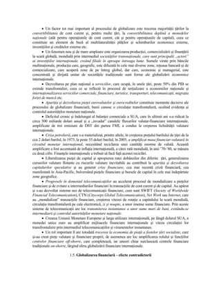 • Un factor tot mai important al procesului de globalizare este trecerea majorităŃii Ńărilor la
convertibilitatea de cont curent şi, pentru multe Ńări, la convertibilitatea deplină a monedelor
naŃionale (atât pentru operaŃiunile de cont curent, cât şi pentru operaŃiunile de capital), ceea ce
constituie un element de bază al multilateralităŃii plăŃilor şi schimburilor economice externe,
investiŃiilor şi creditelor externe etc.
       • Un fenomen nou şi de mare amploare este organizarea producŃiei, comercializării şi finanŃării
la scară globală, mondială prin intermediul societăŃilor transnaŃionale, care sunt principalii „actori”
ai investiŃiilor internaŃionale, creând filiale în aproape întreaga lume. Sumele virate prin băncile
multinaŃionale, producŃia care, geografic, este difuzată în cele mai diverse zone, reŃeaua bancară şi de
comercializare, care acoperă zone de pe întreg globul, dar care, economic şi managerial, este
concentrată şi dirijată unitar de societăŃile tradiŃionale sunt forme ale globalizării economice
internaŃionale.
       • Dezvoltarea pe plan naŃional a serviciilor, care ocupă, în unele Ńări, peste 50% din PIB se
extinde transfrontalier, ceea ce se reflectă în procesul de terŃializare a economiilor naŃionale şi
internaŃionalizarea serviciilor comerciale, financiare, turistice, transporturi, telecomunicaŃii, migraŃia
forŃei de muncă etc.
       • ApariŃia şi dezvoltarea pieŃei eurovalutelor şi eurocreditelor constituie momente decisive ale
procesului de globalizare financiară; banii cunosc o circulaŃie transfrontalieră, ocolind evidenŃa şi
controlul autorităŃilor monetare naŃionale.
       • Deficitul cronic şi îndelungat al balanŃei comerciale a SUA, care în ultimii ani s-a ridicat la
circa 500 miliarde dolari anual şi a „invadat” canalele fluxurilor valutar-financiare internaŃionale,
amplificate de trei emisiuni de DST din partea FMI, a condus la creşterea lichidităŃii valutare
internaŃionale.
       • Criza petrolieră, care s-a materializat, printre altele, în creşterea preŃului barilului de ŃiŃei de la
cca 2 dolari barilul, în 1973, la peste 55 dolari barilul, în 2005, a amplificat masa financiar-valutară în
circuitul monetar internaŃional, necesitând reciclarea unei cantităŃi enorme de valută. Această
amplificare a fost accentuată de inflaŃia internaŃională, a cărei rată mondială, în anii ’70-’80, se măsura
cu două cifre. FinanŃele internaŃionale a trebuit să facă faŃă acestei reciclări.
       • Liberalizarea pieŃei de capital şi apropierea ratei dobânzilor din diferite Ńări, generalizarea
cursurilor valutare flotante cu riscurile valutare inevitabile au contribuit la apariŃia şi dezvoltarea
capitalurilor speculative şi au generat crize financiare, cea mai recentă criză financiară, cea
manifestată în Asia-Pacific, bulversând pieŃele financiare şi bursele de capital în cele mai îndepărtate
zone geografice.
       • Progresele în domeniul telecomunicaŃiilor au accelerat procesul de mondializare a pieŃelor
financiare şi de evitare a intermediarilor financiari în tranzacŃiile de cont curent şi de capital. Au apărut
şi s-au dezvoltat sisteme noi de telecomunicaŃii financiare, cum sunt SWIFT (Society of Worldwide
Financial Telecomunication), CTN (Citycorps Global Telecomunication), Net Work sau Internet, care
au „mondializat” tranzacŃiile financiare, creşterea vitezei de rotaŃie a capitalului la scară mondială,
circulaŃia transfrontalieră pe cale electronică, zi şi noapte, a unor imense sume financiare. Prin aceste
sisteme de telecomunicaŃii are loc transmiterea instantanee a unor sume mari de bani, evitându-se
intermediarii şi controlul autorităŃilor monetare naŃionale.
       • Crearea Uniunii Monetare Europene şi larga utilizare internaŃională, pe lângă dolarul SUA, a
monedei unice euro au amplificat mijloacele financiare internaŃionale şi viteza circulaŃiei lor
transfrontaliere prin intermediul telecomunicaŃiilor şi viramentelor instantanee.
       • Un rol important îl are totodată trecerea la economia de piaŃă a fostelor Ńări socialiste, care
şi-au creat pieŃe valutare şi financiare proprii; de asemenea are loc amplificarea rolului şi funcŃiilor
centrelor financiare off-shorre, care completează, iar uneori chiar surclasează centrele financiare
tradiŃionale on-shorre, lărgind sfera globalizării financiare internaŃionale.

                          1.5. Globalizarea financiară – efecte contradictorii
 