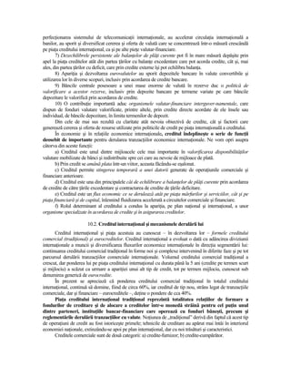 perfecŃionarea sistemului de telecomunicaŃii internaŃionale, au accelerat circulaŃia internaŃională a
banilor, au sporit şi diversificat cererea şi oferta de valută care se concentrează într-o măsură crescândă
pe piaŃa creditului internaŃional, ca şi pe alte pieŃe valutar-financiare.
       7) Dezechilibrele persistente ale balanŃelor de plăŃi curente pot fi în mare măsură depăşite prin
apel la piaŃa creditelor atât din partea Ńărilor cu balanŃe excedentare care pot acorda credite, cât şi, mai
ales, din partea Ńărilor cu deficit, care prin credite externe îşi pot echilibra balanŃa.
       8) ApariŃia şi dezvoltarea eurovalutelor au sporit depozitele bancare în valute convertibile şi
utilizarea lor în diverse scopuri, inclusiv prin acordarea de credite bancare.
       9) Băncile centrale posesoare a unei mase enorme de valută în rezerve duc o politică de
valorificare a acestor rezerve, inclusiv prin depozite bancare pe termene variate pe care băncile
depozitare le valorifică prin acordarea de credite.
       10) O contribuŃie importantă aduc organismele valutar-financiare interguver-namentale, care
dispun de fonduri valutare valorificate, printre altele, prin credite directe acordate de ele însele sau
individual, de băncile depozitare, în limita termenilor de depozit.
       Din cele de mai sus rezultă cu claritate atât nevoia obiectivă de credite, cât şi factorii care
generează cererea şi oferta de resurse utilizate prin politicile de credit pe piaŃa internaŃională a creditului.
       În economie şi în relaŃiile economice internaŃionale, creditul îndeplineşte o serie de funcŃii
deosebit de importante pentru derularea tranzacŃiilor economice internaŃionale. Ne vom opri asupra
câtorva din aceste funcŃii:
       a) Creditul este unul dintre mijloacele cele mai importante în valorificarea disponibilităŃilor
valutare mobilizate de bănci şi redistribuite spre cei care au nevoie de mijloace de plată.
       b) Prin credit se amână plata într-un viitor, aceasta făcându-se eşalonat.
       c) Creditul permite stingerea temporară a unei datorii generate de operaŃiunile comerciale şi
financiare anterioare.
       d) Creditul este una din principalele căi de echilibrare a balanŃelor de plăŃi curente prin acordarea
de credite de către Ńările excedentare şi contractarea de credite de Ńările deficitare.
       e) Creditul este un flux economic ce se derulează atât pe piaŃa mărfurilor şi serviciilor, cât şi pe
piaŃa financiară şi de capital, înlesnind fluidizarea accelerată a circuitelor comerciale şi financiare.
       f) Rolul determinant al creditului a condus la apariŃia, pe plan naŃional şi internaŃional, a unor
organisme specializate în acordarea de credite şi în asigurarea creditelor.

                        10.2. Creditul internaŃional şi mecanismele derulării lui
      Creditul internaŃional şi piaŃa acestuia au cunoscut – în dezvoltarea lor – formele creditului
comercial (tradiŃional) şi eurocreditelor. Creditul internaŃional a evoluat o dată cu adâncirea diviziunii
internaŃionale a muncii şi diversificarea fluxurilor economice internaŃionale în direcŃia segmentării lui:
continuarea creditului comercial tradiŃional în forme noi şi complexe intervenind în diferite faze şi pe tot
parcursul derulării tranzacŃiilor comerciale internaŃionale. Volumul creditului comercial tradiŃional a
crescut, dar ponderea lui pe piaŃa creditului internaŃional cu durata până la 5 ani (credite pe termen scurt
şi mijlociu) a scăzut ca urmare a apariŃiei unui alt tip de credit, tot pe termen mijlociu, cunoscut sub
denumirea generică de eurocredite.
      În prezent se apreciază că ponderea creditului comercial tradiŃional în totalul creditului
internaŃional, continuă să domine, fiind de circa 60%, iar creditul de tip nou, strâns legat de tranzacŃiile
comerciale, dar şi financiare – eurocreditele –, deŃine o pondere de cca 40%.
      PiaŃa creditului internaŃional tradiŃional reprezintă totalitatea relaŃiilor de formare a
fondurilor de creditare şi de alocare a creditelor într-o monedă străină pentru cel puŃin unul
dintre parteneri, instituŃiile bancar-financiare care operează cu fonduri băneşti, precum şi
reglementările derulării tranzacŃiilor cu valute. NoŃiunea de „tradiŃional” derivă din faptul că acest tip
de operaŃiuni de credit au fost istoriceşte primele; tehnicile de creditare au apărut mai întâi în interiorul
economiei naŃionale, extinzându-se apoi pe plan internaŃional, dar cu noi trăsături şi caracteristici.
      Creditele comerciale sunt de două categorii: a) credite-furnizor; b) credite-cumpărător.
 