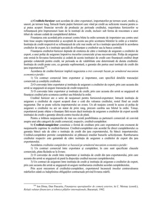 a) Creditele-furnizor sunt acordate de către exportatori, importatorilor pe termen scurt, mediu şi,
uneori, pe termen lung. Întrucât foarte puŃini furnizori care vând pe credit au suficiente resurse pentru a-
şi putea acoperi financiar nevoile de producŃie pe perioada creditului, majoritatea furnizorilor se
refinanŃează prin împrumuturi luate de la instituŃii de credit, inclusiv sub forma de rescontare a unor
titluri de valoare cedată de cumpărătorul debitor.
        FinanŃarea este acordată prin avansuri contra bilete la ordin semnate de importator sau contra unei
trate trase asupra importatorului şi acceptată de acesta sau prin scontarea biletelor la ordin şi a tratelor.
InstituŃia de credit respectivă se refinanŃează de cele mai multe ori la o instituŃie specializată în acordarea
creditelor de export, la o instituŃie specială de refinanŃare a creditelor sau la banca centrală.
        FinanŃarea creditelor-furnizor depinde de emiterea de către o instituŃie de asigurare a creditelor de
export, a unei poliŃe de asigurare împotriva riscurilor comerciale şi/sau necomerciale. PoliŃa de asigurare
este emisă în favoarea furnizorului şi cedată de acesta instituŃiei de credit care finanŃează creditul drept
garanŃie colaterală pentru credit, iar perioada sa de valabilitate este determinată de durata creditului.
InstituŃia de credit poate cere, ca garanŃie suplimentară, o garanŃie din partea unei instituŃii de credit din
Ńara importatorului144.
        Acordarea de credite-furnizor implică negocierea a trei convenŃii bazate pe următorul mecanism
economico-juridic:
        1) Un contract comercial între exportator şi importator, care specifică detaliile tranzacŃiei
comerciale şi condiŃiile creditului.
        2) O convenŃie între exportator şi instituŃia de asigurare a creditelor de export, prin care aceasta din
urmă se angajează să asigure tranzacŃia de credit respectivă.
        3) O convenŃie între exportator şi instituŃia de credit, prin care aceasta din urmă se angajează să
finanŃeze creditul prin scontarea cambiei sau biletului la ordin.
        Creditul furnizor are o serie de neajunsuri pentru furnizorul-exportator; întrucât instituŃia de
asigurare a creditului de export acoperă doar o cotă din valoarea creditului, restul fiind un credit
negarantat. Dar se poate solicita importatorului un avans. Un alt neajuns constă în aceea că poliŃa de
asigurare a creditului nu are un statut de prim rang, precum cambia sau biletul la ordin. Totuşi,
exportatorul poate obŃine o finanŃare fără recurs dacă instituŃia de asigurare a creditelor de export acordă
instituŃiei de credit o garanŃie directă contra riscului de plată.
        Pentru a înlătura neajunsurile de mai sus există posibilitatea ca partenerii comerciali să convină
asupra unei alte categorii de credit comercial, respectiv, creditul-cumpărător.
        b) Creditul-cumpărător constituie o formă de creditare prin care exportatorul este exonerat de
neajunsurile cuprinse în creditul-furnizor. Creditul-cumpărător este acordat fie direct cumpărătorului cu
garanŃia băncii sale de către o instituŃie de credit din Ńara exportatorului, fie băncii importatorului.
Creditul-cumpărător permite cumpărătorului să plătească imediat bunurile achiziŃionate. Rambursarea
creditului respectiv este garantată de către instituŃia de asigurare a creditelor de export din Ńara
exportatorului.
        Acordarea creditului-cumpărător se bazează pe următorul mecanism economico-juridic:
        1) Un contract comercial între exportator şi cumpărător, în care sunt specificate clauzele
comerciale, plata făcându-se la livrare.
        2) O convenŃie de credit între importator şi instituŃia de credit din Ńara exportatorului, prin care
aceasta din urmă se angajează să pună la dispoziŃie creditul necesar cumpărătorului.
        3) Un contract de asigurare între instituŃia de credit şi instituŃia de asigurare a creditelor de export,
prin care aceasta din urmă se angajează să asigure rambursarea creditului acordat cumpărătorului.
        Prin acest mecanism al creditului-cumpărător, exportatorul încasează imediat contravaloarea
mărfurilor odată cu îndeplinirea obligaŃiilor contractuale privind livrarea mărfii.



         144
             Ion Dima, Dan Pascariu, FinanŃarea operaŃiunilor de comerŃ exterior, în C. Moisuc (coord.),
RelaŃii valutar-financiare şi tehnica plăŃilor internaŃionale, Bucureşti, 1982.
 