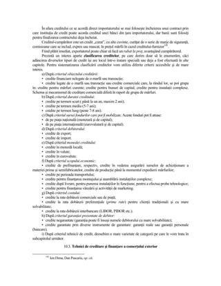 În afara creditului ce se acordă direct importatorului se mai foloseşte încheierea unui contract prin
care instituŃia de credit poate acorda creditul unei bănci din Ńara importatorului, dar banii sunt folosiŃi
pentru finalizarea contractului deja încheiat.
       Creditul-cumpărător este un credit „curat”, cu alte cuvinte, curăŃat de o serie de marje de siguranŃă,
comisioane care se includ, expres sau mascat, în preŃul mărfii în cazul creditului-furnizor145.
       Fiind plătit imediat, exportatorul poate chiar să facă un rabat la preŃ, avantajând cumpărătorul.
       Prezintă un interes aparte clasificarea creditelor, pe care dorim doar să le enumerăm, căci
adâncirea diverselor tipuri de credit îşi are locul într-o tratare specială sau deja a fost efectuată în alte
capitole. Pentru sistematizarea clasificării creditelor vom utiliza diferite criterii accesibile şi de mare
interes.
       a) După criteriul obiectului creditării:
       • credite financiare nelegate de o marfă sau tranzacŃie;
       • credite legate de o marfă sau tranzacŃie sau credite comerciale care, la rândul lor, se pot grupa
în: credite pentru mărfuri curente; credite pentru bunuri de capital; credite pentru instalaŃii complexe.
Schema şi mecanismul de creditare comercială diferă în raport de grupa de mărfuri.
       b) După criteriul duratei creditului:
       • credite pe termen scurt ( până la un an, maxim 2 ani);
       • credite pe termen mediu (5-7 ani);
       • credite pe termen lung (peste 7-8 ani).
       c) După criteriul sursei fondurilor care pot fi mobilizate. Aceste fonduri pot fi atrase:
       • de pe piaŃa naŃională (monetară şi de capital);
       • de pe piaŃa internaŃională (eurovalutară şi de capital).
       d) După criteriul debitorului:
       • credite de export;
       • credite de import.
       e) După criteriul monedei creditului:
       • credite în monedă locală;
       • credite în valute;
       • credite în eurovalute.
       f) După criteriul scopului economic:
       • credite de prefinanŃare, respectiv, credite în vederea asigurării surselor de achiziŃionare a
materiei prime şi semifabricatelor, credite de producŃie până la momentul expedierii mărfurilor;
       • credite pe perioada transportului;
       • credite pentru finanŃarea montajului şi asamblării instalaŃiilor complexe;
       • credite după livrare, pentru punerea instalaŃiilor în funcŃiune, pentru a efectua probe tehnologice;
       • credite pentru finanŃarea vânzării şi activităŃii de marketing.
       g) După criteriul costului:
       • credite la rata dobânzii comerciale sau de piaŃă;
       • credite la rata dobânzii preferenŃiale (prime rate) pentru clienŃii tradiŃionali şi cu mare
solvabilitate;
       • credite la rata dobânzii interbancare (LIBOR, PIBOR etc.).
       h) După criteriul garanŃiei prezentate de debitor:
       • credite negarantate (garanŃia poate fi însuşi numele debitorului cu mare solvabilitate);
       • credite garantate prin diverse instrumente de garantare: garanŃii reale sau garanŃii personale
(bancare).
       i) După criteriul tehnicii de credit, deosebim o mare varietate de categorii pe care le vom trata în
subcapitolul următor.
                         10.3. Tehnici de creditare şi finanŃare a comerŃului exterior

         145
               Ion Dima, Dan Pascariu, op. cit.
 