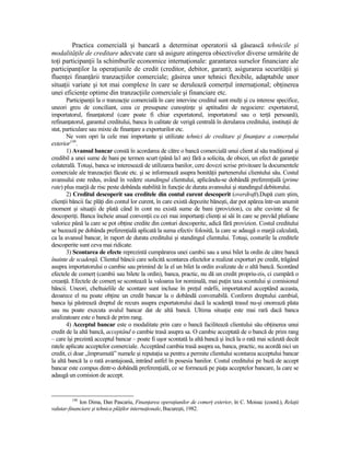 Practica comercială şi bancară a determinat operatorii să găsească tehnicile şi
modalităŃile de creditare adecvate care să asigure atingerea obiectivelor diverse urmărite de
toŃi participanŃii la schimburile economice internaŃionale: garantarea surselor financiare ale
participanŃilor la operaŃiunile de credit (creditor, debitor, garant); asigurarea securităŃii şi
fluenŃei finanŃării tranzacŃiilor comerciale; găsirea unor tehnici flexibile, adaptabile unor
situaŃii variate şi tot mai complexe în care se derulează comerŃul internaŃional; obŃinerea
unei eficienŃe optime din tranzacŃiile comerciale şi financiare etc.
       ParticipanŃii la o tranzacŃie comercială în care intervine creditul sunt mulŃi şi cu interese specifice,
uneori greu de conciliant, ceea ce presupune cunoştinŃe şi aptitudini de negociere: exportatorul,
importatorul, finanŃatorul (care poate fi chiar exportatorul, importatorul sau o terŃă persoană),
refinanŃatorul, garantul creditului, banca în calitate de verigă centrală în derularea creditului, instituŃii de
stat, particulare sau mixte de finanŃare a exporturilor etc.
       Ne vom opri la cele mai importante şi utilizate tehnici de creditare şi finanŃare a comerŃului
exterior146.
       1) Avansul bancar constă în acordarea de către o bancă comercială unui client al său tradiŃional şi
credibil a unei sume de bani pe termen scurt (până la1 an) fără a solicita, de obicei, un efect de garanŃie
colaterală. Totuşi, banca se interesează de utilizarea banilor, cere dovezi scrise privitoare la documentele
comerciale ale tranzacŃiei făcute etc. şi se informează asupra bonităŃii partenerului clientului său. Costul
avansului este redus, având în vedere standingul clientului, aplicându-se dobândă preferenŃială (prime
rate) plus marjă de risc peste dobânda stabilită în funcŃie de durata avansului şi standingul debitorului.
       2) Creditul descoperit sau creditele din contul curent descoperit (overdraft).După cum ştim,
clienŃii băncii fac plăŃi din contul lor curent, în care există depozite băneşti, dar pot apărea într-un anumit
moment şi situaŃii de plată când în cont nu există sume de bani (provizion), cu alte cuvinte să fie
descoperiŃi. Banca încheie anual convenŃii cu cei mai importanŃi clienŃi ai săi în care se prevăd plafoane
valorice până la care se pot obŃine credite din conturi descoperite, adică fără provizion. Costul creditului
se bazează pe dobânda preferenŃială aplicată la suma efectiv folosită, la care se adaugă o marjă calculată,
ca la avansul bancar, în raport de durata creditului şi standingul clientului. Totuşi, costurile la creditele
descoperite sunt ceva mai ridicate.
       3) Scontarea de efecte reprezintă cumpărarea unei cambii sau a unui bilet la ordin de către bancă
înainte de scadenŃă. Clientul băncii care solicită scontarea efectelor a realizat exporturi pe credit, trăgând
asupra importatorului o cambie sau primind de la el un bilet la ordin avalizate de o altă bancă. Scontând
efectele de comerŃ (cambii sau bilete la ordin), banca, practic, nu dă un credit propriu-zis, ci cumpără o
creanŃă. Efectele de comerŃ se scontează la valoarea lor nominală, mai puŃin taxa scontului şi comisionul
băncii. Uneori, cheltuielile de scontare sunt incluse în preŃul mărfii, importatorul acceptând aceasta,
deoarece el nu poate obŃine un credit bancar la o dobândă convenabilă. Conform dreptului cambial,
banca îşi păstrează dreptul de recurs asupra exportatorului dacă la scadenŃă trasul nu-şi onorează plata
sau nu poate executa avalul bancar dat de altă bancă. Ultima situaŃie este mai rară dacă banca
avalizatoare este o bancă de prim rang.
       4) Acceptul bancar este o modalitate prin care o bancă facilitează clientului său obŃinerea unui
credit de la altă bancă, acceptând o cambie trasă asupra sa. O cambie acceptată de o bancă de prim rang
– care îşi prezintă acceptul bancar – poate fi uşor scontată la altă bancă şi încă la o rată mai scăzută decât
ratele aplicate acceptelor comerciale. Acceptând cambia trasă asupra sa, banca, practic, nu acordă nici un
credit, ci doar „împrumută” numele şi reputaŃia sa pentru a permite clientului scontarea acceptului bancar
la altă bancă la o rată avantajoasă, intrând astfel în posesia banilor. Costul creditului pe bază de accept
bancar este compus dintr-o dobândă preferenŃială, ce se formează pe piaŃa acceptelor bancare, la care se
adaugă un comision de accept.


         146
             Ion Dima, Dan Pascariu, FinanŃarea operaŃiunilor de comerŃ exterior, în C. Moisuc (coord.), RelaŃii
valutar-financiare şi tehnica plăŃilor internaŃionale, Bucureşti, 1982.
 