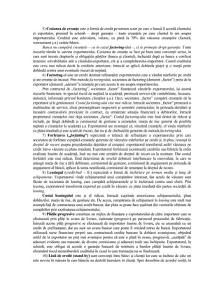5) Cesiunea de creanŃe este o formă de credit pe termen scurt pe care o bancă îl acordă clientului
ei exportator, primind în schimb – drept garanŃie – toate creanŃele pe care clientul le are asupra
importatorului. Creditul este echivalent, valoric, cu până la 70% din valoarea creanŃelor (factură,
conosament ş.a.) cedate băncii.
        Banca nu cumpără creanŃele – ca în cazul factoring-ului –, ci le primeşte drept garanŃie. Toate
riscurile rămân în sarcina exportatorului. Cesiunea de creanŃe se face pe baza unei convenŃii scrise, în
care sunt trecute drepturile şi obligaŃiile părŃilor (banca şi clientul), încheiată după ce banca a verificat
temeinic solvabilitatea atât a clientului-exportator, cât şi a cumpărătorului-importator. Costul creditului
este ceva mai ridicat decât la creditele anterioare, întrucât se aplică dobânda pieŃei şi o marjă peste
dobândă contra unor eventuale riscuri de neplată.
        6) Factoring-ul este un credit destinat refinanŃării exportatorului care a vândut mărfurile pe credit
şi are creanŃe de încasat. Prin metoda factoring-ului, societatea de factoring (denumit „factor”) preia de la
exportator (denumit „aderent”) creanŃele pe care acesta le are asupra importatorului.
        Prin contractul de „factoring”, societatea „factor” finanŃează vânzările exportatorului, îşi asumă
riscurile financiare, în special riscul de neplată la scadenŃă, prestează servicii (de contabilitate, încasare,
statistică, informaŃii privind bonitatea clienŃilor ş.a.). Deci, societatea „factor” cumpără creanŃele de la
exportator şi le gestionează. Costul factoring-ului este mai ridicat, întrucât societatea „factor” prestează o
multitudine de servicii, chiar premergătoare negocierii şi semnării contractului; în perioada derulării şi
încasării contravalorii prevăzute în contract, ea urmăreşte situaŃia financiară a debitorilor, întrucât
proprietarul creanŃelor este deja societatea „factor”. Costul factoring-ului este însă destul de ridicat şi
include, pe lângă dobândă şi comisionul de gestiune a creanŃelor, marja de risc generat de posibila
neplată a creanŃelor la scadenŃă ş.a. Exportatorul are avantajul că, vânzând creanŃele, el vinde mărfurile
cu plata imediată şi este scutit de riscuri, dar nu şi de cheltuielile generate de metoda factoring-ului.
        7) Forfetarea („forfaiting”) reprezintă o tehnică de refinanŃare a exportatorului prin care
societatea de forfetare cumpără creanŃele generate de vânzarea mărfurilor pe credit şi, în plus, renunŃă la
dreptul de recurs asupra precedentului deŃinător al creanŃei: exportatorul transformă astfel vânzarea pe
credit într-o vânzare cu plata imediată. Exportatorul forfetează (scontează) cambiile sau biletele la ordin
avalizate înainte de scadenŃă, însă nu mai este urmărit de dreptul de recurs ca la scontare. Dar costul
forfetării este mai ridicat, fiind determinat de nivelul dobânzii interbancare la eurovalute, la care se
adaugă marja de risc a Ńării debitoare, comisionul de gestiune, comisionul de angajament pe perioada de
angajament al băncii, aplicat la suma neutilizată, comisionul de renunŃare la dreptul de recurs.
        8) Leasingul (credit-bail – fr.) reprezintă o formă de închiriere pe termen mediu şi lung de
echipamente. Exportatorul vinde echipamentul unui cumpărător interesat, dar actele de vânzare sunt
făcute de societatea de leasing, care cumpără echipamentele şi le închiriază contra unei chirii. Prin
leasing, exportatorul transformă exportul pe credit în vânzare cu plata imediată din partea societăŃii de
leasing.
        Costul leasingului este şi el ridicat, întrucât cuprinde amortizarea echipamentului, plata
dobânzilor, marja de risc, de gestiune etc. De aceea, cumpărarea de echipament în leasing este mult mai
scumpă faŃă de contractarea unui credit bancar, dar plata se poate face eşalonat din veniturile obŃinute de
cumpărător prin exploatarea echipamentului.
        9) PlăŃile progresive constituie un mijloc de finanŃare a exportatorului de către importator care se
efectuează prin plăŃi în avans de livrare, eşalonate (progresiv) pe parcursul procesului de fabricaŃie.
Întrucât aceste plăŃi progresive se efectuează de importator înainte de livrare, ele se aseamănă cu un
credit de prefinanŃare, dar nu sunt un avans bancar care poate fi oricând retras de bancă. Importatorul
utilizează surse financiare proprii sau contractează credite bancare la dobânzi avantajoase, obŃinând
astfel de la exportator un preŃ mai avantajos pentru că este o plată în avans, progresivă, „curăŃată” de
adaosuri evidente sau mascate, de diverse comisioane şi adaosuri reale sau închipuite. Exportatorul, în
schimb, este obligat să acorde o garanŃie bancară de restituire a banilor plătiŃi înainte de livrare,
eliminând riscul nerambursării creditului în cazul în care tranzacŃia nu se finalizează.
        10) Linii de credit (stand-by) sunt convenŃii între bănci şi clienŃii lor care se încheie de câte ori
este nevoie în măsura în care băncile au destulă încredere în clienŃi. Spre deosebire de acordul credit, în
 