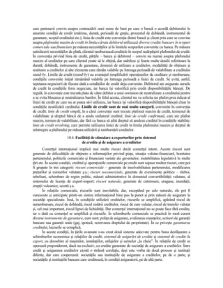care partenerii convin asupra contractării unei sume de bani pe care o bancă o acordă debitorului în
anumite condiŃii de credit (mărime, durată, perioadă de graŃie, procentul de dobândă, instrumentul de
garantare, scopul creditului etc.), linia de credit este convenŃia dintre bancă şi client prin care se convine
asupra plafonului maxim de credit în limita căruia debitorul utilizează diverse credite bancare în scopuri
comerciale sau financiare pe măsura necesităŃilor şi în limitele scopurilor convenite cu banca. Pe măsura
satisfacerii necesităŃilor de plată, clientul rambursează creditele în scopul nedepăşirii plafonului de credit.
În convenŃia privind linia de credit, părŃile – banca şi debitorul – convin nu numai asupra plafonului
maxim al creditelor pe care clientul poate să le obŃină, dar stabilesc şi foarte multe detalii referitoare la
durată, dobândă, instrumente de garantare, domenii de utilizare a creditelor, modalităŃi de obŃinere şi
restituire a creditelor şi alte elemente care rămân valabile pe întreaga perioadă de valabilitate a creditului
stand-by. Liniile de credit (stand-by) au avantajul simplificării operaŃiunilor de creditare şi rambursare,
condiŃiile convenite iniŃial rămânând valabile pe întreaga perioadă a liniei de credit. Se evită, astfel,
repetarea negocierii de fiecare dată a condiŃiilor de credit deja convenite. Debitorul are asigurate sursele
de credit în condiŃiile ferm negociate, iar banca îşi valorifică prin credit disponibilităŃile băneşti. De
regulă, în convenŃie este trecută plata de către debitor a unui comision de neutralizare a creditului pentru
a se evita blocarea şi neutralizarea banilor. În felul acesta, clientul nu va solicita un plafon prea ridicat al
liniei de credit pe care nu ar putea să-l utilizeze, iar banca îşi valorifică disponibilităŃile băneşti chiar în
condiŃiile neutilizării creditului. Liniile de credit sunt de mai multe categorii, convenite în convenŃia
de credit: linie de credit simplă, în a cărei convenŃie sunt trecute plafonul maxim de credit, termenul de
valabilitate şi dreptul băncii de a anula unilateral creditul; linie de credit confirmată, care are plafon
maxim, termen de valabilitate, dar fără ca banca să aibă dreptul să anuleze creditul în condiŃiile stabilite;
linie de credit revolving, care permite utilizarea liniei de credit în limita plafonului maxim şi dreptul de
reîntregire a plafonului pe măsura utilizării şi rambursării creditelor.
                        10.4. FacilităŃi de stimulare a exporturilor prin sistemul
                                  de credite şi de asigurare a creditelor
       ComerŃul internaŃional implică mai multe riscuri decât comerŃul intern. Aceste riscuri sunt
generate de dificultăŃile de obŃinere a informaŃiilor privind piaŃa, situaŃia valutar-financiară, bonitatea
partenerului, politicile comerciale şi financiare variate ale guvernelor, instabilitatea legislativă în multe
Ńări etc. În aceste condiŃii, creditul şi operaŃiunile comerciale pe credit sunt supuse multor riscuri, care pot
fi grupate în trei categorii: riscuri comerciale – generate de insolvabilitatea partenerului, modificarea
preŃurilor şi cursurilor valutare ş.a.; riscuri necomerciale, generate de evenimente politice – război,
rebeliuni, schimbare de regim politic, măsuri administrative în domeniul convertibilităŃii valutare, al
sistemului de licenŃe de export-import; riscuri naturale, generate de cutremure, uragane, inundaŃii,
erupŃii vulcanice, secetă ş.a.
       În relaŃiile comerciale, riscurile sunt inevitabile, dar, exceptând pe cele naturale, ele pot fi
cunoscute şi anticipate printr-un sistem informaŃional bine pus la punct şi prin măsuri de asigurare la
societăŃi specializate. Însă, în condiŃiile utilizării creditelor, riscurile se amplifică, apărând riscul de
nerambursare, riscul de dobândă, riscul sistării creditelor, riscul de curs valutar, riscul de transfer valutar
şi, cel mai important, riscul lipsei de lichidităŃi. Dar comerŃul internaŃional nu se poate face fără credite,
iar o dată cu comerŃul se amplifică şi riscurile. În schimburile comerciale se practică în mod curent
diverse instrumente de garantare, cum sunt: poliŃa de asigurare, avalizarea creanŃelor, scrisori de garanŃii
bancare sau garanŃii reale (gaj, ipotecă, rezervarea dreptului de proprietate). În ce priveşte garantarea
creditului, lucrurile se complică.
       În aceste condiŃii, în Ńările avansate s-au creat două sisteme adecvate pentru buna desfăşurare a
schimburilor economice şi relaŃiilor de credit: sistemul de asigurări de credite şi sistemul de credite la
export, cu deosebire al maşinilor, instalaŃiilor, utilajelor şi uzinelor „la cheie”. În relaŃiile de credit se
operează preponderent, dacă nu exclusiv, cu credite garantate de societăŃi de asigurare a creditelor. Între
credit şi asigurarea creditelor există o strânsă corelaŃie, deşi este vorba de două procese şi instituŃii
diferite, dar care cooperează: societăŃile sau instituŃiile de asigurare a creditelor, pe de o parte, şi
societăŃile şi instituŃiile bancare care creditează, în condiŃii asiguratorii, pe de altă parte.
 
