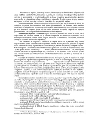 Guvernele se implică, în aceeaşi măsură, în crearea de facilităŃi atât de asigurare, cât
şi de creditare a exporturilor, realizându-se, astfel, un sistem de instituŃii private şi publice
care nu se concurează, ci colaborează pentru a atinge obiectivul guvernamental: sporirea
exporturilor şi a încasărilor valutare, echilibrarea balanŃelor de plăŃi externe şi, prin aceasta,
crearea de locuri de muncă şi realizarea altor obiective ale politicii sociale.
       În majoritatea statelor, sistemele de asigurare a creditelor de export sunt fie deŃinute de guvern, fie
controlate de guvern prin intermediul unor agenŃii guvernamentale. De asemenea, există societăŃi
financiare şi de asigurare care acŃionează pe baza dreptului public sau instituŃii şi societăŃi care activează
pe baza principiilor dreptului privat, dar în contul guvernului, în strânsă cooperare cu agenŃiile
guvernamentale, care şi dispun de resurse financiare creditării exportului.
       SocietăŃile de asigurare a creditelor asigură riscurile ce pot apărea atât înainte de livrare, cât şi
după livrare, atât creditele furnizor, cât şi creditele cumpărător, atât tranzacŃiile comerciale, cât şi
tranzacŃiile investiŃionale, într-un cuvânt, asigură tranzacŃiile cu străinătatea, care conduc, în ultimă
instanŃă, la facilitarea şi stimularea exporturilor.
       Toate sistemele de asigurare a creditelor de export prevăd ca exportatorul să-şi asume
responsabilitatea pentru o anumită cotă din pierderea suferită. Această prevedere, prin care se împarte
riscul, urmăreşte să oblige exportatorul să acorde credite pe perioade rezonabile şi clienŃilor solvabili.
Cota de acoperire a riscurilor de către societăŃile de stat, particulare sau mixte de asigurare variază între
75-90% pentru riscurile comerciale şi              85-95% pentru riscurile necomerciale. După cum se poate
constata, cota de risc a exportatorului (5-25%) echivalează cu rata profitului scontat de acesta. Aceste
cote variază în raport cu durata creditului, solvabilitatea beneficiarului de credit şi riscul de Ńară a
importatorului.
       SocietăŃile de asigurare a creditelor de export practică două tipuri de poliŃe de asigurare: a) poliŃa
globală, prin care exportatorul îşi asigură toate exporturile pe credit cu un anumit grup de Ńări împotriva
riscurilor atât comerciale, cât şi necomerciale;                 b) poliŃe individuale (pe contracte sau grupe
de contracte), prin care exportatorul poate opta pentru diverse categorii de risc. La rândul lor, poliŃele de
asigurare (globale sau individuale) pot fi poliŃe de asigurare bancare, prin care, în cazul creditorului-
furnizor, instituŃiei de credit i se acordă o garanŃie (asigurare) directă şi căreia, în cazul neplăŃii de către
cumpărător a creditului, îi va fi rambursat necondiŃionat creditul plus dobânzile. În cazul creditului-
cumpărător, instituŃiile de asigurare emit poliŃe de asigurare în favoarea instituŃiilor care acordă credite,
dar furnizorul îşi asumă o parte din riscuri. În unele Ńări, primele de asigurare pot fi incluse în preŃul de
export.
       În diferite Ńări avansate se practică un sistem combinat de facilitare a exporturilor atât prin politica
de credite, cât şi prin politica de asigurare a creditelor.147 În esenŃă, politicile naŃionale de stimulare a
exporturilor se caracterizează prin următoarele instrumente economice: a) acordare de credite la export
după diverse criterii economice; b) subvenŃionarea dobânzilor la creditele de export şi c) asigurarea
creditelor de export. Aceste politici variază de la o Ńară la alta, dar în esenŃă toate se reduc la următoarele
instrumente ale politicii economice a statelor de creditare şi asigurare a creditelor de export:
       • subvenŃionarea dobânzilor cu diferenŃa dintre dobânda preferenŃială (prime rate), percepută
firmelor de prim rang, şi dobânda obişnuită, de piaŃă;
       • creditarea în diferite proporŃii a costurilor locale până la frontiera de export;
       • acordarea de linii de credit la dobânzi preferenŃiale;
       • creditarea costurilor până la livrare (credite de prefinanŃare);
       • asigurarea creditelor de export împotriva riscurilor comerciale şi/sau necomerciale;
       • creditarea la dobânda pieŃei şi/sau dobândă preferenŃială pentru exporturile pe credit pe termen
scurt pe perioada de dinaintea livrării;
       • acordarea de subsidii de dobândă din partea statului pentru produse şi Ńări în care guvernul este
interesat să susŃină exportul;
         147
            Claudia Baicu Crăciun, Activitatea bancară şi finanŃarea comerŃului internaŃional, Editura
FundaŃiei România de Mâine, Bucureşti, 2005.
 