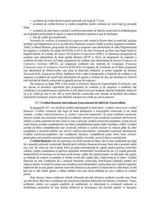 • acordarea de credite-furnizor pentru perioade mai lungi de 1-2 ani;
         • acordarea de credite-furnizor şi credite-cumpărător pentru contracte de valori mari pe perioade
lungi;
       • scontarea de către banca centrală a cambiilor prezentate de băncile comerciale la dobânda pieŃei
sau la dobânzi preferenŃiale în raport cu natura produselor exportate şi Ńara de destinaŃie;
       • linii de credite guvernamentale.
       InstituŃiile de creditare şi instituŃiile de asigurare sunt variate în diverse state; în unele Ńări, aceleaşi
instituŃii sunt împuternicite şi li se acordă surse financiare şi pentru credite şi pentru asigurarea creditelor.
Astfel, în Marea Britanie, programele de creditare şi asigurare sunt administrate de către Departamentul
de asigurare a creditelor de export (ECFGD); în SUA, de către Eximbank, pe baza unui buget inclus în
bugetul federal; în Canada, de Export Development Corporation (EDC); în Germania, programele de
creditare sunt administrate de două agenŃii distincte (KFW şi AKA), iar programele de asigurare a
creditelor de către Hermes; în FranŃa, programele de creditare sunt administrate de Banque Française du
Commerce Exterieur (BFCE), iar asigurarea creditelor este realizată de Compagne Française
d’Assurance pour le Commerce Exterior (COFACE); în Japonia, de Eximbank, iar în Italia, programul
este administrat de Mediocredito, care pune la dispoziŃie fondurile, şi pentru asigurări de Instituto
Nazionale della Asigurazioni (INA). Subliniem încă o dată că programele şi fondurile de creditare şi de
asigurare a creditelor de export sunt administrate de agenŃii şi instituŃii de stat, dar derularea lor efectivă
este realizată de băncile comerciale şi agenŃiile private de asigurare.
       De remarcat că, după 1989, a fost creată, în România, Banca de Export-Import (Eximbank), care
are sarcina să stimuleze exporturile prin programele de creditare şi de asigurare a creditelor, dar
contribuŃia ei la impulsionarea exporturilor a fost până în prezent modestă, datorită fondurilor reduse în
lei şi în valută pe care le are. Dar şi restul băncilor comerciale sunt chemate să faciliteze dezvoltarea
exporturilor româneşti, inclusiv prin diferitele categorii de credite pe care le practică.
            10.5. Creditul financiar internaŃional şi mecanismul derulării lui. Eurocreditele
       În paragraful 10.1. am clasificat creditul internaŃional în două tipuri: creditul comercial şi creditul
financiar. Creditul comercial este legat de buna desfăşurare a tranzacŃiilor comerciale şi are două
variante: creditul comercial-furnizor şi creditul comercial-cumpărător. În cazul creditului comercial-
furnizor rezultă clar caracterul comercial al creditului, întrucât el este acordat de exportator sub formă de
mărfuri cu plata eşalonată (în rate). Însă, în ceea ce priveşte creditul comercial-cumpărător, acesta este un
credit bancar acordat cumpărătorului sau băncii cumpărătorului pentru plata imediată a mărfii. Creditul
acordat de bănci cumpărătorului este comercial, întrucât se acordă exclusiv în vederea plăŃii de către
cumpărător a anumitor mărfuri sau servicii conform prevederilor contractului comercial internaŃional.
Creditul comercial-cumpărător este condiŃionat, deoarece cumpărătorul poate folosi banii exclusiv
pentru plata unei anumite tranzacŃii comerciale (mărfuri, investiŃii, servicii) dintr-o anumită Ńară.
       Creditul financiar este, de asemenea, un credit acordat de bănci, dar nu este condiŃionat sau legat
de o anumită tranzacŃie comercială. Beneficiarul creditului financiar primeşte banii într-o anumită valută
sau „coş” de valute pe care îi poate folosi pe piaŃa internaŃională de capital, pentru sporirea rezervelor
valutare, pentru completarea şi sporirea capitalului întreprinderii beneficiarului etc. Ca regulă generală,
întreprinderile în funcŃiune au un fond social format o parte din capital propriu, iar altă parte (de regulă,
cu tendinŃă de creştere ca pondere în fondul social) din capital atras, împrumutat de la bănci. Creditul
financiar nu este condiŃionat de o anumită tranzacŃie comercială, beneficiarul creditului putând să-l
utilizeze pentru investiŃii în crearea sau extinderea unor întreprinderi, pentru plata unor mărfuri importate
indiferent din ce Ńară, pentru sporirea rezervelor financiare sau pentru a fi depozitat la o altă bancă, în altă
Ńară sau în altă valută ,pentru a obŃine dobânzi mai mari decât dobânda pe care a plătit-o la creditul
primit.
       Însă, deseori, banca creditoare solicită informaŃii privind utilizarea creditului acordat unei firme
sau altei bănci fără însă a condiŃiona sau restricŃiona intenŃiile debitorului de utilizare a creditului. Totuşi,
creditorul, pentru a-şi asigura condiŃiile de rambursare, se interesează şi evaluează realismul şi
fezabilitatea proiectelor în care doreşte debitorul să investească, dar riscurile aparŃin în întregime
 