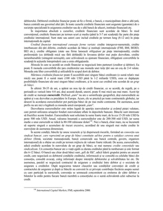 debitorului. Debitorul creditului financiar poate să fie o firmă, o bancă, o municipalitate dintr-o altă Ńară,
banca centrală sau guvernul altei Ńări. În toate cazurile creditele financiare sunt asigurate (garantate) de o
societate specializată în asigurarea creditelor sau de o altă bancă de afaceri, instituŃie financiară etc.
       În majoritatea absolută a cazurilor, creditele financiare sunt acordate de bănci. În mod
convenŃional, creditele financiare pe termen scurt şi mediu (până la 5-7 ani scadenŃă) fac parte din piaŃa
creditului internaŃional. Sunt state sau autori care includ creditele pe termen lung (8-12 ani) în piaŃa
internaŃională de capital.
       Creditul financiar internaŃional cunoaşte forme variate: credite interguver-namentale, credite
interbancare din Ńări diferite, creditele acordate de bănci şi instituŃii internaŃionale (FMI, BM, BERD,
BEI etc.), credite obligatare (state sau firme lansează obligaŃiuni pe piaŃa internaŃională), credite
preferenŃiale (cu dobândă mică sau fără dobândă) în favoarea Ńărilor mai puŃin dezvoltate, credite
nerambursabile (sintagmă nereuşită), care echivalează cu ajutoare financiare, obligaŃiuni convertibile la
scadenŃă în acŃiunile întreprinderii care a emis obligaŃiunile.
       Moneda în care se acordă un credit financiar se negociază între parteneri (creditor şi debitor). Ea
poate fi moneda convertibilă din Ńara creditorului sau moneda unei terŃe Ńări sau un coş de 2-4 valute.
Moneda este liber convertibilă şi utilizabilă în scopul dorit de debitor.
       Mărimea creditului financiar poate fi accesibilă unei singure bănci creditoare (o sumă relativ mai
mică) sau poate fi o sumă mare (100 mln USD până la 1-2 miliarde USD), ceea ce depăşeşte
posibilităŃile financiare ale unei singure bănci creditoare, şi în acest caz creditul este acordat de un grup
de bănci.
       În ultimii 30-35 de ani, a apărut un nou tip de credit financiar, ce se acordă, de regulă, pe o
perioadă ce variază între 4-8 ani, deşi această durată, uneori, poate fi mai mică sau mai mare. Acest tip
de credit se numeşte eurocredit. Prefixul „euro” nu are o semnificaŃie geografică, deşi eurocreditele au
apărut şi s-au dezvoltat cu precădere în Europa. Acum, ele se practică pe toate continentele globului, iar
deseori la acordarea eurocreditelor pot participa bănci de pe mai multe continente. De asemenea, acest
prefix nu are nici o legătură cu moneda unică europeană „euro”.
       Dezvoltarea eurocreditelor este strâns legată de apariŃia eurovalutelor şi avântul pieŃei valutare,
care permit utilizarea uriaşelor fonduri eurovalutare aflate în depozitele bancare. Băncile sunt interesate
să fructifice aceste fonduri. Eurocreditele sunt solicitate la sume foarte mari, de la cca 15-20 mln USD la
peste 500 mln USD. Anual, valoarea însumată a eurocreditelor este de 200-300 mld USD, iar suma
medie a unui eurocredit se ridică la 80-100 mlnioane dolari148. Nici o bancă, chiar mare, nu se încumetă
să suporte singură o acumulare de riscuri excesive, acordând de una singură mai multe credite în
eurovalute de asemenea dimensiuni.
       În aceste condiŃii, băncile îşi unesc resursele şi îşi dispersează riscurile, formând un consorŃiu sau
sindicat bancar, care reprezintă un grup de bănci constituite ad-hoc pentru a satisface cererea unui
debitor (firmă, societate transnaŃională, bancă comercială sau bancă centrală, guvern, organism
internaŃional) de a obŃine un credit pe termen mijlociu de valoare foarte ridicată. De aceea, eurocreditele,
adică creditele acordate în eurovalute de un grup de bănci, se mai numesc credite consorŃiale sau
sindicalizate. Un consorŃiu bancar are o viaŃă egală cu durata creditului până la rambursare şi este format
din 6-12 bănci. O bancă sau chiar două bănci sunt „şefi de filă”, adică liderii grupului pentru un anumit
credit, care negociază cu debitorul condiŃiile creditului, informează şi se consultă cu celelalte bănci din
consorŃiu, consultă avocaŃi, culeg informaŃii despre intenŃiile debitorului şi solvabilitatea lui etc. De
asemenea, paralel se negociază contractul de asigurare a creditului între debitor şi o societate de
asigurare a creditelor. După negocierea tuturor clauzelor sau condiŃiilor convenŃiei de credit şi
contractului de asigurare şi după ce băncile au convenit în ce priveşte contribuŃia fiecăreia asupra sumei
cu care participă la eurocredit, convenŃia se semnează concomitent cu emiterea de către debitor a
biletelor la ordin pentru fiecare bancă membră a consorŃiului cu o sumă echivalentă celei subscrise la
credit.


         148
               International Capital Markets, FMI, septembrie 2000.
 