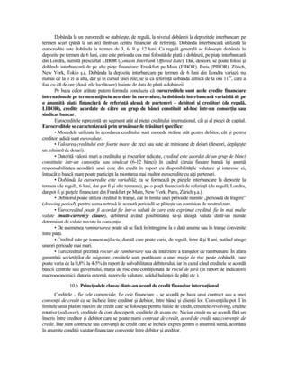 Dobânda la un eurocredit se stabileşte, de regulă, la nivelul dobânzii la depozitele interbancare pe
termen scurt (până la un an) dintr-un centru financiar de referinŃă. Dobânda interbancară utilizată la
eurocredite este dobânda la termen de 3, 6, 9 şi 12 luni. Ca regulă generală se foloseşte dobânda la
depozite pe termen de 6 luni, care este perioada cea mai folosită de plată a dobânzii, pe piaŃa interbancară
din Londra, numită prescurtat LIBOR (London Interbank Offered Rate). Dar, deseori, se poate folosi şi
dobânda interbancară de pe alte pieŃe financiare: Frankfurt pe Main (FIBOR), Paris (PIBOR), Zürich,
New York, Tokio ş.a. Dobânda la depozite interbancare pe termen de 6 luni din Londra variază nu
numai de la o zi la alta, dar şi în cursul unei zile; se ia ca referinŃă dobânda zilnică de la ora 1100, care a
fost cu 48 de ore (două zile lucrătoare) înainte de data de plată a dobânzii.
       Pe baza celor arătate putem formula concluzia că eurocreditele sunt acele credite financiare
internaŃionale pe termen mijlociu acordate în eurovalute, la dobânda interbancară variabilă de pe
o anumită piaŃă financiară de referinŃă aleasă de parteneri – debitori şi creditori (de regulă,
LIBOR), credite acordate de către un grup de bănci constituit ad-hoc într-un consorŃiu sau
sindicat bancar.
       Eurocreditele reprezintă un segment atât al pieŃei creditului internaŃional, cât şi al pieŃei de capital.
Eurocreditele se caracterizează prin următoarele trăsături specifice:
       • Monedele utilizate în acordarea creditului sunt monede străine atât pentru debitor, cât şi pentru
creditor, adică sunt eurovalute.
       • Valoarea creditului este foarte mare, de zeci sau sute de mlnioane de dolari (deseori, depăşeşte
un mlniard de dolari).
       • Datorită valorii mari a creditului şi riscurilor ridicate, creditul este acordat de un grup de bănci
constituite într-un consorŃiu sau sindicat (6-12 bănci) în cadrul căruia fiecare bancă îşi asumă
responsabilitatea acordării unei cote din credit în raport cu disponibilităŃile valutare şi interesul ei,
întrucât o bancă mare poate participa la montarea mai multor eurocredite cu alŃi parteneri.
       • Dobânda la eurocredite este variabilă; ea se formează pe pieŃele interbancare la depozite la
termen (de regulă, 6 luni, dar pot fi şi alte termene), pe o piaŃă financiară de referinŃă (de regulă, Londra,
dar pot fi şi pieŃele financiare din Frankfurt pe Main, New York, Paris, Zürich ş.a.).
       • Debitorul poate utiliza creditul în tranşe, dar în limita unei perioade numite „perioadă de tragere”
(drawing period); pentru suma netrasă în această perioadă se plăteşte un comision de neutralizare.
       • Eurocreditul poate fi acordat fie într-o valută în care este exprimat creditul, fie în mai multe
valute (multi-currency clause), debitorul având posibilitatea să-şi aleagă valuta dintr-un număr
determinat de valute trecute în convenŃie.
       • De asemenea rambursarea poate să se facă în întregime la o dată anume sau în tranşe convenite
între părŃi.
       • Creditul este pe termen mijlociu, durată care poate varia, de regulă, între 4 şi 8 ani, putând atinge
uneori perioade mai mari.
       • Eurocreditul prezintă riscuri de rambursare sau de întârziere a tranşelor de rambursare. În afara
garantării societăŃilor de asigurare, creditele sunt purtătoare a unei marje de risc peste dobândă, care
poate varia de la 0,8% la 4-5% în raport de solvabilitatea debitorului, iar în cazul când creditele se acordă
băncii centrale sau guvernului, marja de risc este condiŃionată de riscul de Ńară (în raport de indicatorii
macroeconomici: datoria externă, rezervele valutare, soldul balanŃei de plăŃi etc.).
              10.6. Principalele clauze dintr-un acord de credit financiar internaŃional
       Creditele – fie cele comerciale, fie cele financiare – se acordă pe baza unui contract sau a unei
convenŃii de credit ce se încheie între creditor şi debitor, între bănci şi clienŃii lor. ConvenŃiile pot fi în
limitele unui plafon maxim de credit care se foloseşte pentru liniile de credit, creditele revolving, credite
rotative (roll-over), creditele de cont descoperit, creditele de avans etc. Niciun credit nu se acordă fără un
înscris între creditor şi debitor care se poate numi contract de credit, acord de credit sau convenŃie de
credit. Dar sunt contracte sau convenŃii de credit care se încheie expres pentru o anumită sumă, acordată
în anumite condiŃii valutar-financiare convenite între debitor şi creditor.
 