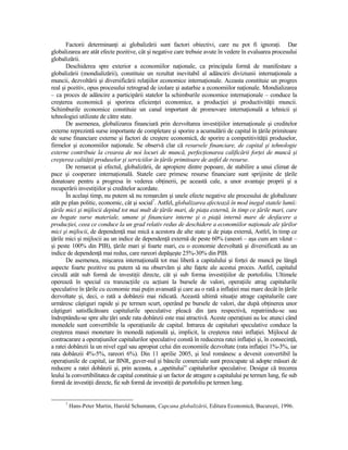 Factorii determinanŃi ai globalizării sunt factori obiectivi, care nu pot fi ignoraŃi. Dar
globalizarea are atât efecte pozitive, cât şi negative care trebuie avute în vedere în evaluarea procesului
globalizării.
       Deschiderea spre exterior a economiilor naŃionale, ca principala formă de manifestare a
globalizării (mondializării), constituie un rezultat inevitabil al adâncirii diviziunii internaŃionale a
muncii, dezvoltării şi diversificării relaŃiilor economice internaŃionale. Aceasta constituie un progres
real şi pozitiv, opus procesului retrograd de izolare şi autarhie a economiilor naŃionale. Mondializarea
– ca proces de adâncire a participării statelor la schimburile economice internaŃionale – conduce la
creşterea economică şi sporirea eficienŃei economice, a producŃiei şi productivităŃii muncii.
Schimburile economice constituie un canal important de promovare internaŃională a tehnicii şi
tehnologiei utilizate de către state.
       De asemenea, globalizarea financiară prin dezvoltarea investiŃiilor internaŃionale şi creditelor
externe reprezintă surse importante de completare şi sporire a acumulării de capital în Ńările primitoare
de surse financiare externe şi factori de creştere economică, de sporire a competitivităŃii produselor,
firmelor şi economiilor naŃionale. Se observă clar că resursele financiare, de capital şi tehnologie
externe contribuie la crearea de noi locuri de muncă, perfecŃionarea calificării forŃei de muncă şi
creşterea calităŃii produselor şi serviciilor în Ńările primitoare de astfel de resurse.
       De remarcat şi efectul, globalizării, de apropiere dintre popoare, de stabilire a unui climat de
pace şi cooperare internaŃională. Statele care primesc resurse financiare sunt sprijinite de Ńările
donatoare pentru a progresa în vederea obŃinerii, pe această cale, a unor avantaje proprii şi a
recuperării investiŃiilor şi creditelor acordate.
       În acelaşi timp, nu putem să nu remarcăm şi unele efecte negative ale procesului de globalizare
atât pe plan politic, economic, cât şi social7. Astfel, globalizarea afectează în mod inegal statele lumii:
Ńările mici şi mijlocii depind tot mai mult de Ńările mari, de piaŃa externă, în timp ce Ńările mari, care
au bogate surse materiale, umane şi financiare interne şi o piaŃă internă mare de desfacere a
producŃiei, ceea ce conduce la un grad relativ redus de deschidere a economiilor naŃionale ale Ńărilor
mici şi mijlocii, de dependenŃă mai mică a acestora de alte state şi de piaŃa externă, Astfel, în timp ce
Ńările mici şi mijlocii au un indice de dependenŃă externă de peste 60% (uneori – aşa cum am văzut –
şi peste 100% din PIB), Ńările mari şi foarte mari, cu o economie dezvoltată şi diversificată au un
indice de dependenŃă mai redus, care rareori depăşeşte 25%-30% din PIB.
       De asemenea, mişcarea internaŃională tot mai liberă a capitalului şi forŃei de muncă pe lângă
aspecte foarte pozitive nu putem să nu observăm şi alte faŃete ale acestui proces. Astfel, capitalul
circulă atât sub formă de investiŃii directe, cât şi sub forma investiŃiilor de portofoliu. Ultimele
operează în special cu tranzacŃiile cu acŃiuni la bursele de valori, operaŃiile atrag capitalurile
speculative în Ńările cu economie mai puŃin avansată şi care au o rată a inflaŃiei mai mare decât în Ńările
dezvoltate şi, deci, o rată a dobânzii mai ridicată. Această ultimă situaŃie atrage capitalurile care
urmăresc câştiguri rapide şi pe termen scurt, operând pe bursele de valori, dar după obŃinerea unor
câştiguri satisfăcătoare capitalurile speculative pleacă din Ńara respectivă, repatriindu-se sau
îndreptându-se spre alte Ńări unde rata dobânzii este mai atractivă. Aceste operaŃiuni au loc atunci când
monedele sunt convertibile la operaŃiunile de capital. Intrarea de capitaluri speculative conduce la
creşterea masei monetare în monedă naŃională şi, implicit, la creşterea ratei inflaŃiei. Mijlocul de
contracarare a operaŃiunilor capitalurilor speculative constă în reducerea ratei inflaŃiei şi, în consecinŃă,
a ratei dobânzii la un nivel egal sau apropiat celui din economiile dezvoltate (rata inflaŃiei 1%-3%, iar
rata dobânzii 4%-5%, rareori 6%). Din 11 aprilie 2005, şi leul românesc a devenit convertibil la
operaŃiunile de capital, iar BNR, guver-nul şi băncile comerciale sunt preocupate să adopte măsuri de
reducere a ratei dobânzii şi, prin aceasta, a „apetitului” capitalurilor speculative. Desigur că trecerea
leului la convertibilitatea de capital constituie şi un factor de atragere a capitalului pe termen lung, fie sub
formă de investiŃii directe, fie sub formă de investiŃii de portofoliu pe termen lung.


      7
          Hans-Peter Martin, Harold Schumann, Capcana globalizării, Editura Economică, Bucureşti, 1996.
 