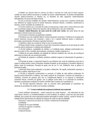 CondiŃiile sau clauzele dintr-un contract sau dintr-o convenŃie de credit sunt de două categorii:
condiŃii sau clauze politico-economice şi condiŃii sau clauze valutar-financiare. În practica internaŃională,
clauzele politico-economice se folosesc rar, cu deosebire de către organisme valutar-financiare
internaŃionale şi de aceea sunt foarte criticate.
       În ceea ce priveşte condiŃiile sau clauzele valutar-financiare, acestea sunt o practică curentă prin
care debitorul îşi asigură accesul la sursele financiare, derularea fluentă a creditului, rambursarea la
termene, costuri rezonabile ale creditului etc.
       Un acord, contract sau o convenŃie de credit, în mod necesar, conŃin clauze valutar-financiare prin
care se urmăreşte atingerea obiectivelor specifice atât ale debitorului, cât şi ale creditorului.
       Clauzele valutar-financiare ale unui acord de credit sunt variate, dar unele dintre ele sunt
principale şi absolut necesar de cunoscut:
       a) Convenirea volumului sau plafonului creditului.
       b) Ponderea sau cota creditului faŃă de valoarea tranzacŃiei economice. Creditorul nu acoperă toate
sursele financiare necesare unei tranzacŃii; o parte a lor o suportă debitorul, pentru a manifesta o
preocupare maximă pentru eficienŃa şi siguranŃa tranzacŃiei.
       c) Stabilirea valutei sau coşului de valute în care se acordă creditul.
       d) Durata totală în timp a creditului se înscrie între momentul creditului sau al unei tranşe de credit
şi ultima rată de rambursare a creditului plus dobânzile.
       e) Nivelul dobânzii, modalităŃile de stabilire a ei (dobânda pieŃei, dobânda preferenŃială etc.),
precum şi tipul ei (fixă, variabilă, descrescătoare, crescătoare, simplă, compusă etc.).
       f) Marja de risc peste dobândă, care depinde de mărimea creditului, dar, mai ales, de standing-ul
debitorului şi al Ńării sale, de riscurile previzibile.
       g) InstituŃia de asigurare a creditului, ponderea creditului asigurat şi instrumentele de garantare a
creditului.
       h) Perioada de graŃie, ce reprezintă timpul în care debitorul este scutit de rambursare (mai ales la
maşini şi utilaje) pentru a pune în funcŃiune instalaŃia finanŃată, iar din producŃia şi încasările obŃinute se
plătesc ratele de rambursare. Perioada de graŃie este de cca 2-3 ani. Dobânzile, însă, se plătesc în
perioada de graŃie.
       i) Intervalul dintre două rambursări şi de plată a dobânzilor. De regulă, rambursările eşalonate şi
dobânzile se plătesc după fiecare 6 luni.
       j) Nivelul şi categoriile comisioanelor ce urmează a fi plătite de către debitor creditorului. În
practica bancar-financiară se întâlnesc mai multe categorii de comisioane: comision de neutralizare a
creditului; comision de gestiune prin care se compensează băncile ce au negociat şi administrat
consorŃiul bancar; comision de agenŃie, care se plăteşte acelei bănci ce se preocupă de acordarea,
derularea şi rambursarea creditului în numele celorlalte bănci membre ale consorŃiului ş.a.
       k) Nivelul spezelor bancare, care se convine între participanŃi şi constituie un
element al acordului de credit şi al costului creditului.
                    10.7. Costul creditului internaŃional şi dobânda internaŃională
      Costul creditului internaŃional – credit comercial sau credit financiar – este determinat de mai
mulŃi factori. Deseori, se confundă dobânda cu costul creditului. În realitate, costul este mai mare decât
dobânda, deşi aceasta din urmă reprezintă ponderea principală în totalul costului, variind în funcŃie de
multipli factori determinanŃi care depind de categoria de credit sau tipul de dobândă.
      Elementele componente principale ale costului creditului pot fi următoarele:
      a) Dobânda.
      b) Marja de risc peste dobândă.
      c) Prima de asigurare a creditului.
      d) Comisioanele.
      e) Spezele bancare.
 