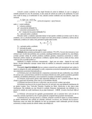 Calculul costului creditului se face după formula de calcul al dobânzii, la care se adaugă şi
celelalte elemente de cost. De asemenea, se Ńine seama de schema de credit şi de rambursare. În cazul
unui credit în tranşe şi al rambursării în rate, calculul costului creditului este mai laborios, după cum
urmează:
            k × (pd + pc + mr ) × Pm
       c=                            + prima de asigurare + speze bancare
                    12 × 100
unde: c = costul creditului
       k = valoarea creditului
       pd = procentul de dobândă (%)
       pc = procentul comisioanelor (%)
         mr = marja de risc peste dobândă (%)
      Pm = perioada medie a creditului
      Perioada medie a creditului reprezintă durata în luni (pentru creditele pe termen scurt în zile) a
creditului, care se calculează Ńinând cont de timpul scurt între prima tranşă a creditului şi ultima rată de
rambursare, avându-se în vedere, însă, perioada de graŃie (dacă există):
                                                           P Ir
                                              Pm = G +      +
                                                           2 2
       Pm = perioada medie a creditului
       G = perioada de graŃie
       Ir = intervalul între două rate (de regulă, 6 luni)
       Dobânda deŃine ponderea principală în costul creditului: 75%-95%. Factorii determinanŃi ai ratei
dobânzii sunt: nivelul ratei profitului, taxa scontului, standingul debitorului şi gradul de risc, rata inflaŃiei,
evoluŃia cursului valutar de schimb, ponderea creditului garantat, conjunctura economică şi valutar-
financiară, politica statului de subvenŃionare a dobânzii, raportul dintre cerere şi oferta de bani, natura
valutei în care se acordă creditul ş.a.
       Dobânzile în relaŃiile economice internaŃionale – după cum am arătat – depind de mai mulŃi
factori. Nivelul dobânzilor cunoaşte variate forme de stabilire în contractele comerciale sau de credit
internaŃional.
       Principalele tipuri de dobândă dintr-un contract comercial sau credit internaŃional sunt variate în
raport cu categoria de credit, participanŃii la credit, conjunctura economică naŃională din Ńara creditorului
sau conjunctura economică internaŃională ş.a.:
       a) Dobânda pieŃei este determinată de: conjunctura economică din Ńara creditorului; taxa oficială
de scont pe care o practică banca centrală la rescontarea titlurilor de credit; gradul şi ponderea garantării
creditului; solvabilitatea debitorului; suma monetară în circulaŃie şi lichiditatea monetară etc.
       b) Dobânda preferenŃială (prima rată) reprezintă dobânda pe care o practică creditorii faŃă de
clienŃii cu grad mare de bonitate, firme mari şi cu solvabilitate ridicată;
       c) Dobânda interbancară din Ńara creditorului, care are un nivel, evident, mai scăzut.
       d) Dobânda interbancară de pe pieŃele financiare de referinŃă, cum sunt dobânzile interbancare de
pe pieŃele Londrei, New York-ului, Parisului, Frankfurt pe Main, Zürich-ului şi alte câteva pieŃe
interbancare. Dar dobânda cea mai folosită în creditele financiare internaŃionale este dobânda ce se
practică în relaŃiile de credit interbancar de pe piaŃa londoneză – LIBOR (London Interbank Offered
Rate).
       e) Dobânda subvenŃionată de agenŃiile guvernamentale care se practică într-o serie de Ńări în
scopul de a stimula exportatorii şi de a le spori gradul de competitivitate pe pieŃele internaŃionale.
       f) Dobânda fixă pe întreaga durată a creditului, dobândă variabilă în raport cu evoluŃia dobânzii
pe pieŃele interbancare din centrele de referinŃă, dobândă crescătoare sau dobândă descrescătoare.
Practicarea uneia sau alteia din dobânzile de mai sus presupune studii amănunŃite privind eficienŃa
economică, evoluŃia cursului de schimb valutar, rata inflaŃiei etc.
 