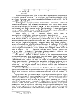 2005           4,0*                       21,0*
                Sursa: PublicaŃii BNR
                     *
                       previziune
         Ritmurile de creştere anuală a PIB din anul 2000 şi după nu numai că sunt pozitive,
dar şi înalte, cu excepŃia anului 2005, care a fost afectat puternic de inundaŃii, fiind şi un an
agricol slab. Observăm că rata formării brute a capitalului fix a crescut de la 20,7% din PIB
în anul 2001 la 24,3% în 2004.
         Factorul principal al creşterii economice şi formării brute a capitalului fix a fost resursele
interne, economiile interne. Totuşi, nu putem să nu observăm că soldul contului curent al balanŃei
externe a fost permanent negativ în perioada 1990-2005, iar pentru echilibrarea lui trebuia atrase
resurse externe. Sunt două izvoare ale surselor financiare externe: a) atragerea de investiŃii
externe; b) apelarea la credite externe. Întrucât problema investiŃiilor externe va fi tratată în alt
capitol, acum ne vom opri la analiza contractării creditelor externe.
      Creditele     externe     ca     sursă    a    echilibrării  balanŃei    contului         curent,     au
pe termen scurt un rol benefic, dar pe termen lung sunt generatoare de datorie externă.
         În perioada de după 1991, România a fost nevoită să apeleze la credite externe. Până în
1999, creditele externe au fost preponderent guvernamentale, adică au fost acordate de
organismele şi băncile internaŃionale guvernamentale (FMI, Banca Mondială, Banca Europeană
pentru InvestiŃii, Banca Europeană pentru Dezvoltare), precum şi de guverne, bilateral (cu
deosebire, Germania, FranŃa, Italia, SUA, Olanda). Să nu uităm că, imediat după 1990, România
avea un standing şi o solvabilitate externă scăzute, nu putea apela la credite externe private
datorită ratingului slab, nesatisfăcător, ceea ce se reflecta într-o marjă peste dobândă ridicată (de
regulă un rating de „C” sau „CC”). În perioada 2000-2005, ratingul României a crescut la clasa
„B” şi „B+”, ceea ce a sporit încrederea creditorilor în capacitatea financiară a României şi a creat
condiŃii pentru a se contracta primele credite de la băncile private.
       Banca NaŃională a României şi Ministerul FinanŃelor au emis obligaŃiuni pe piaŃa de credit
internaŃională privată, a căror valoare comună a egalat şi tinde să depăşească valoarea creditelor acordate
de organismele internaŃionale (FMI, BIRD, BEI, BERD) şi guvernamentale, bilateral. Astfel, trei bănci
(CS First Boston, ElveŃia, Deutsche Bank şi Ing. Bank Berings) au cumpărat obligaŃiuni internaŃionale
emise de BNR, Ministerul de FinanŃe ş.a. (investiŃii de portofoliu) în valoare de peste 2,6 mld. euro, iar
creditele clasice contractate de la băncile private din Germania, FranŃa, SUA, Anglia şi Olanda au
însumat peste 2,2 mld. euro. De asemenea, firme şi organisme teritoriale (oraşe, municipalităŃi) au
contractat credite importante150.
       România, având în 2005 rezerve monetare de circa 18 mld euro, se bucură de o bună credibilitate
pe piaŃa creditului internaŃional, iar ratingul este din an în an tot mai favorabil. Nu este departe momentul
când, ca urmare a progreselor economice, financiare ale Ńării, România va pătrunde în clasa „A” de
rating.
       În ce priveşte cele două surse financiare externe – credite externe şi investiŃii externe – va trebui ca
investiŃiile să predomine, căci ele se autofinanŃează, pe când creditele generează datorie externă. În 2005,
România avea o datorie externă garantată public (de stat) de 11,4 mld. euro, iar firmele economice,
băncile şi municipalităŃile au contractat credite negarantate de stat de circa 10 mld. euro. La mijlocul
anului 2005, România avea rezerve monetare de 18 mld euro, iar serviciul datoriei externe (sume de
rambursat şi de plătit) reprezenta 497 mln euro. Solvabilitatea financiară a României este bine apreciată
de societăŃile de rating. Dar trebuie făcute eforturi pentru reducerea deficitului balanŃei contului curent,
care să fie finanŃat nu prin credite externe – care ar spori prea mult datoria externă –, ci prin atragerea de
investiŃii externe, asistenŃă financiară (credite nerambursabile) de la Ńările dezvoltate, cu deosebire de la
UE.

         150
               PublicaŃii BNR 2000-2005.
 