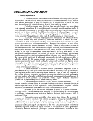 ÎNDRUMAR PENTRU AUTOEVALUARE
      A. Sinteza capitolului 10
                  Creditul internaŃional reprezintă valoarea bănească sau materială pe care o persoană,
numită creditor, o acordă temporar (fără contrapartidă) altei persoane numită debitor, contra unui cost
numit dobândă. Rambursarea se poate face o singură dată în întregime (mai rar) sau în mai multe
etape, eşalonat, la intervale convenite în acordul de credit dintre creditori şi debitori.
                  Creditul internaŃional poate fi de două tipuri: a) credit financiar, care se acordă sub
formă bănească, necondiŃionat de o anumită tranzacŃie comercială sau altă modalitate sau loc de
folosire; b) credit comercial, care se acordă în produse sau servicii de către exportator cu rambursare
eşalonată sau de către o bancă sub formă bănească, condiŃionat de utilizarea lui pentru o anumită
tranzacŃie comercială şi Ńară de utilizare. Ponderea principală pe piaŃa creditului internaŃional o deŃine
creditul comercial. PiaŃa creditului estre strâns legată de celelalte segmente ale pieŃei mondiale.
                  Necesitatea creditului în relaŃiile economice internaŃionale este determinată de mai
mulŃi factori: distanŃa mare dintre exportator şi importator, intervenind o perioadă de curier a
documentelor de plată; concurenŃa ridicată obligă pe exportatori să vândă anumite mărfuri cu plata
eşalonată; ponderea ridicată în comerŃul internaŃional o deŃin produsele complexe şi de mare valoare,
cu ciclu lung de fabricaŃie, obligând exportatorul să accepte o schemă de plată eşalonată; existenŃa pe
piaŃa internaŃională a unei mase mari de mijloace de plată (lichidităŃi) determină băncile să acorde
creditele pentru valorificarea fondurilor băneşti de care dispun; trecerea la convertibilitatea externă
deplină a tot mai multe monede naŃionale şi creşterea depozitelor bancare în aceste valute, care sunt
valorificate de către bănci pe diferite căi, în special prin acorduri de credite financiare sau comerciale;
dezvoltarea sistemului de bănci multinaŃionale cu filiale în întreaga lume; dezechilibrul balanŃelor de
plăŃi curente obligă participanŃii la schimburile internaŃionale să acorde credite externe Ńărilor cu
deficit în balanŃele de plăŃi curente; apariŃia eurocreditelor şi creşterea facilităŃilor de credite
internaŃionale; rezervele valutare ridicate ale băncilor centrale sunt valorificate prin depozite bancare
sau cumpărarea de titluri de valoare prin care se acordă credite; organismele bancar-financiare
internaŃionale dispun de mari disponibilităŃi băneşti, iar multe Ńări – cu deosebire în curs de dezvoltare
– solicită şi primesc credite externe ş.a.
                  Creditul internaŃional în economia mondială contemporană îndeplineşte o serie de
funcŃii deosebit de importante: prin credit se valorifică fondurile băneşti disponibile, prin atragerea şi
redistribuirea lor de către bănci; prin credit se amână plata pentru viitor, iar banii sunt valorificaŃi de
către creditor; strângerea temporară a unor datorii generate de operaŃiunile comerciale sau financiare
exterioare, apelându-se la credite; creditul este una din sursele principale de echilibrare a balanŃelor de
plăŃi curente ale Ńărilor debitoare sau creditoare; creditul asigură fluidizarea tranzacŃiilor
economice de pe pieŃele internaŃionale de mărfuri, servicii şi capital.
                  Creditul internaŃional comercial a evoluat şi cunoaşte în prezent două forme           de
realizare: a) creditul-furnizor, acordat de exportatori, cumpărătorilor cu plata mărfurilor eşalonată; b)
creditul-cumpărător acordat de bănci, importatorilor pentru plata unor mărfuri cumpărate, creditul se
rambursează băncilor eşalonat, iar exportatorul primeşte banii imediat după vânzare.
                  Au apărut şi s-au diversificat o multitudine de tehnici de creditare şi finanŃare a
comerŃului exterior: avansul bancar, creditul descoperit (overdraft), scontarea de efecte comerciale,
acceptul bancar, cesiunea de creanŃe, factoringul, forfetarea, leasingul, plăŃile progresive, liniile de
credit (stand-by) ş.a.
                  Creşterea importanŃei comerŃului exterior pentru toate statele a dus la crearea de
facilităŃi pentru stimularea exporturilor prin sistemul de asigurare a creditelor şi sistemul de creditare
a exporturilor, crearea de instrumente ale politicii economice a statului de creditare şi asigurare a
creditelor de export. În Ńările dezvoltate au devenit o practică curentă asemenea facilităŃi cum sunt:
acordarea de credite pentru export; subvenŃionarea de către stat a dobânzilor la creditele contractate de
exportatori; asigurarea creditelor de export; acordarea de linii de credit la dobânzi preferenŃiale,
acordarea de credite de prefinanŃare (pentru plata costurilor până la livrare); scontarea de banca
 