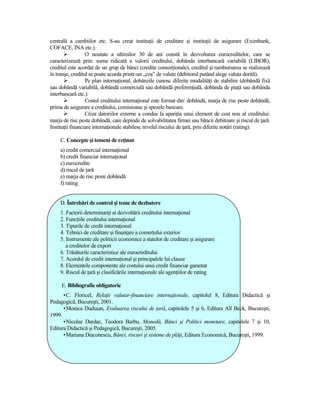 centrală a cambiilor etc. S-au creat instituŃii de creditare şi instituŃii de asigurare (Eximbank,
COFACE, INA etc.).
                  O noutate a ultimilor 30 de ani constă în dezvoltarea eurocreditelor, care se
caracterizează prin: suma ridicată a valorii creditului, dobânda interbancară variabilă (LIBOR),
creditul este acordat de un grup de bănci (credite consorŃionale), creditul şi rambursarea se realizează
în tranşe, creditul se poate acorda printr-un „coş” de valute (debitorul putând alege valuta dorită).
                  Pe plan internaŃional, dobânzile cunosc diferite modalităŃi de stabilire (dobândă fixă
sau dobândă variabilă, dobândă comercială sau dobândă preferenŃială, dobânda de piaŃă sau dobânda
interbancară etc.).
                  Costul creditului internaŃional este format din: dobândă, marja de risc peste dobândă,
prima de asigurare a creditului, comisioane şi spezele bancare.
                  Criza datoriilor externe a condus la apariŃia unui element de cost nou al creditului:
marja de risc peste dobândă, care depinde de solvabilitatea firmei sau băncii debitoare şi riscul de Ńară.
InstituŃii financiare internaŃionale stabilesc nivelul riscului de Ńară, prin diferite notări (rating).

     C. Concepte şi temeni de reŃinut
     a) credit comercial internaŃional
     b) credit financiar internaŃional
     c) eurocredite
     d) riscul de Ńară
     e) marja de risc peste dobândă
     f) rating


     D. Întrebări de control şi teme de dezbatere
     1. Factorii determinanŃi ai dezvoltării creditului internaŃional
     2. FuncŃiile creditului internaŃional
     3. Tipurile de credit internaŃional
     4. Tehnici de creditare şi finanŃare a comerŃului exterior
     5. Instrumente ale politicii economice a statelor de creditare şi asigurare
        a creditelor de export
     6. Trăsăturile caracteristice ale eurocreditului
     7. Acordul de credit internaŃional şi principalele lui clauze
     8. Elementele componente ale costului unui credit financiar garantat
     9. Riscul de Ńară şi clasificările internaŃionale ale agenŃiilor de rating

     E. Bibliografie obligatorie
      • C. Floricel, RelaŃii valutar-financiare internaŃionale, capitolul 8, Editura Didactică şi
Pedagogică, Bucureşti, 2001.
      • Monica Duduian, Evaluarea riscului de Ńară, capitolele 5 şi 6, Editura All Beck, Bucureşti,
1999.
      • Nicolae Dardac, Teodora Barbu, Monedă, Bănci şi Politici monetare, capitolele 7 şi 10,
Editura Didactică şi Pedagogică, Bucureşti, 2005.
      • Mariana Diaconescu, Bănci, riscuri şi sisteme de plăŃi, Editura Economică, Bucureşti, 1999.
 