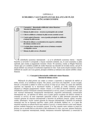 CAPITOLUL 11
             ECHILIBRUL VALUTAR-FINANCIAR. BALANłA DE PLĂłI
                          ŞI ÎNCASĂRI EXTERNE



          11.1. Conceptul şi dimensiunile echilibrului valutar-financiare.
                Sistemul de balanŃe externe
          11.2. BalanŃa de plăŃi externe – structura şi principalele sale corelaŃii
          11.3. Căile de echilibrare a balanŃei de plăŃi curente (contului curent)
          11.4. Contul capital şi financiar – sursa şi poziŃia principală de echilibrare
                a balanŃei de plăŃi curente
          11.5. DirecŃii de utilizare a excedentului şi de acoperire a deficitului
                din balanŃa contului curent
          11.6. CorelaŃia dintre balanŃa de plăŃi externe şi balanŃa creanŃelor
                şi obligaŃiilor externe
          11.7. BalanŃa de plăŃi externe a României




       În schimburile economice internaŃionale – ca şi în schimburile economice interne – mişcării
bunurilor şi serviciilor îi corespunde o mişcare monetară (valutară), sau, în cazul comerŃului cu plata
eşalonată, apar creanŃe şi angajamente monetare viitoare. De asemenea, creanŃe şi obligaŃii financiare
viitoare apar şi în condiŃiile acordării de credite financiare sau efectuării de investiŃii externe, care pot fi
alocate definitiv sau urmează a fi rambursate (repatriate) în viitor. Toate aceste mişcări monetare externe,
indiferent de cauzele care le-au generat, presupun urmărirea şi realizarea unui anumit echilibru valutar-
financiar.

                     11.1. Conceptul şi dimensiunile echilibrului valutar-financiar.
                                      Sistemul de balanŃe externe
      Mijloacele de plată primite sau cedate ca urmare a exportului şi importului de mărfuri ar
trebui, teoretic, să se echilibreze reciproc. Dar, practic, acest lucru este imposibil, cu rare excepŃii,
întrucât: a) încasările şi plăŃile în valută nu coincid, în timp sau pe valute; b) o parte din mărfurile
exportate sau importate nu se decontează imediat, ci eşalonat, pe credit, creându-se creanŃe
(drepturi) şi obligaŃii (angajamente) valutare viitoare; c) în afară de bunurile materiale, obiectul
schimburilor externe îl formează comerŃul internaŃional cu servicii, numit şi comerŃul invizibil, cum
sunt: turismul internaŃional, transporturile internaŃionale, asigurările internaŃionale, comunicaŃiile
internaŃionale etc., iar mărimea lor diferă, ceea ce poate genera excedente sau deficite valutare în
comerŃul cu servicii; d) sume importante reprezintă venituri şi plăŃi (denumite prescurtat doar
venituri) generate de mişcarea internaŃională a factorilor de producŃie (muncă, capital, investiŃii,
credite, tehnologie). Aceste venituri generate de mişcarea internaŃională a factorilor de producŃie
enumeraŃi mai sus au denumiri specifice: salarii, profit, dividende, dobânzi etc.; e) o parte din
mişcările monetare nu reflectă fluxul unor mărfuri şi servicii, ci intrarea directă a unor sume băneşti,
precum creditele financiare sau investiŃiile externe; f) în fine, anumite sume valutare se mişcă (se
primesc sau se acordă) fără un echivalent şi fără rambursare în viitor, cum sunt: ajutoare financiare,
cotizaŃii la organisme internaŃionale, donaŃii, întreŃinerea misiunilor diplomatice şi comerciale în
 