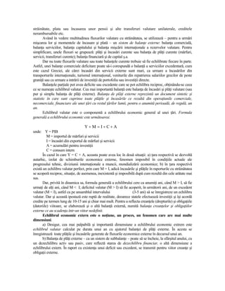 străinătate, plata sau încasarea unor pensii şi alte transferuri valutare unilaterale, creditele
nerambursabile etc.
        Având în vedere multitudinea fluxurilor valutare cu străinătatea, se utilizează – pentru a urmări
mişcarea lor şi momentele de încasare şi plată – un sistem de balanŃe externe: balanŃa comercială,
balanŃa serviciilor, balanŃa capitalului şi balanŃa mişcării internaŃionale a rezervelor valutare. Pentru
simplificare, unele fluxuri se grupează: plăŃi şi încasări curente sau balanŃa de plăŃi curente (mărfuri,
servicii, transferuri curente); balanŃa financiară şi de capital ş.a.
        Dar nu toate fluxurile valutare sau toate balanŃele curente trebuie să fie echilibrate fiecare în parte.
Astfel, unei balanŃe comerciale deficitare poate să-i corespundă o balanŃă a serviciilor excedentară, cum
este cazul Greciei, ale cărei încasări din servicii externe sunt mari, ca urmare a încasărilor din
transporturile internaŃionale, turismul internaŃional, veniturile din repatrierea salariilor grecilor de peste
graniŃă sau ca urmare a intrării de investiŃii de portofoliu sau investiŃii directe.
        BalanŃele parŃiale pot avea deficite sau excedente care se pot echilibra reciproc, obŃinându-se ceea
ce se numeşte echilibrul valutar. Cea mai importantă balanŃă este balanŃa de încasări şi plăŃi valutare (sau
pur şi simplu balanŃa de plăŃi externe). BalanŃa de plăŃi externe reprezintă un document sintetic şi
statistic în care sunt cuprinse toate plăŃile şi încasările ce rezultă din operaŃiunile comerciale,
necomerciale, financiare ale unei Ńări cu restul Ńărilor lumii, pentru o anumită perioadă, de regulă, un
an.
        Echilibrul valutar este o componentă a echilibrului economic general al unei Ńări. Formula
generală a echilibrului economic este următoarea:

                                    Y+M = I+C+A
unde: Y = PIB
          M = importul de mărfuri şi servicii
          I = încasări din exportul de mărfuri şi servicii
          A = acumulări pentru investiŃii
          C = consum intern
       În cazul în care Y = C + A, aceasta poate avea loc în două situaŃii: a) Ńara respectivă se dezvoltă
autarhic, izolat de schimburile economice externe, fenomen imposibil în condiŃiile actuale ale
progresului tehnic, diviziunii internaŃionale a muncii, mondializării economice; b) în Ńara respectivă
există un echilibru valutar perfect, prin care M = I, adică încasările şi plăŃile în raporturile cu străinătatea
se acoperă reciproc, situaŃie, de asemenea, inexistentă şi imposibilă după cum rezultă din cele arătate mai
sus.
       Dar, privită în dinamica sa, formula generală a echilibrului cere ca anumiŃi ani, când M > I, să fie
urmaŃi de alŃi ani, când M < I; deficitul valutar (M > I) să fie acoperit, în următorii ani, de un excedent
valutar (M < I), astfel ca pe ansamblul intervalului                 (3-5 ani) să se înregistreze un echilibru
valutar. Dar şi această ipostază este ruptă de realitate, deoarece statele efectuează investiŃii şi îşi acordă
credite pe termen lung de 10-15 ani şi chiar mai mult. Pentru a reflecta creanŃele (drepturile) şi obligaŃiile
(datoriile) viitoare, se elaborează şi o altă balanŃă externă, numită balanŃa creanŃelor şi obligaŃiilor
externe ce au scadenŃa într-un viitor nedefinit.
       Echilibrul economic extern este o noŃiune, un proces, un fenomen care are mai multe
dimensiuni.
       a) Desigur, cea mai palpabilă şi importantă dimensiune a echilibrului economic extrem este
echilibrul valutar calculat pe durata unui an cu ajutorul balanŃei de plăŃi externe. În acesta se
înregistrează toate plăŃile şi încasările generate de fluxurile economice externe în decursul unui an.
       b) BalanŃa de plăŃi externe – ca un sistem de subbalanŃe – poate să se încheie, la sfârşitul anului, cu
un dezechilibru activ sau pasiv, care reflectă starea de dezechilibru financiar, o altă dimensiune a
echilibrului extern. În raport cu existenŃa unui deficit sau excedent, se transmit pentru viitor creanŃe şi
obligaŃii externe.
 