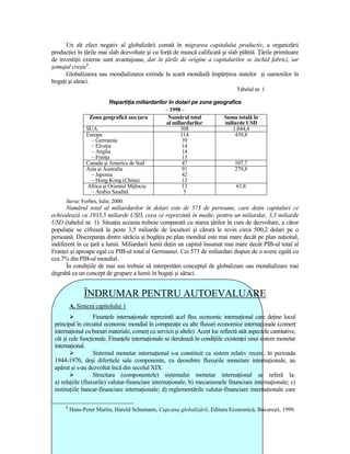 Un alt efect negativ al globalizării constă în migrarea capitalului productiv, a organizării
producŃiei în Ńările mai slab dezvoltate şi cu forŃă de muncă calificată şi slab plătită. łările primitoare
de investiŃii externe sunt avantajoase, dar în Ńările de origine a capitalurilor se închid fabrici, iar
şomajul creşte8.
      Globalizarea sau mondializarea extinde la scară mondială împărŃirea statelor şi oamenilor în
bogaŃi şi săraci.
                                                                                     Tabelul nr. 1

                           RepartiŃia miliardarilor în dolari pe zone geografice
                                                  – 1998 –
                  Zona geografică sau Ńara          Numărul total        Suma totală în
                                                   al miliardarilor       miliarde USD
                 SUA                                      308                1.044,4
                 Europa                                   114                 439,8
                   – Germania                              39
                   – ElveŃia                               14
                   – Anglia                                14
                   – FranŃa                                13
                 Canada şi America de Sud                  47                 107,7
                 Asia şi Australia                         91                 279,8
                   – Japonia                               42
                   – Hong Kong (China)                     13
                 Africa şi Orientul Mijlociu               13                  61,8
                   – Arabia Saudită                        5
      Sursa: Forbes, Iulie, 2000.
      Numărul total al miliardarilor în dolari este de 573 de persoane, care deŃin capitaluri ce
echivalează cu 1933,5 miliarde USD, ceea ce reprezintă în medie, pentru un miliardar, 3,3 miliarde
USD (tabelul nr. 1). SituaŃia aceasta trebuie comparată cu starea Ńărilor în curs de dezvoltare, a căror
populaŃie se cifrează la peste 3,5 miliarde de locuitori şi cărora le revin circa 500,2 dolari pe o
persoană. DiscrepanŃa dintre sărăcia şi bogăŃia pe plan mondial este mai mare decât pe plan naŃional,
indiferent în ce Ńară a lumii. Miliardarii lumii deŃin un capital însumat mai mare decât PIB-ul total al
FranŃei şi aproape egal cu PIB-ul total al Germaniei. Cei 573 de miliardari dispun de o avere egală cu
cca 7% din PIB-ul mondial.
      În condiŃiile de mai sus trebuie să interpretăm conceptul de globalizare sau mondializare mai
degrabă ca un concept de grupare a lumii în bogaŃi şi săraci.


                ÎNDRUMAR PENTRU AUTOEVALUARE
          A. Sinteza capitolului 1
                   FinanŃele internaŃionale reprezintă acel flux economic internaŃional care deŃine locul
 principal în circuitul economic mondial în comparaŃie cu alte fluxuri economice internaŃionale (comerŃ
 internaŃional cu bunuri materiale, comerŃ cu servicii şi altele). Acest loc reflectă atât aspectele cantitative,
 cât şi cele funcŃionale. FinanŃele internaŃionale se derulează în condiŃiile existenŃei unui sistem monetar
 internaŃional.
                   Sistemul monetar internaŃional s-a constituit ca sistem relativ recent, în perioada
 1944-1970, deşi diferitele sale componente, cu deosebire fluxurile monetare internaŃionale, au
 apărut şi s-au dezvoltat încă din secolul XIX.
                   Structura (componentele) sistemului monetar internaŃional se referă la:
 a) relaŃiile (fluxurile) valutar-financiare internaŃionale; b) mecanismele financiare internaŃionale; c)
 instituŃiile bancar-financiare internaŃionale; d) reglementările valutar-financiare internaŃionale care

      8
          Hans-Peter Martin, Harold Schumann, Capcana globalizării, Editura Economică, Bucureşti, 1999.
 