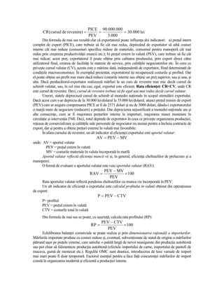 PICE 90.000.000
      CR (cursul de revenire) =           =           = 30.000 lei
                                      PEV     3.000
       Din formula de mai sus rezultă clar că exportatorul poate influenŃa doi indicatori: a) preŃul intern
complet de export (PICE), care trebuie să fie cât mai redus, depinzând de exportator să aibă costuri
interne cât mai reduse (consumuri specifice reduse de materiale, consumul pentru manoperă cât mai
redus prin creşterea productivităŃii muncii etc.); b) preŃul extern în valută (PEV), care trebuie să fie cât
mai ridicat; acest preŃ, exportatorul îl poate obŃine prin calitatea produsului, prin export direct către
utilizatorul final, crearea de facilităŃi în materie de service, prin calităŃile negociatorilor etc. În ceea ce
priveşte cursul valutar (CV), acesta este o mărime dată, independentă de exportator, fiind determinată de
condiŃiile macroeconomice. În exemplul prezentat, exportatorul îşi recuperează costurile şi profitul. Dar
el poate obŃine un profit mai mare dacă reduce costurile interne sau obŃine un preŃ superior, sau şi una, şi
alta. Dacă producătorul-exportator realizează mărfuri la un curs de revenire mai mic decât cursul de
schimb valutar, sau, în cel mai rău caz, egal, exportul este eficient. Rata eficienŃei: CR<CV, unde CR
este cursul de revenire. Deci, cursul de revenire trebuie să fie egal sau mai redus decât cursul valutar.
       Uneori, statele depreciază cursul de schimb al monedei naŃionale în scopul stimulării exportului.
Dacă acest curs s-ar deprecia de la 30.000 lei/dolarul la 35.000 lei/dolarul, atunci preŃul minim de export
(PEV) care ar asigura compensarea PICE ar fi de 2571 dolari şi nu de 3000 dolari, dându-i exportatorului
o marjă mare de negociere (reducere) a preŃului. Dar deprecierea nejustificată a monedei naŃionale are şi
alte consecinŃe, cum ar fi majorarea preŃurilor interne la importuri, majorarea masei monetare în
circulaŃie şi intervenŃia FMI. Deci, totul depinde de exportator în ceea ce priveşte organizarea producŃiei,
reŃeaua de comercializare şi calităŃile sale personale de negociator nu numai pentru a încheia contracte de
export, dar şi pentru a obŃine preŃuri externe în valută mai favorabile.
       În afara cursului de revenire, un alt indicator al eficienŃei exportului este aportul valutar:
                                            AV = PEV − MV
unde: AV = aportul valutar
        PEV = preŃul extern în valută
        MV = costurile materiale în valuta încorporată în marfă
      Aportul valutar reflectă eficienŃa muncii vii şi, în general, eficienŃa cheltuielilor de prelucrare şi a
manoperei.
      O formă de evaluare a aportului valutar este rata aportului valutar (RAV):
                                                 PEV − MV
                                        RAV =             × 100
                                                   PEV
      Rata aportului valutar reflectă ponderea cheltuielilor cu munca vie încorporată în PEV.
      Un alt indicator de eficienŃă a exportului este calculul profitului în valută obŃinut din operaŃiunea
de export:
                                             P = PEV − CTV
      P= profitul
      PEV = preŃul extern în valută
      CTV = costurile total în valută
      Din formula de mai sus se poate, cu uşurinŃă, calcula rata profitului (RP):
                                                PEV − CTV
                                        RP =              × 100
                                                  PEV
      Echilibrarea balanŃei comerciale se poate realiza şi prin dimensionarea raŃională a importurilor.
Mărfurile importate produse cu costuri reduse şi, eventual, subvenŃionate de statul de origine a mărfurilor
pătrund uşor pe pieŃele externe, care satisfac o paletă largă de nevoi neasigurate din producŃia autohtonă
sau pot chiar să falimenteze producŃia autohtonă (efectele importului de carne, importului de pantofi de
mucava, gumă de mestecat etc.). Regulile OMC sunt drastice, introducerea de taxe vamale de import
mai mari poate fi doar temporară. Factorul esenŃial pentru a face faŃă concurenŃei mărfurilor de import
constă în organizarea modernă şi eficientă a producŃiei interne.
 