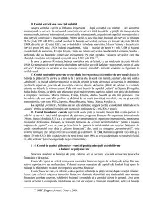 B. Contul servicii sau comerŃul invizibil
        Asupra contului curent o influenŃă importantă – după comerŃul cu mărfuri – are comerŃul
internaŃional cu servicii. În subcontul comerŃului cu servicii intră încasările şi plăŃile din transporturile
internaŃionale, turismul internaŃional, comunicaŃiile internaŃionale, asigurări ori expediŃii internaŃionale şi
alte servicii comerciale şi necomerciale. Printre Ńările cu cele mai mari încasări din servicii se situează
SUA (peste 290 mld USD, având excedent în balanŃa serviciilor), Japonia, cu încasări de peste 60 mld
USD, dar plăŃi de 115 mld USD, deci având deficit în balanŃa serviciilor, Marea Britanie – încasări din
servicii peste 100 mld USD, balanŃă excedentară, Italia – încasări de peste 61 mld USD şi balanŃă
excedentară; de asemenea, ElveŃia, Grecia, FranŃa au balanŃa serviciilor excedentară, Germania, Suedia –
deficitară, dar au balanŃele comerciale excedentare. Pe plan mondial, valoarea serviciilor care fac
obiectul comerŃului internaŃional reprezintă circa 2.200 mld USD153.
        În ceea ce priveşte România, balanŃa serviciilor este deficitară, cu un sold pasiv de peste 40 mln
USD. De remarcat că toate posturile din balanŃa serviciilor au sold deficitar: transporturi, turism şi „alte
servicii”. ComerŃul cu servicii se mai numeşte comerŃ „invizibil”, întrucât serviciile nu figurează în
tariful vamal.
        C. Contul veniturilor generate de circulaŃia internaŃională a factorilor de pro-ducŃie deŃine în
balanŃa de plăŃi externe un loc ce diferă de la o Ńară la alta. În acest cont numit „venituri”, dar care sunt şi
„cheltuieli”, se includ salariile transmise în Ńara de origine de forŃa de muncă ce lucrează în străinătate,
profiturile repatriate generate de investiŃiile externe directe, dobânzile plătite de debitori la creditele
primite sau titlurile de valoare emise. Cele mai mari încasări la capitolul „salarii” au Spania, Portugalia,
Italia, India, Grecia, iar Ńările care efectuează plăŃi majore pentru capitolul salarii sunt Ńările de destinaŃie
a migraŃiei: Germania, Marea Britanie, FranŃa, ElveŃia, Arabia Saudită şi alte Ńări petroliere. Dar
încasările cele mai mari din profituri şi dobânzi le au marii investitori mondiali, care au şi societăŃi
transnaŃionale, cum sunt: SUA, Japonia, Marea Britanie, FranŃa, Olanda, Suedia ş.a.
        La capitolul „venituri”, România are un sold deficitar, singura poziŃie excedentară referindu-se la
„salarii” trimise de cetăŃenii români care lucrează în străinătate (2-3 mld USD anual).
        D. Contul transferuri curente reprezintă acele plăŃi şi încasări băneşti fără contra-partidă în
mărfuri şi servicii. Aici intră operaŃiuni de ajutorare, programe finanŃate de organisme internaŃionale
(Phare, Banca Mondială, UE ş.a.), de autorităŃi guvernamentale şi organisme internaŃionale, întreŃinerea
misiunilor diplomatice. Deseori, se foloseşte termenul de „credite nerambursabile” pentru a înlocui
noŃiunea de „ajutor”, care ar pune pe beneficiar în postura de subdezvoltat sau cerşetor. NoŃiunea de
credit nerambursabil este deja o „afacere financiară”, dar, unită cu sintagma „nerambursabil”, este
teoretic nereuşită, căci orice credit are o scadenŃă şi o dobândă. În 2004, România a primit 1.804 mln şi a
plătit 178 mln USD. Din soldul pozitiv de peste l mld euro, 90% au avut ca destinaŃie nu sectorul oficial,
ci „alte sectoare” (diverse organizaŃii neguvernamentale).

      11.4. Contul de capital şi financiar – sursă şi poziŃia principală de echilibrare
                               a balanŃei de plăŃi curente
      Structura standard a balanŃei de plăŃi externe are o secŃiune specială consacrată resurselor
financiare şi de capital.
      Contul de capital se referă la mişcarea resurselor financiare legate de achiziŃia de active fixe sau
active neproductive sau nefinanciare. Volumul acestor operaŃiuni de capital (de fonduri fixe) apare în
balanŃa de plăŃi relativ modest în comparaŃie cu contul financiar.
      Contul financiar este, ca mărime, a doua poziŃie în balanŃa de plăŃi externe după comerŃul exterior.
Acest cont reflectă mişcarea resurselor financiare destinate dezvoltării sau rambursării unor resurse
financiare acordate anterior, echilibrării balanŃei comerciale şi a contului curent în general. Unui cont
curent deficitar îi corespunde întotdeauna un cont de capital şi financiar excedentar, astfel că balanŃa

         153
               OMC, Rapport Annuel, Geneva, 2004.
 