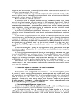 generală de plată este echilibrată. Eventuale mici erori şi omisiuni sunt trecute într-un alt cont, prin care
echilibrarea balanŃei generale de plăŃi este totală.
       Contul financiar cuprinde un larg evantai de transferuri financiare generate de investiŃii, credite,
mişcări în depozite bancare, documente de export-import aflate în faza de curierat, precum şi mişcarea
internaŃională a activelor de rezervă ale băncii centrale.
       Contul financiar are mai multe subconturi:
       a) InvestiŃiile directe în străinătate reprezintă fluxurile sub forma de capital social, venituri
reinvestite şi derivate financiare, inclusiv cele asociate cu diferite tranzacŃii dintre diferitele filiale ale
aceleiaşi societăŃi transnaŃionale. Transferul de capital social în scopul achiziŃionării sau construirii unor
întreprinderi este principala formă a investiŃiilor directe, partenerul străin deŃinând o pondere strategică în
totalul capitalului şi voturilor, deci inclusiv dreptul de management, decizia şi controlul în limitele
permise de legislaŃia Ńării-gazde privind investiŃiile străine.
       b) InvestiŃiile de portofoliu includ tranzacŃiile nerezidenŃiale cu titluri de valoare indiferent de
cadenŃa lor – acŃiuni, obligaŃiuni, bonuri de tezaur, depozite bancare ale nerezidenŃilor şi alte instrumente
monetare.
       c) Alte investiŃii de capital constituie un cont deosebit de cuprinzător, care include toate celelalte
tranzacŃii financiare cu nerezidenŃii privind: tranzacŃiile valutare nete, creditele financiare, împrumuturile
comerciale şi mişcările în depozitele bancare. Tot în acest subcont este evidenŃiată mişcarea
transfrontalieră de numerar şi cecuri. Creditele şi împrumuturile de la FMI, prin definiŃia de mai sus, fac
parte din subcontul „alte investiŃii de capital”, dar sunt înregistrate în balanŃă într-un post separat spre a
se evidenŃia clar rolul FMI ca organism de sprijin al statelor membre pentru echilibrul balanŃei de plăŃi
externe.
       d) Mişcarea internaŃională a activelor de rezervă ale băncii centrale este evidenŃiată într-un post
separat pentru a se putea vedea cum şi cu cât a contribuit banca centrală utilizând din rezerve sau sporind
rezervele pentru balanŃă.
       e) PoziŃia erori şi omisiuni din balanŃa de plăŃi este un cont rezidual care apare atunci când totalul
încasărilor şi totalul plăŃilor nu se echilibrează reciproc. Pentru această echilibrare şi pentru ca soldul să
fie zero, s-a introdus postul statistic de echilibrare finală totală. Valorile sunt mici în raport cu sumele
imense pe care le includ celelalte conturi. Apoi, este acceptată posibilitatea unor evidenŃe inexacte în
condiŃiile când se fac mii şi sute de mii de operaŃiuni statistice pentru înregistrarea tranzacŃiilor.
       Între diferitele conturi şi subconturi ale balanŃei de plăŃi externe există diferite corelaŃii, cum ar fi
evidenŃa contului cu plata eşalonată (creditele comerciale), alocarea unei părŃi din excedentul contului
curent rezervelor valutare etc.

      11.5. DirecŃii de utilizare a excedentului şi de acoperire a deficitului
                         din balanŃa contului curent
        Contul (balanŃa) curent, care reprezintă – aşa cum am văzut – suma încasărilor şi plăŃilor generate
de comerŃul cu mărfuri, servicii, venituri şi transferuri, poate avea fie sold activ, fie sold pasiv. Soldul
activ apare când din suma algebrică a poziŃiilor de mai sus rezultă că încasările au fost mai mari decât
plăŃile. În situaŃia inversă, soldul contului curent este pasiv. Contul de capital şi financiar are funcŃia
statistică de a echilibra contul curent. Dar, din punct de vedere economic şi financiar, se pune problema
direcŃiilor care pot fi folosite pentru a utiliza soldul activ sau a acoperi soldul pasiv, astfel ca, în
final, statistic, balanŃa generală de plăŃi să fie echilibrată.
       A. Căi de utilizare a soldului activ al contului curent
       łara care are un sold activ în balanŃa de plăŃi curente dispune de o poziŃie favorabilă pentru a alege
căile de utilizare a excedentului contului curent. Printre aceste căi se înscriu:
       a) Efectuarea de investiŃii directe în străinătate, prin care firmele dispunând pe un timp mai
îndelungat de valută pot cumpăra sau înfiinŃa societăŃi în străinătate, iar dacă este vorba de societăŃi
transnaŃionale, pot crea filiale într-o Ńară străină. Aceste investiŃii directe în străinătate aduc profit sau
 