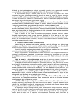 dividende, iar atunci când societatea nu mai este interesată în respectiva firmă o poate vinde, intrând în
posesia banilor investiŃi, repatriindu-i sau plasându-i într-o altă afacere, tot în străinătate.
       b) DisponibilităŃile mai pot fi utilizate pentru efectuarea de investiŃii de portofoliu, adică pentru
cumpărarea de acŃiuni, obligaŃiuni certificate de depozit sau bonuri de tezaur din alte Ńări. Investirea
sumelor disponibile în titluri de valoare negociabile este nu numai rentabilă, dar şi lichidă, acestea putând
fi vândute oricând la bursă, intrându-se în posesia banilor. Alteori, se pot efectua operaŃiuni de bursă în
scop de câştig dacă aceste titluri sunt tranzacŃionate la bursă.
       c) O parte din excedentul contului curent poate fi folosită pentru acordarea de credite străinătăŃii
sub diferite forme şi pe termene variate, în raport cu interesul firmelor posesoare de fonduri valutare.
Creditele, gestionate raŃional, sunt generatoare de dobânzi pe întreaga perioadă de credit.
       d) În fine, banca centrală a Ńării cu excedent poate cumpăra valute de pe piaŃa valutară unde apare
excedent valutar pentru sporirea propriilor rezerve monetare. Rezervele valutare sunt gestionate şi ele în
scopul de a obŃine venituri fie prin depozite bancare, fie prin investirea în bonuri de tezaur negociabile
emise de diverse state, cu deosebire de SUA.
       łările cu balanŃa de cont curent excedentară sunt principalii investitori mondiali: Japonia,
Germania, Marea Britanie, FranŃa, ElveŃia, unele Ńări petroliere ş.a. SUA, deşi nu are cont curent
excedentar, efectuează mari investiŃii în străinătate datorită statutului special al monedei sale naŃionale –
dolarul – de valută liber utilizabilă. De altfel, şi alte Ńări cu valută liber utilizabilă fac asemenea investiŃii
în străinătate sau acordă credite externe.
       B. Acoperirea soldului deficitar al contului curent
       łara cu deficit în balanŃa de plăŃi curente întâmpină o serie de dificultăŃi în a găsi cele mai
avantajoase surse financiare pentru a acoperi deficitul contului curent în condiŃii care să nu ducă la
înrobirea economiei naŃionale, iar datoria externă să nu devină o povară de nesuportat.
       Totuşi, în economia mondială contemporană, dacă există deficite financiare într-o parte a lumii,
aceasta înseamnă că există excedente financiare într-o altă parte a lumii.
       Practica actuală arată că există importante lichidităŃi monetare în lume, iar posesorii lor doresc să
le plaseze în condiŃii cât mai avantajoase. Pe de altă parte, multe state care se confruntă cu o acută lipsă
de lichidităŃi monetare, cu deficite în conturile curente, doresc să le obŃină în timp util şi la costuri
minime.
       Căile de acoperire a deficitului contului curent sunt, de asemenea, variate şi presupun din
partea debitorului o gestionare raŃională a surselor ce pot fi atrase pentru a suplini lipsa de resurse.
       a) Desigur, cele mai avantajoase, din punctul de vedere al debitorului, sunt ajutoarele sau creditele
nerambursabile, dar acestea sunt limitate şi au o pondere redusă în acoperirea deficitului contului curent;
       b) deficitul contului curent nu este o tragedie; dar trebuie găsite cele mai avantajoase căi de
finanŃare a acestui deficit. SituaŃia cea mai avantajoasă o au Ńările debitoare cu valută naŃională liber
convertibilă, căutată pe piaŃa financiară internaŃională datorită caracterului ei de valută liber utilizabilă.
       Astfel, SUA, cu un mare şi îndelungat deficit în balanŃa contului curent, finanŃează acest deficit cu
propria monedă, căutată şi utilizată în relaŃiile valutare şi financiare internaŃionale ca mijloc de plată
internaŃională, rezervă valutară sau ca valută de depozit bancar.
       În aceeaşi situaŃie se găsesc şi alte câteva Ńări: Japonia, Marea Britanie, ElveŃia Ńările membre ale
Zonei euro ş.a., ale căror monede îndeplinesc funcŃii internaŃionale, deşi ele nu au deficite în balanŃa
conturilor curente decât incidental sau sezonier.
       c) O altă sursă de finanŃare avantajoasă a deficitului contului curent sunt investiŃiile externe directe.
Avantajul atragerii de capital străin în Ńările deficitare rezultă din faptul că aceasta nu generează datorie
externă, ci se valorifică prin profitul din producŃie pe care investitorul străin îl poate repatria, fără să
afecteze gestionarea balanŃei de plăŃi externe a Ńării debitoare.
       d) O sursă larg utilizată de Ńările debitoare constă în emisiunea de acŃiuni, obligaŃiuni, bonuri de
tezaur sau alte titluri de valoare care, împreună, formează ceea ce se numeşte în mod curent investiŃii de
portofoliu. Aceste investiŃii sunt purtătoare de dobânzi, dar sunt gestionate în timp şi spaŃiu într-o
manieră dorită de debitor. Un rol important îl au obligaŃiunile convertibile, adică contractarea de
 