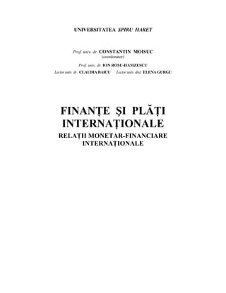 UNIVERSITATEA SPIRU HARET



         Prof. univ. dr. CONSTANTIN MOISUC
                         (coordonator)

            Prof. univ. dr. ION ROŞU-HAMZESCU
Lector univ. dr. CLAUDIA BAICU   Lector univ. drd. ELENA GURGU




   FINANłE ŞI PLĂłI
   INTERNAłIONALE
  RELAłII MONETAR-FINANCIARE
       INTERNAłIONALE
 