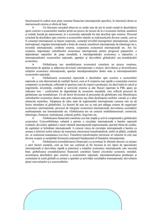 funcŃionează în cadrul unor pieŃe monetar-financiare internaŃionale specifice, în interiorul cărora se
intersectează cererea şi oferta de bani.
                 Un fenomen crescând observat cu multe sute de ani în urmă constă în deschiderea
spore exterior a economiilor statelor printr-un proces de trecere de la o economie închisă, autarhică
şi izolată, bazată pe autoconsum, la o economie naŃională tot mai deschisă spre exterior. Procesul
crescând de deschidere spre exterior a economiilor statelor se realizează prin diverse canale, cum ar
fi comerŃul internaŃional cu bunuri materiale, comerŃul invizibil (transporturi internaŃionale, turism
internaŃional, migraŃia internaŃională a forŃei de muncă, transferuri internaŃionale de tehnologii etc.),
investiŃii internaŃionale, creditele externe, cooperarea economică internaŃională etc. Are loc
creşterea importanŃei schimburilor economice internaŃionale pentru progresul popoarelor, a
dependenŃei naŃiunilor de piaŃa mondială, a interdependenŃei economice a naŃiunilor, a
internaŃionalizării economiilor naŃionale, apariŃiei şi dezvoltării globalizării sau mondializării
economice.
                 Globalizarea sau mondializarea economică constituie un proces continuu,
determinat de apariŃia şi adâncirea diviziunii internaŃionale a muncii, dezvoltarea şi diversificarea
relaŃiilor economice internaŃionale, apariŃia interdependenŃelor dintre state şi internaŃionalizării
economiilor naŃionale.
                 Globalizarea economică reprezintă o deschidere spre exterior a economiilor
naŃionale şi este determinată de multipli factori, cum ar fi creşterea mai rapidă a comerŃului exterior
comparativ cu producŃia, reflectată în sporirea cotei de export a producŃiei, iar dacă luăm în calcul şi
importurile, investiŃiile, creditele şi serviciile externe şi alte fluxuri raportate la PIB, apare un
indicator nou – coeficientul de dependenŃă de economia mondială, care reflectă procesul de
globalizare sau mondializare. Un alt factor favorizant al procesului de globalizare este liberalizarea
schimburilor economice dintre state prin reducerea sau chiar desfiinŃarea tarifelor vamale şi a altor
obstacole netarifare. Adoptarea de către state de reglementări internaŃionale comune este un alt
factor stimulator al globalizării. La factorii de mai sus se mai pot adăuga crearea de organizaŃii
economice internaŃionale, procesul de integrare economică internaŃională, dezvoltarea societăŃilor
multinaŃionale sau transnaŃionale etc. Globalizarea are un caracter multidimensional: comercial,
tehnologic, financiar, instituŃional, cultural, politic, lingvistic etc.
                 Globalizarea financiară constituie cea mai amplă şi activă componentă a globalizării
economice. Convertibilitatea valutară a permis o circulaŃie internaŃională a banilor naŃionali
(valutele, devizele), apărând o masă valutară internaŃională impresionantă, sporind oferta de credite,
de capitaluri şi lichiditate internaŃională. A crescut viteza de circulaŃie internaŃională a banilor ca
urmare a folosirii noilor tehnici de transmisie electronică transfrontalieră, astfel că plăŃile, creditele
etc. se realizează instantaneu (on-line). Transferul transfrontalier electronic al valutelor în cele mai
diverse scopuri şi modalităŃi formează conŃinutul fundamental al finanŃelor internaŃionale.
                 Globalizarea (mondializarea) financiară s-a accentuat în ultimele decenii ca urmare
a unor factori esenŃiali, cum au fost sau continuă să fie trecerea la noi tipuri de specializare
internaŃională şi dezvoltare rapidă şi puternică a relaŃiilor economice internaŃionale care necesită
bani; globalizarea (mondializarea) financiară constituie liantul circuitului economic mondial,
accentuarea deschiderii spre exterior a economiilor naŃionale, internaŃionalizarea producŃiei şi
comerŃului la scară globală ca urmare a apariŃiei şi activităŃii societăŃilor transnaŃionale, dezvoltarea
pieŃei eurovalutelor şi a eurocreditelor.
 