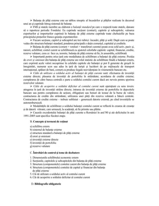 BalanŃa de plăŃi externe este un tablou sinoptic al încasărilor şi plăŃilor realizate în decursul
unui an şi cuprinde întreg sistemul de balanŃe.
          FMI şi statele membre au elaborat o balanŃă standard pe care o respectă toate statele, datoare
să o raporteze periodic Fondului. Ea cuprinde secŃiuni (conturi), capitole şi subcapitole; valoarea
exporturilor şi importurilor cuprinsă în balanŃa de plăŃi externe cuprinde toate cheltuielile pe baza
principiului preŃurilor franco-graniŃa exportatorilor.
          Fiecare secŃiune, capitol şi subcapitol are trei rubrici: încasări, plăŃi şi sold. După cum se poate
vedea din structura balanŃei standard, ponderea principală o deŃin comerŃul, capitalul şi creditele.
          BalanŃa de plăŃi curente (comerŃ + venituri + transferuri curente) poate avea sold activ, pasiv şi,
rareori, echilibrat; contul curent se echilibrează cu ajutorul celorlalte capitole: capital, financiar, credite,
rezerve valutare, ceea ce face ca, teoretic, balanŃa de plăŃi externe să fie, în ansamblu, echilibrată.
          Importantă pentru orice Ńară este modalitatea de echilibrare a balanŃei de plăŃi externe. PoziŃia
de erori şi omisiuni din balanŃa de plăŃi externe are rolul statistic de echilibrare finală a balanŃei extern,
care exprimă acele valori necuprinse în celelalte capitole ale balanŃei şi pot fi generate de greşeli în
înregistrări, numerar scos sau adus în Ńară de turişti şi lucrători de pe mijloacele de transport
internaŃional, spălare de bani, comerŃ cu produse ilegale neevidenŃiate în viramentele bancare etc.
          Căile de utilizare a soldului activ al balanŃei de plăŃi curente sunt: efectuarea de investiŃii
externe directe; plasarea de investiŃii de portofoliu în străinătate; acordarea de credite externe;
cumpărarea de către banca centrală o parte a soldului contului curent dacă are nevoie pentru sporirea
rezervelor valutare.
          Căile de acoperire a soldului deficitar al contului curent sunt operaŃiuni cu sens invers:
atragerea în Ńară de investiŃii străine directe; intrarea de investiŃii externe de portofoliu în depozitele
bancare sau pentru cumpărarea de acŃiuni, obligaŃiuni sau bonuri de tezaur de la burse de valori;
contractarea de credite din străinătate; utilizarea unei părŃi din rezerva valutară a băncii centrale.
Contractarea de credite externe – trebuie subliniat – generează datorie externă, pe când investiŃiile se
autorambursează.
          ModalităŃile de echilibrare a soldului balanŃei contului curent se reflectă în crearea de creanŃe
şi de datorii viitoare, care urmează, la scadenŃă, să fie primite sau plătite.
          Cauzele excedentului balanŃei de plăŃi curente a României în anii’80 şi ale deficitului în anii
1991-2005 sunt specifice fiecărei etape.
      B. Concepte şi termeni de reŃinut
      a) echilibru extern
      b) sistemul de balanŃe externe
      c) structura standard a balanŃei de plăŃi externe
      d) erori şi omisiuni
      e) investiŃii externe directe
      f) investiŃii de portofoliu
      g) rezerve valutare

      C. Întrebări de control şi teme de dezbatere
      1. Dimensiunile echilibrului economic extern
      2. SecŃiunile, capitolele şi subcapitolele din balanŃa de plăŃi externe
      3. Structura (componentele) contului curent din balanŃa de plăŃi externe
      4. Structura (componentele) contului de capital şi financiar din balanŃa
         de plăŃi externe
      5. Căi de utilizare a soldului activ al contului curent
      6. Căi de acoperire a soldului deficitar al contului curent

       D. Bibliografie obligatorie
 