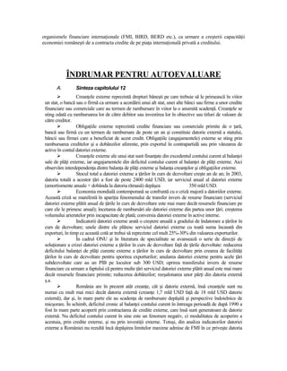 organismele financiare internaŃionale (FMI, BIRD, BERD etc.), ca urmare a creşterii capacităŃii
economiei româneşti de a contracta credite de pe piaŃa internaŃională privată a creditului.




            ÎNDRUMAR PENTRU AUTOEVALUARE
       A.        Sinteza capitolului 12
                  CreanŃele externe reprezintă drepturi băneşti pe care trebuie să le primească în viitor
 un stat, o bancă sau o firmă ca urmare a acordării unui alt stat, unei alte bănci sau firme a unor credite
 financiare sau comerciale care au termen de rambursare în viitor la o anumită scadenŃă. CreanŃele se
 sting odată cu rambursarea lor de către debitor sau investirea lor în obiective sau titluri de valoare de
 către creditor.
                  ObligaŃiile externe reprezintă credite financiare sau comerciale primite de o Ńară,
 bancă sau firmă cu un termen de rambursare de peste un an şi constituie datorie externă a statului,
 băncii sau firmei care a beneficiat de acest credit. ObligaŃiile (angajamentele) externe se sting prin
 rambursarea creditelor şi a dobânzilor aferente, prin exportul în contrapartidă sau prin vânzarea de
 active în contul datoriei externe.
                  CreanŃele externe ale unui stat sunt finanŃate din excedentul contului curent al balanŃei
 sale de plăŃi externe, iar angajamentele din deficitul contului curent al balanŃei de plăŃi externe. Aici
 observăm interdependenŃa dintre balanŃa de plăŃi externe şi balanŃa creanŃelor şi obligaŃiilor externe.
                  Stocul total a datoriei externe a Ńărilor în curs de dezvoltare creşte an de an; în 2003,
 datoria totală a acestor Ńări a fost de peste 2400 mld USD, iar serviciul anual al datoriei externe
 (amortismente anuale + dobânda la datoria rămasă) depăşea                     350 mld USD.
                  Economia mondială contemporană se confruntă cu o criză majoră a datoriilor externe.
 Această criză se manifestă în apariŃia fenomenului de transfer invers de resurse financiare (serviciul
 datoriei externe plătit anual de Ńările în curs de dezvoltare este mai mare decât resursele financiare pe
 care ele le primesc anual); încetarea de rambursări ale datoriei externe din partea unor Ńări; creşterea
 volumului arieratelor prin incapacitate de plată; conversia datoriei externe în active interne.
                  Indicatorii datoriei externe arată o creştere anuală a gradului de îndatorare a Ńărilor în
 curs de dezvoltare; unele dintre ele plătesc serviciul datoriei externe cu toată suma încasată din
 exporturi, în timp ce această cotă ar trebui să reprezinte cel mult 25%-30% din valoarea exporturilor.
                  În cadrul ONU şi în literatura de specialitate se avansează o serie de direcŃii de
 soluŃionare a crizei datoriei externe a Ńărilor în curs de dezvoltare faŃă de Ńările dezvoltate: reducerea
 deficitului balanŃei de plăŃi curente externe a Ńărilor în curs de dezvoltare prin crearea de facilităŃi
 Ńărilor în curs de dezvoltare pentru sporirea exporturilor; anularea datoriei externe pentru acele Ńări
 subdezvoltate care au un PIB pe locuitor sub 300 USD; oprirea transferului invers de resurse
 financiare ca urmare a faptului că pentru multe Ńări serviciul datoriei externe plătit anual este mai mare
 decât resursele financiare primite; reducerea dobânzilor; reeşalonarea unor părŃi din datoria externă
 ş.a.
                  România are în prezent atât creanŃe, cât şi datorie externă, însă creanŃele sunt nu
 numai cu mult mai mici decât datoria externă (creanŃe 1,7 mld USD faŃă de 18 mld USD datorie
 externă), dar şi, în mare parte ele au scadenŃa de rambursare depăşită şi perspective îndoielnice de
 micşorare. În schimb, deficitul cronic al balanŃei contului curent în întreaga perioadă de după 1990 a
 fost în mare parte acoperit prin contractarea de credite externe, care însă sunt generatoare de datorie
 externă. Nu deficitul contului curent în sine este un fenomen negativ, ci modalitatea de acoperire a
 acestuia, prin credite externe, şi nu prin investiŃii externe. Totuşi, din analiza indicatorilor datoriei
 externe a României nu rezultă încă depăşirea limitelor maxime admise de FMI în ce priveşte datoria
 