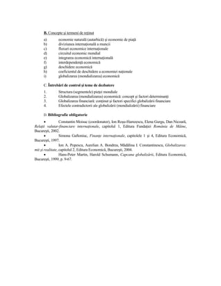 B. Concepte şi termeni de reŃinut
     a)        economie naturală (autarhică) şi economie de piaŃă
     b)        diviziunea internaŃională a muncii
     c)        fluxuri economice internaŃionale
     d)        circuitul economic mondial
     e)        integrarea economică internaŃională
     f)        interdependenŃă economică
     g)        deschidere economică
     h)        coeficientul de deschidere a economiei naŃionale
     i)        globalizarea (mondializarea) economică

     C. Întrebări de control şi teme de dezbatere
     1.        Structura (segmentele) pieŃei mondiale
     2.        Globalizarea (mondializarea) economică: concept şi factori determinanŃi
     3.        Globalizarea financiară: conŃinut şi factori specifici globalizării financiare
     4.        Efectele contradictorii ale globalizării (mondializării) financiare

     D. Bibliografie obligatorie
       •          Constantin Moisuc (coordonator), Ion Roşu-Hamzescu, Elena Gurgu, Dan Nicoară,
RelaŃii valutar-financiare internaŃionale, capitolul 1, Editura FundaŃiei România de Mâine,
Bucureşti, 2002.
       •          Simona Gaftoniuc, FinanŃe internaŃionale, capitolele 1 şi 4, Editura Economică,
Bucureşti, 1997.
       •          Ion A. Popescu, Aurelian A. Bondrea, Mădălina I. Constantinescu, Globalizarea:
mit şi realitate, capitolul 2, Editura Economică, Bucureşti, 2004.
       •          Hans-Peter Martin, Harold Schumann, Capcana globalizării, Editura Economică,
Bucureşti, 1999, p. 9-67.
 