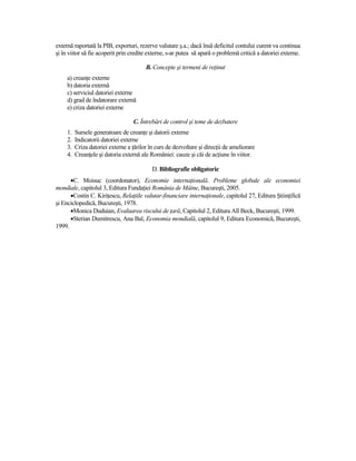 externă raportată la PIB, exporturi, rezerve valutare ş.a.; dacă însă deficitul contului curent va continua
şi în viitor să fie acoperit prin credite externe, s-ar putea să apară o problemă critică a datoriei externe.

                                         B. Concepte şi termeni de reŃinut
     a) creanŃe externe
     b) datoria externă
     c) serviciul datoriei externe
     d) grad de îndatorare externă
     e) criza datoriei externe

                                    C. Întrebări de control şi teme de dezbatere
     1.   Sursele generatoare de creanŃe şi datorii externe
     2.   Indicatorii datoriei externe
     3.   Criza datoriei externe a Ńărilor în curs de dezvoltare şi direcŃii de ameliorare
     4.   CreanŃele şi datoria externă ale României: cauze şi căi de acŃiune în viitor.

                                            D. Bibliografie obligatorie
      •C. Moisuc (coordonator), Economie internaŃională. Probleme globale ale economiei
mondiale, capitolul 3, Editura FundaŃiei România de Mâine, Bucureşti, 2005.
      •Costin C. KiriŃescu, RelaŃiile valutar-financiare internaŃionale, capitolul 27, Editura ŞtiinŃifică
şi Enciclopedică, Bucureşti, 1978.
      •Monica Duduian, Evaluarea riscului de Ńară, Capitolul 2, Editura All Beck, Bucureşti, 1999.
      •Sterian Dumitrescu, Ana Bal, Economia mondială, capitolul 9, Editura Economică, Bucureşti,
1999.
 