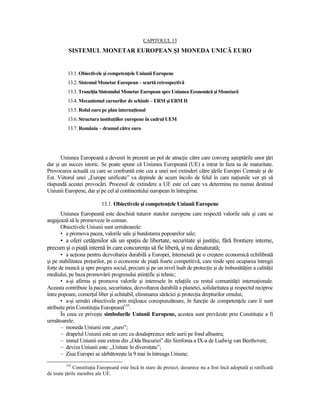 CAPITOLUL 13
          SISTEMUL MONETAR EUROPEAN ŞI MONEDA UNICĂ EURO


          13.1. Obiectivele şi competenŃele Uniunii Europene
          13.2. Sistemul Monetar European – scurtă retrospectivă
          13.3. TranziŃia Sistemului Monetar European spre Uniunea Economică şi Monetară
          13.4. Mecanismul cursurilor de schimb – ERM şi ERM II
          13.5. Rolul euro pe plan internaŃional
          13.6. Structura instituŃiilor europene în cadrul UEM
          13.7. România – drumul către euro




       Uniunea Europeană a devenit în prezent un pol de atracŃie către care converg aşteptările unor Ńări
dar şi un succes istoric. Se poate spune că Uniunea Europeană (UE) a intrat în faza sa de maturitate.
Provocarea actuală cu care se confruntă este cea a unei noi extinderi către Ńările Europei Centrale şi de
Est. Viitorul unei „Europe unificate” va depinde de acum încolo de felul în care naŃiunile vor şti să
răspundă acestei provocări. Procesul de extindere a UE este cel care va determina nu numai destinul
Uniunii Europene, dar şi pe cel al continentului european în întregime.

                           13.1. Obiectivele şi competenŃele Uniunii Europene
      Uniunea Europeană este deschisă tuturor statelor europene care respectă valorile sale şi care se
angajează să le promoveze în comun.
      Obiectivele Uniunii sunt următoarele:
      • a promova pacea, valorile sale şi bunăstarea popoarelor sale;
     • a oferi cetăŃenilor săi un spaŃiu de libertate, securitate şi justiŃie, fără frontiere interne,
precum şi o piaŃă internă în care concurenŃa să fie liberă, şi nu denaturată;
       • a acŃiona pentru dezvoltarea durabilă a Europei, întemeiată pe o creştere economică echilibrată
şi pe stabilitatea preŃurilor, pe o economie de piaŃă foarte competitivă, care tinde spre ocuparea întregii
forŃe de muncă şi spre progres social, precum şi pe un nivel înalt de protecŃie şi de îmbunătăŃire a calităŃii
mediului, pe baza promovării progresului ştiinŃific şi tehnic;
       • a-şi afirma şi promova valorile şi interesele în relaŃiile cu restul comunităŃii internaŃionale.
Aceasta contribuie la pacea, securitatea, dezvoltarea durabilă a planetei, solidaritatea şi respectul reciproc
între popoare, comerŃul liber şi echitabil, eliminarea sărăciei şi protecŃia drepturilor omului;
       • a-şi urmări obiectivele prin mijloace corespunzătoare, în funcŃie de competenŃele care îi sunt
atribuite prin ConstituŃia Europeană155.
       În ceea ce priveşte simbolurile Uniunii Europene, acestea sunt prevăzute prin ConstituŃie a fi
următoarele:
       – moneda Uniunii este „euro”;
       – drapelul Uniunii este un cerc cu douăsprezece stele aurii pe fond albastru;
       – imnul Uniunii este extras din „Oda Bucuriei” din Simfonia a IX-a de Ludwig van Beethoven;
       – deviza Uniunii este: „Unitate în diversitate”;
       – Ziua Europei se sărbătoreşte la 9 mai în întreaga Uniune;
         155
             ConstituŃia Europeană este încă în stare de proiect, deoarece nu a fost încă adoptată şi ratificată
de toate Ńările membre ale UE.
 