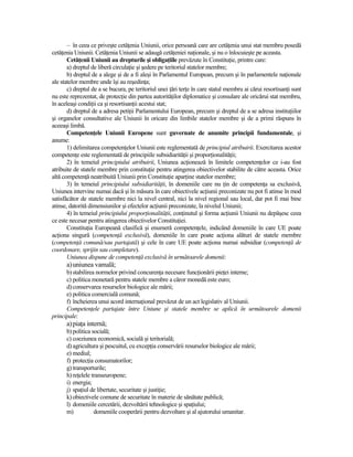 – în ceea ce priveşte cetăŃenia Uniunii, orice persoană care are cetăŃenia unui stat membru posedă
cetăŃenia Uniunii. CetăŃenia Uniunii se adaugă cetăŃeniei naŃionale, şi nu o înlocuieşte pe aceasta.
       CetăŃenii Uniunii au drepturile şi obligaŃiile prevăzute în ConstituŃie, printre care:
       a) dreptul de liberă circulaŃie şi şedere pe teritoriul statelor membre;
       b) dreptul de a alege şi de a fi aleşi în Parlamentul European, precum şi în parlamentele naŃionale
ale statelor membre unde îşi au reşedinŃa;
       c) dreptul de a se bucura, pe teritoriul unei Ńări terŃe în care statul membru ai cărui resortisanŃi sunt
nu este reprezentat, de protecŃie din partea autorităŃilor diplomatice şi consulare ale oricărui stat membru,
în aceleaşi condiŃii ca şi resortisanŃii acestui stat;
       d) dreptul de a adresa petiŃii Parlamentului European, precum şi dreptul de a se adresa instituŃiilor
şi organelor consultative ale Uniunii în oricare din limbile statelor membre şi de a primi răspuns în
aceeaşi limbă.
       CompetenŃele Uniunii Europene sunt guvernate de anumite principii fundamentale, şi
anume:
       1) delimitarea competenŃelor Uniunii este reglementată de principiul atribuirii. Exercitarea acestor
competenŃe este reglementată de principiile subsidiarităŃii şi proporŃionalităŃii;
       2) în temeiul principiului atribuirii, Uniunea acŃionează în limitele competenŃelor ce i-au fost
atribuite de statele membre prin constituŃie pentru atingerea obiectivelor stabilite de către aceasta. Orice
altă competenŃă neatribuită Uniunii prin ConstituŃie aparŃine statelor membre;
       3) în temeiul principiului subsidiarităŃii, în domeniile care nu Ńin de competenŃa sa exclusivă,
Uniunea intervine numai dacă şi în măsura în care obiectivele acŃiunii preconizate nu pot fi atinse în mod
satisfăcător de statele membre nici la nivel central, nici la nivel regional sau local, dar pot fi mai bine
atinse, datorită dimensiunilor şi efectelor acŃiunii preconizate, la nivelul Uniunii;
       4) în temeiul principiului proporŃionalităŃii, conŃinutul şi forma acŃiunii Uniunii nu depăşesc ceea
ce este necesar pentru atingerea obiectivelor ConstituŃiei.
       ConstituŃia Europeană clasifică şi enumeră competenŃele, indicând domeniile în care UE poate
acŃiona singură (competenŃă exclusivă), domeniile în care poate acŃiona alături de statele membre
(competenŃă comună/sau partajată) şi cele în care UE poate acŃiona numai subsidiar (competenŃă de
coordonare, sprijin sau completare).
       Uniunea dispune de competenŃă exclusivă în următoarele domenii:
      a) uniunea vamală;
      b) stabilirea normelor privind concurenŃa necesare funcŃionării pieŃei interne;
      c) politica monetară pentru statele membre a căror monedă este euro;
      d) conservarea resurselor biologice ale mării;
      e) politica comercială comună;
      f) încheierea unui acord internaŃional prevăzut de un act legislativ al Uniunii.
      CompetenŃele partajate între Uniune şi statele membre se aplică în următoarele domenii
principale:
      a) piaŃa internă;
      b) politica socială;
      c) coeziunea economică, socială şi teritorială;
      d) agricultura şi pescuitul, cu excepŃia conservării resurselor biologice ale mării;
      e) mediul;
      f) protecŃia consumatorilor;
      g) transporturile;
      h) reŃelele transeuropene;
      i) energia;
      j) spaŃiul de libertate, securitate şi justiŃie;
      k) obiectivele comune de securitate în materie de sănătate publică;
      l) domeniile cercetării, dezvoltării tehnologice şi spaŃiului;
      m)           domeniile cooperării pentru dezvoltare şi al ajutorului umanitar.
 