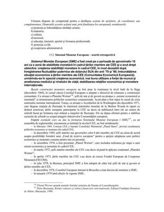 Uniunea dispune de competenŃă pentru a desfăşura acŃiuni de sprijinire, de coordonare sau
complementare. Domeniile acestor acŃiuni sunt, prin finalitatea lor europeană, următoarele:
     a) protecŃia şi îmbunătăŃirea sănătăŃii umane;
     b) industria;
     c) cultura;
     d) turismul;
     e) educaŃia, tineretul, sportul şi formarea profesională;
     f) protecŃia civilă;
     g) cooperarea administrativă.

                       13.2. Sistemul Monetar European – scurtă retrospectivă

      Sistemul Monetar European (SME) a fost creat pe o perioadă de aproximativ 10
ani ca o zonă de stabilitate monetară în cadrul Ńărilor membre ale CEE şi a avut drept
obiective: creşterea stabilităŃii monetare în cadrul CEE, în mod deosebit după
înregistrarea fluctuaŃiilor puternice ale dolarului SUA din anii ’70 şi ’80; îmbunătăŃirea
situaŃiei economice a Ńărilor membre ale CEE (Comunitatea Economică Europeană),
urmărindu-se în special creşterea economică, mai buna utilizare a forŃei de muncă şi
ameliorarea mediului şi nivelului de viaŃă; stabilizarea relaŃiilor economice şi monetare
internaŃionale.
      Bazele construcŃiei monetare europene au fost puse la reuniunea la nivel înalt de la Haga
(decembrie 1969), în cursul căreia Consiliul European a adoptat o directivă de relansare a construcŃiei
comunitare. Ca urmare a Planului Werner156, şefii de stat şi de guvern au propus o „uniune economică şi
monetară” şi armonizarea politicilor economice conjuncturale. Acest plan a fost repus în cauză de criza
sistemului monetar internaŃional. Totuşi, ca urmare a Acordurilor de la Washington din decembrie 1971,
care lărgeau marjele de fluctuaŃie în interiorul sistemului monetar de la Bretton Woods în raport cu
dolarul american, Ńările europene participante la CEE au decis să stabilească între ele un sistem de
schimb bazat pe limitarea mai strânsă a marjelor de fluctuaŃie. Ele au depus eforturi pentru a stabiliza
cursurile de schimb cu scopul atingerii obiectivelor ComunităŃilor europene.
      Etapele esenŃiale care au dus la formarea Sistemului Monetar European ( SME)157, ca un
ansamblu de reglementări, mecanisme şi instituŃii la nivelul CEE, au fost următoarele:
        – în februarie 1969, Comisia CEE a înaintat Consiliului Ministerial „Planul Barre”, privind coordonarea
politicilor economice şi monetare din cadrul CEE;
       – în decembrie 1969, şefii statelor sau guvernelor celor 6 Ńări membre ale CEE au căzut de acord
asupra posibilităŃii formării unui „Fond de rezerve europene” pentru a sprijini adoptarea unei politici
economice şi monetare comune pentru toŃi cei prezenŃi;
       – în octombrie 1970, a fost prezentat „Planul Werner”, care includea realizarea pe etape a unei
uniuni economice şi monetare în cadrul CEE;
       – în martie 1972, şefii statelor membre ale CEE s-au decis să pună în aplicare conŃinutul „Planului
Werner”;
       – în aprilie 1973, Ńările membre ale CEE s-au decis să creeze Fondul European de Cooperare
Monetară (FECOM);
       – în iulie 1978, la Bremen, principiul SME a fost adoptat de către toŃi şefii de stat şi guvern ai
Ńărilor membre ale CEE;
       – în decembrie 1978, Consiliul European întrunit la Bruxelles a luat decizia de instituire a SME;
       – în ianuarie 1979 intră efectiv în vigoare SME;


         156
           Planul Werner poartă numele fostului ministru de finanŃe al Luxemburgului.
         157
           Petre Brezeanu, RelaŃii valutare şi tehnici financiare internaŃionale, Editura FundaŃiei România
de Mâine, Bucureşti, 1998.
 